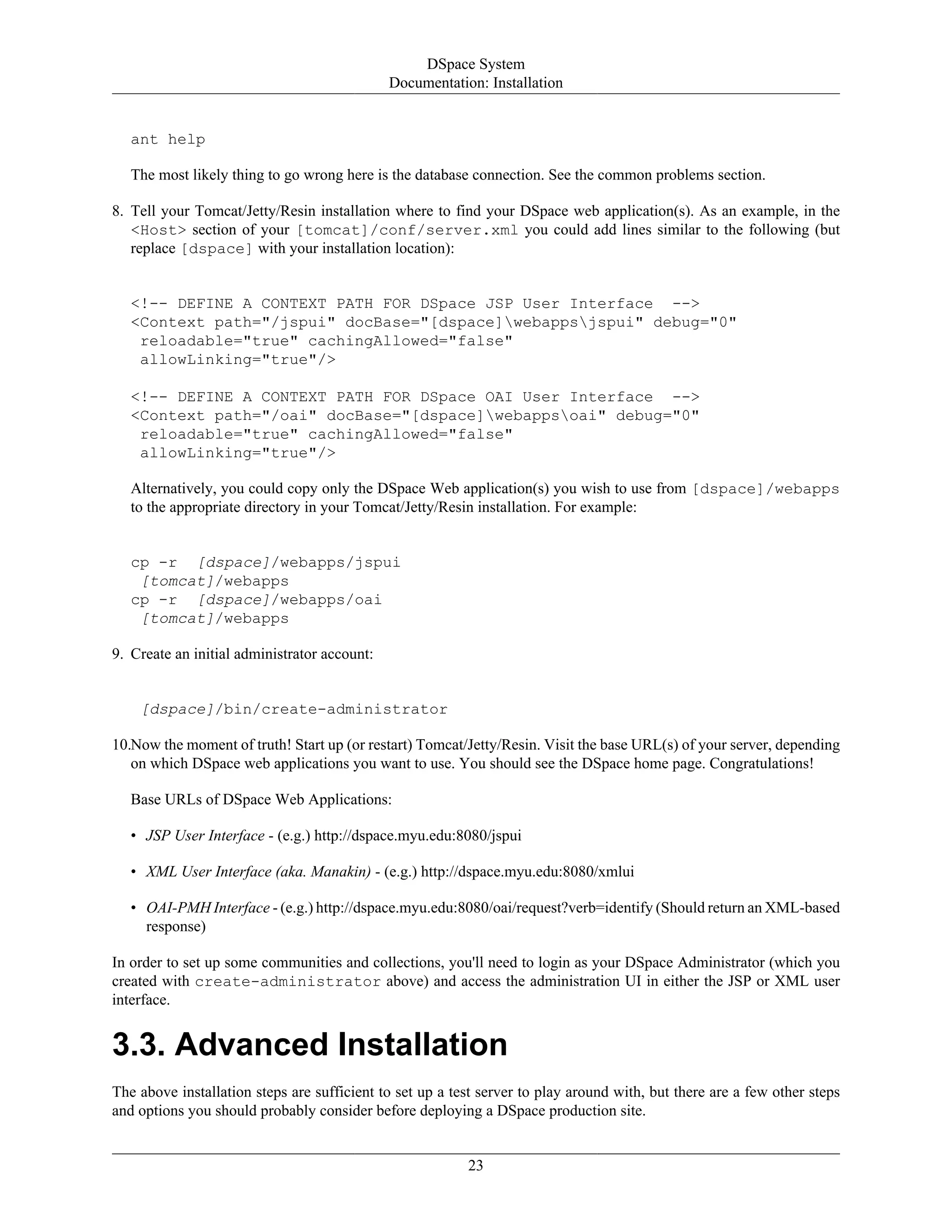 DSpace System
Documentation: Installation
23
ant help
The most likely thing to go wrong here is the database connection. See the common problems section.
8. Tell your Tomcat/Jetty/Resin installation where to find your DSpace web application(s). As an example, in the
<Host> section of your [tomcat]/conf/server.xml you could add lines similar to the following (but
replace [dspace] with your installation location):
<!-- DEFINE A CONTEXT PATH FOR DSpace JSP User Interface -->
<Context path="/jspui" docBase="[dspace]webappsjspui" debug="0"
reloadable="true" cachingAllowed="false"
allowLinking="true"/>
<!-- DEFINE A CONTEXT PATH FOR DSpace OAI User Interface -->
<Context path="/oai" docBase="[dspace]webappsoai" debug="0"
reloadable="true" cachingAllowed="false"
allowLinking="true"/>
Alternatively, you could copy only the DSpace Web application(s) you wish to use from [dspace]/webapps
to the appropriate directory in your Tomcat/Jetty/Resin installation. For example:
cp -r [dspace]/webapps/jspui
[tomcat]/webapps
cp -r [dspace]/webapps/oai
[tomcat]/webapps
9. Create an initial administrator account:
[dspace]/bin/create-administrator
10.Now the moment of truth! Start up (or restart) Tomcat/Jetty/Resin. Visit the base URL(s) of your server, depending
on which DSpace web applications you want to use. You should see the DSpace home page. Congratulations!
Base URLs of DSpace Web Applications:
• JSP User Interface - (e.g.) http://dspace.myu.edu:8080/jspui
• XML User Interface (aka. Manakin) - (e.g.) http://dspace.myu.edu:8080/xmlui
• OAI-PMH Interface - (e.g.) http://dspace.myu.edu:8080/oai/request?verb=identify (Should return an XML-based
response)
In order to set up some communities and collections, you'll need to login as your DSpace Administrator (which you
created with create-administrator above) and access the administration UI in either the JSP or XML user
interface.
3.3. Advanced Installation
The above installation steps are sufficient to set up a test server to play around with, but there are a few other steps
and options you should probably consider before deploying a DSpace production site.
 