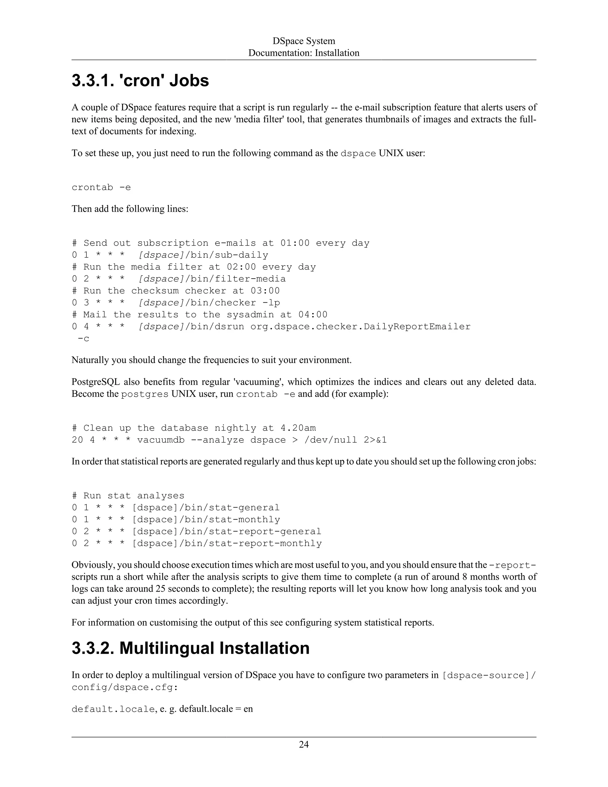 DSpace System
Documentation: Installation
24
3.3.1. 'cron' Jobs
A couple of DSpace features require that a script is run regularly -- the e-mail subscription feature that alerts users of
new items being deposited, and the new 'media filter' tool, that generates thumbnails of images and extracts the full-
text of documents for indexing.
To set these up, you just need to run the following command as the dspace UNIX user:
crontab -e
Then add the following lines:
# Send out subscription e-mails at 01:00 every day
0 1 * * * [dspace]/bin/sub-daily
# Run the media filter at 02:00 every day
0 2 * * * [dspace]/bin/filter-media
# Run the checksum checker at 03:00
0 3 * * * [dspace]/bin/checker -lp
# Mail the results to the sysadmin at 04:00
0 4 * * * [dspace]/bin/dsrun org.dspace.checker.DailyReportEmailer
-c
Naturally you should change the frequencies to suit your environment.
PostgreSQL also benefits from regular 'vacuuming', which optimizes the indices and clears out any deleted data.
Become the postgres UNIX user, run crontab -e and add (for example):
# Clean up the database nightly at 4.20am
20 4 * * * vacuumdb --analyze dspace > /dev/null 2>&1
In order that statistical reports are generated regularly and thus kept up to date you should set up the following cron jobs:
# Run stat analyses
0 1 * * * [dspace]/bin/stat-general
0 1 * * * [dspace]/bin/stat-monthly
0 2 * * * [dspace]/bin/stat-report-general
0 2 * * * [dspace]/bin/stat-report-monthly
Obviously, you should choose execution times which are most useful to you, and you should ensure that the -report-
scripts run a short while after the analysis scripts to give them time to complete (a run of around 8 months worth of
logs can take around 25 seconds to complete); the resulting reports will let you know how long analysis took and you
can adjust your cron times accordingly.
For information on customising the output of this see configuring system statistical reports.
3.3.2. Multilingual Installation
In order to deploy a multilingual version of DSpace you have to configure two parameters in [dspace-source]/
config/dspace.cfg:
default.locale, e. g. default.locale = en
 