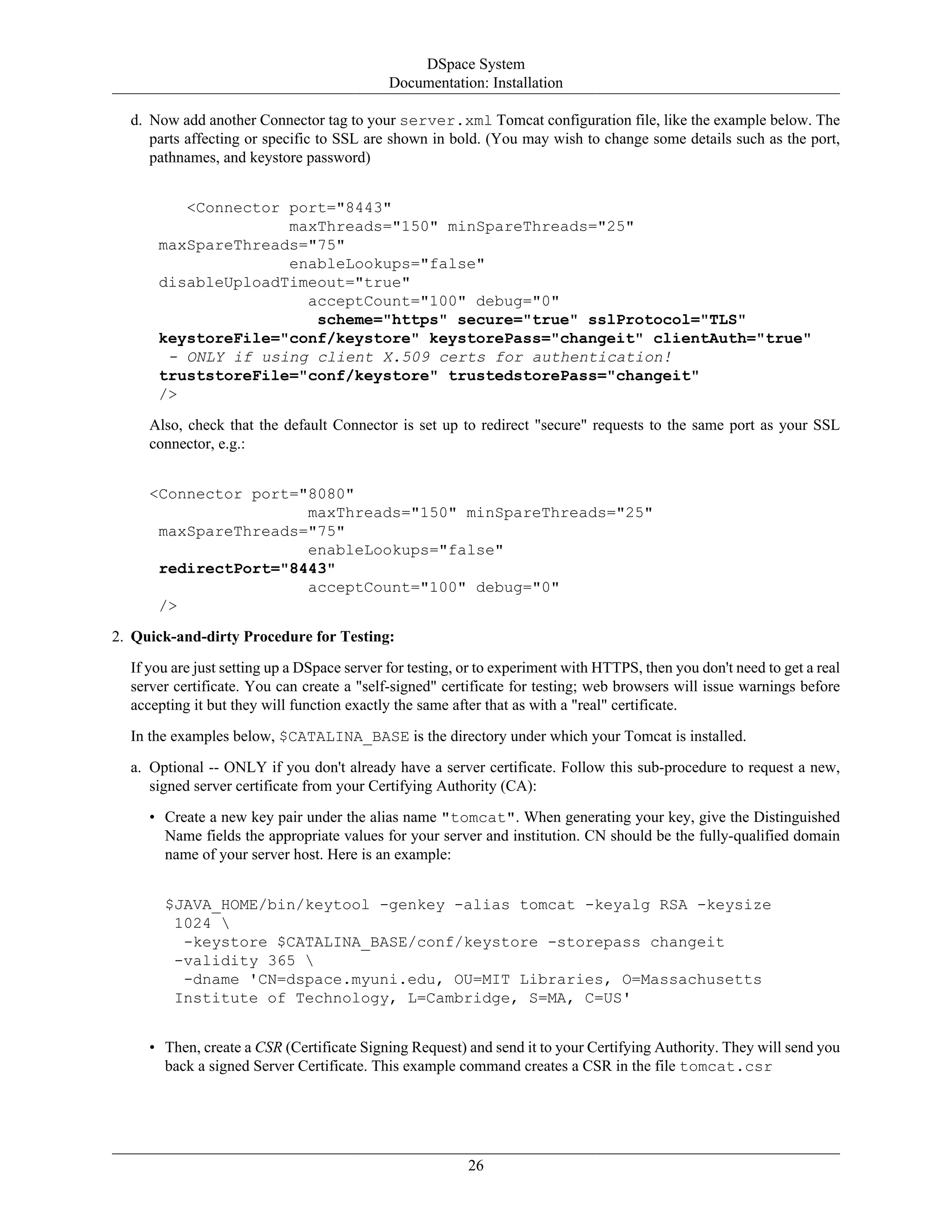 DSpace System
Documentation: Installation
26
d. Now add another Connector tag to your server.xml Tomcat configuration file, like the example below. The
parts affecting or specific to SSL are shown in bold. (You may wish to change some details such as the port,
pathnames, and keystore password)
<Connector port="8443"
maxThreads="150" minSpareThreads="25"
maxSpareThreads="75"
enableLookups="false"
disableUploadTimeout="true"
acceptCount="100" debug="0"
scheme="https" secure="true" sslProtocol="TLS"
keystoreFile="conf/keystore" keystorePass="changeit" clientAuth="true"
- ONLY if using client X.509 certs for authentication!
truststoreFile="conf/keystore" trustedstorePass="changeit"
/>
Also, check that the default Connector is set up to redirect "secure" requests to the same port as your SSL
connector, e.g.:
<Connector port="8080"
maxThreads="150" minSpareThreads="25"
maxSpareThreads="75"
enableLookups="false"
redirectPort="8443"
acceptCount="100" debug="0"
/>
2. Quick-and-dirty Procedure for Testing:
If you are just setting up a DSpace server for testing, or to experiment with HTTPS, then you don't need to get a real
server certificate. You can create a "self-signed" certificate for testing; web browsers will issue warnings before
accepting it but they will function exactly the same after that as with a "real" certificate.
In the examples below, $CATALINA_BASE is the directory under which your Tomcat is installed.
a. Optional -- ONLY if you don't already have a server certificate. Follow this sub-procedure to request a new,
signed server certificate from your Certifying Authority (CA):
• Create a new key pair under the alias name "tomcat". When generating your key, give the Distinguished
Name fields the appropriate values for your server and institution. CN should be the fully-qualified domain
name of your server host. Here is an example:
$JAVA_HOME/bin/keytool -genkey -alias tomcat -keyalg RSA -keysize
1024 
-keystore $CATALINA_BASE/conf/keystore -storepass changeit
-validity 365 
-dname 'CN=dspace.myuni.edu, OU=MIT Libraries, O=Massachusetts
Institute of Technology, L=Cambridge, S=MA, C=US'
• Then, create a CSR (Certificate Signing Request) and send it to your Certifying Authority. They will send you
back a signed Server Certificate. This example command creates a CSR in the file tomcat.csr
 