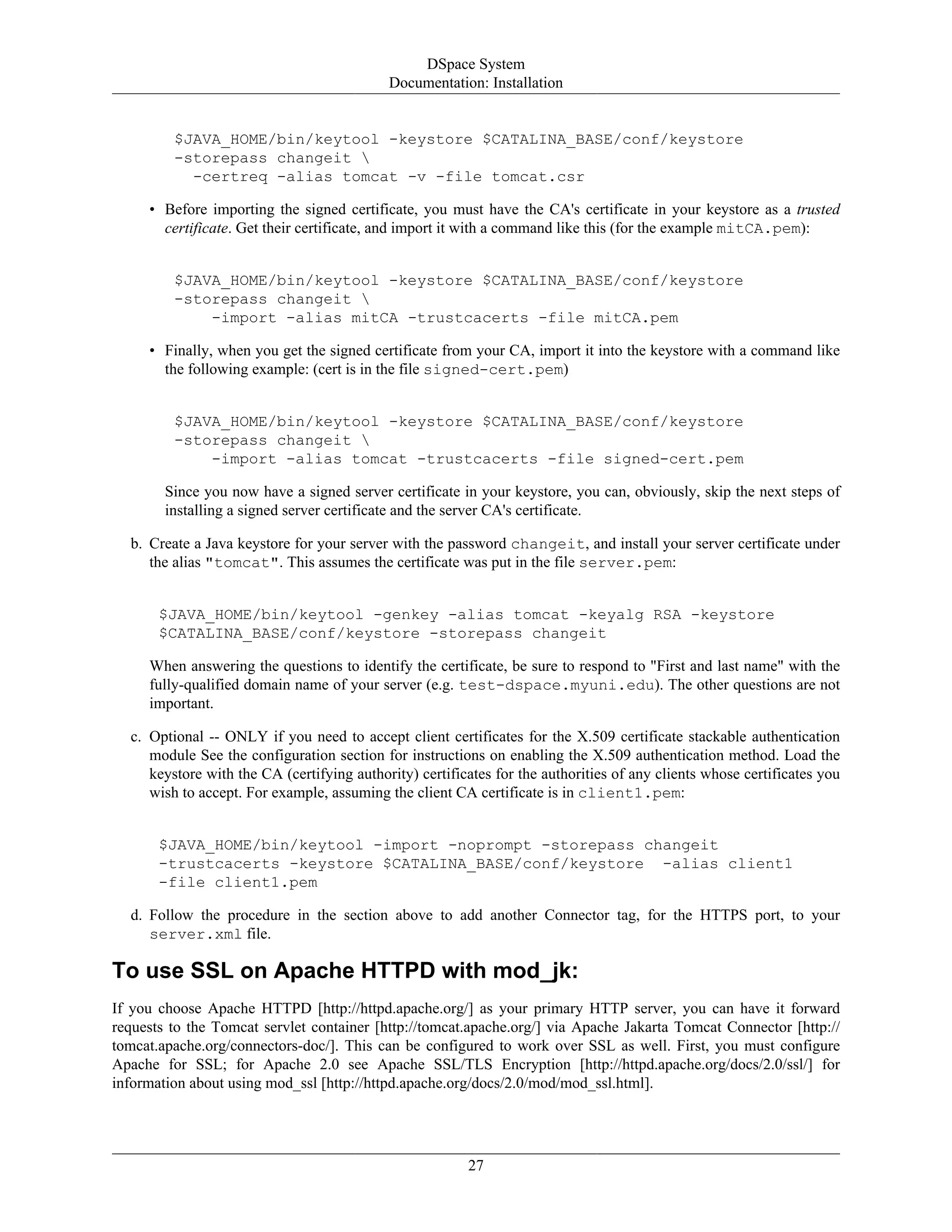 DSpace System
Documentation: Installation
27
$JAVA_HOME/bin/keytool -keystore $CATALINA_BASE/conf/keystore
-storepass changeit 
-certreq -alias tomcat -v -file tomcat.csr
• Before importing the signed certificate, you must have the CA's certificate in your keystore as a trusted
certificate. Get their certificate, and import it with a command like this (for the example mitCA.pem):
$JAVA_HOME/bin/keytool -keystore $CATALINA_BASE/conf/keystore
-storepass changeit 
-import -alias mitCA -trustcacerts -file mitCA.pem
• Finally, when you get the signed certificate from your CA, import it into the keystore with a command like
the following example: (cert is in the file signed-cert.pem)
$JAVA_HOME/bin/keytool -keystore $CATALINA_BASE/conf/keystore
-storepass changeit 
-import -alias tomcat -trustcacerts -file signed-cert.pem
Since you now have a signed server certificate in your keystore, you can, obviously, skip the next steps of
installing a signed server certificate and the server CA's certificate.
b. Create a Java keystore for your server with the password changeit, and install your server certificate under
the alias "tomcat". This assumes the certificate was put in the file server.pem:
$JAVA_HOME/bin/keytool -genkey -alias tomcat -keyalg RSA -keystore
$CATALINA_BASE/conf/keystore -storepass changeit
When answering the questions to identify the certificate, be sure to respond to "First and last name" with the
fully-qualified domain name of your server (e.g. test-dspace.myuni.edu). The other questions are not
important.
c. Optional -- ONLY if you need to accept client certificates for the X.509 certificate stackable authentication
module See the configuration section for instructions on enabling the X.509 authentication method. Load the
keystore with the CA (certifying authority) certificates for the authorities of any clients whose certificates you
wish to accept. For example, assuming the client CA certificate is in client1.pem:
$JAVA_HOME/bin/keytool -import -noprompt -storepass changeit
-trustcacerts -keystore $CATALINA_BASE/conf/keystore -alias client1
-file client1.pem
d. Follow the procedure in the section above to add another Connector tag, for the HTTPS port, to your
server.xml file.
To use SSL on Apache HTTPD with mod_jk:
If you choose Apache HTTPD [http://httpd.apache.org/] as your primary HTTP server, you can have it forward
requests to the Tomcat servlet container [http://tomcat.apache.org/] via Apache Jakarta Tomcat Connector [http://
tomcat.apache.org/connectors-doc/]. This can be configured to work over SSL as well. First, you must configure
Apache for SSL; for Apache 2.0 see Apache SSL/TLS Encryption [http://httpd.apache.org/docs/2.0/ssl/] for
information about using mod_ssl [http://httpd.apache.org/docs/2.0/mod/mod_ssl.html].
 