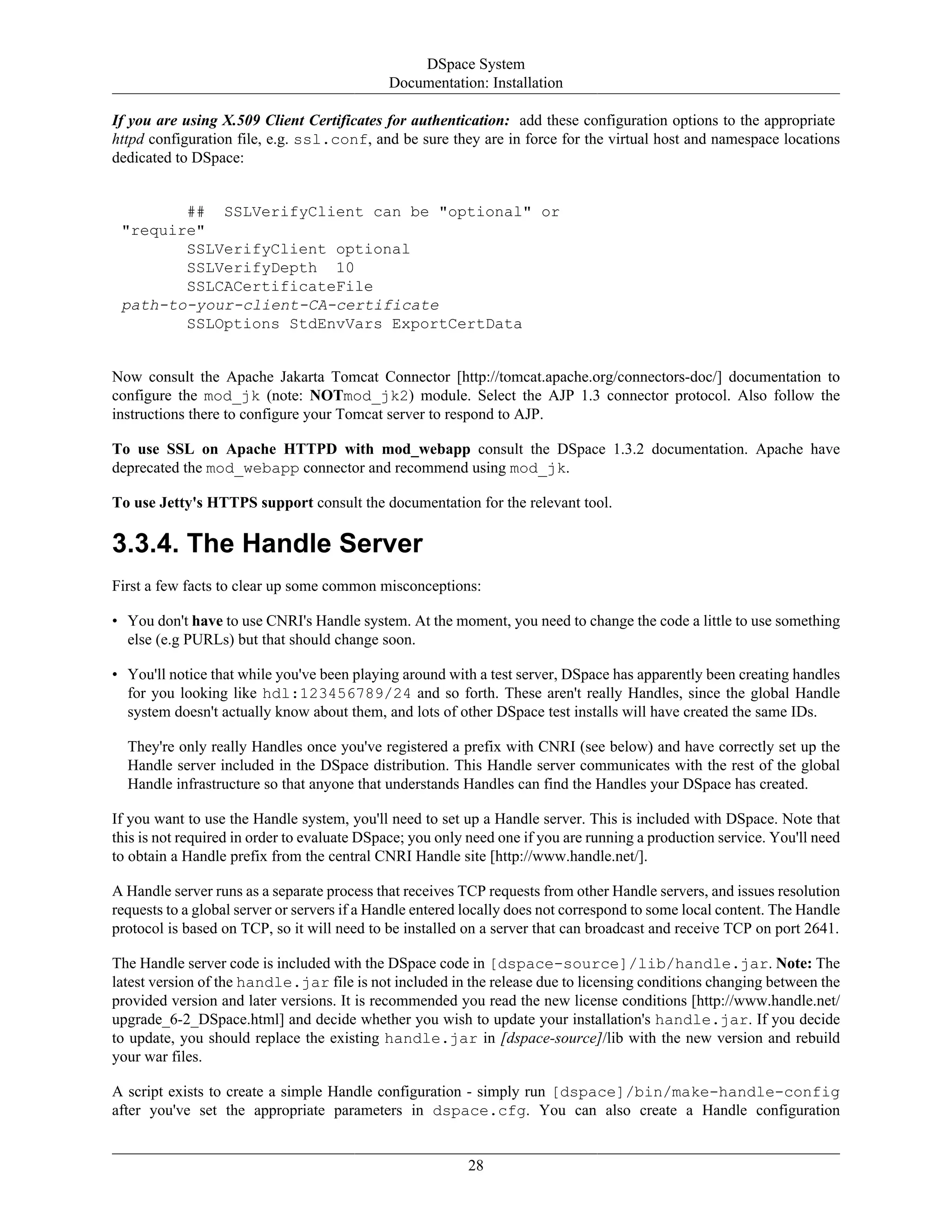 DSpace System
Documentation: Installation
28
If you are using X.509 Client Certificates for authentication: add these configuration options to the appropriate
httpd configuration file, e.g. ssl.conf, and be sure they are in force for the virtual host and namespace locations
dedicated to DSpace:
## SSLVerifyClient can be "optional" or
"require"
SSLVerifyClient optional
SSLVerifyDepth 10
SSLCACertificateFile
path-to-your-client-CA-certificate
SSLOptions StdEnvVars ExportCertData
Now consult the Apache Jakarta Tomcat Connector [http://tomcat.apache.org/connectors-doc/] documentation to
configure the mod_jk (note: NOTmod_jk2) module. Select the AJP 1.3 connector protocol. Also follow the
instructions there to configure your Tomcat server to respond to AJP.
To use SSL on Apache HTTPD with mod_webapp consult the DSpace 1.3.2 documentation. Apache have
deprecated the mod_webapp connector and recommend using mod_jk.
To use Jetty's HTTPS support consult the documentation for the relevant tool.
3.3.4. The Handle Server
First a few facts to clear up some common misconceptions:
• You don't have to use CNRI's Handle system. At the moment, you need to change the code a little to use something
else (e.g PURLs) but that should change soon.
• You'll notice that while you've been playing around with a test server, DSpace has apparently been creating handles
for you looking like hdl:123456789/24 and so forth. These aren't really Handles, since the global Handle
system doesn't actually know about them, and lots of other DSpace test installs will have created the same IDs.
They're only really Handles once you've registered a prefix with CNRI (see below) and have correctly set up the
Handle server included in the DSpace distribution. This Handle server communicates with the rest of the global
Handle infrastructure so that anyone that understands Handles can find the Handles your DSpace has created.
If you want to use the Handle system, you'll need to set up a Handle server. This is included with DSpace. Note that
this is not required in order to evaluate DSpace; you only need one if you are running a production service. You'll need
to obtain a Handle prefix from the central CNRI Handle site [http://www.handle.net/].
A Handle server runs as a separate process that receives TCP requests from other Handle servers, and issues resolution
requests to a global server or servers if a Handle entered locally does not correspond to some local content. The Handle
protocol is based on TCP, so it will need to be installed on a server that can broadcast and receive TCP on port 2641.
The Handle server code is included with the DSpace code in [dspace-source]/lib/handle.jar. Note: The
latest version of the handle.jar file is not included in the release due to licensing conditions changing between the
provided version and later versions. It is recommended you read the new license conditions [http://www.handle.net/
upgrade_6-2_DSpace.html] and decide whether you wish to update your installation's handle.jar. If you decide
to update, you should replace the existing handle.jar in [dspace-source]/lib with the new version and rebuild
your war files.
A script exists to create a simple Handle configuration - simply run [dspace]/bin/make-handle-config
after you've set the appropriate parameters in dspace.cfg. You can also create a Handle configuration
 