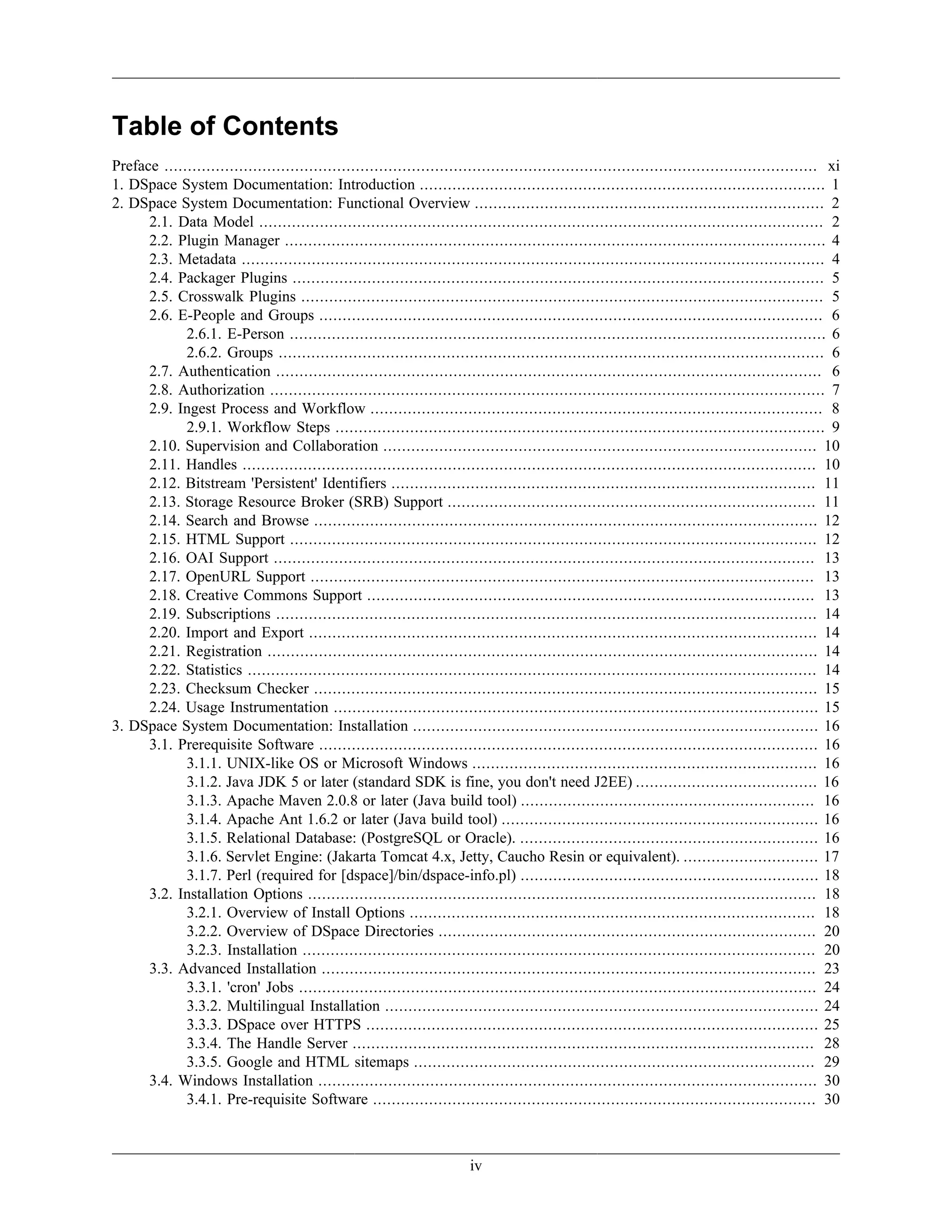 iv
Table of Contents
Preface ............................................................................................................................................ xi
1. DSpace System Documentation: Introduction ....................................................................................... 1
2. DSpace System Documentation: Functional Overview ........................................................................... 2
2.1. Data Model ......................................................................................................................... 2
2.2. Plugin Manager .................................................................................................................... 4
2.3. Metadata ............................................................................................................................. 4
2.4. Packager Plugins .................................................................................................................. 5
2.5. Crosswalk Plugins ................................................................................................................ 5
2.6. E-People and Groups ............................................................................................................ 6
2.6.1. E-Person ................................................................................................................... 6
2.6.2. Groups ..................................................................................................................... 6
2.7. Authentication ..................................................................................................................... 6
2.8. Authorization ....................................................................................................................... 7
2.9. Ingest Process and Workflow ................................................................................................. 8
2.9.1. Workflow Steps ......................................................................................................... 9
2.10. Supervision and Collaboration ............................................................................................. 10
2.11. Handles ........................................................................................................................... 10
2.12. Bitstream 'Persistent' Identifiers ........................................................................................... 11
2.13. Storage Resource Broker (SRB) Support ............................................................................... 11
2.14. Search and Browse ............................................................................................................ 12
2.15. HTML Support ................................................................................................................. 12
2.16. OAI Support .................................................................................................................... 13
2.17. OpenURL Support ............................................................................................................ 13
2.18. Creative Commons Support ................................................................................................ 13
2.19. Subscriptions .................................................................................................................... 14
2.20. Import and Export ............................................................................................................. 14
2.21. Registration ...................................................................................................................... 14
2.22. Statistics .......................................................................................................................... 14
2.23. Checksum Checker ............................................................................................................ 15
2.24. Usage Instrumentation ........................................................................................................ 15
3. DSpace System Documentation: Installation ....................................................................................... 16
3.1. Prerequisite Software ........................................................................................................... 16
3.1.1. UNIX-like OS or Microsoft Windows .......................................................................... 16
3.1.2. Java JDK 5 or later (standard SDK is fine, you don't need J2EE) ....................................... 16
3.1.3. Apache Maven 2.0.8 or later (Java build tool) ............................................................... 16
3.1.4. Apache Ant 1.6.2 or later (Java build tool) .................................................................... 16
3.1.5. Relational Database: (PostgreSQL or Oracle). ................................................................ 16
3.1.6. Servlet Engine: (Jakarta Tomcat 4.x, Jetty, Caucho Resin or equivalent). ............................. 17
3.1.7. Perl (required for [dspace]/bin/dspace-info.pl) ................................................................ 18
3.2. Installation Options ............................................................................................................. 18
3.2.1. Overview of Install Options ....................................................................................... 18
3.2.2. Overview of DSpace Directories ................................................................................. 20
3.2.3. Installation .............................................................................................................. 20
3.3. Advanced Installation .......................................................................................................... 23
3.3.1. 'cron' Jobs ............................................................................................................... 24
3.3.2. Multilingual Installation ............................................................................................. 24
3.3.3. DSpace over HTTPS ................................................................................................. 25
3.3.4. The Handle Server ................................................................................................... 28
3.3.5. Google and HTML sitemaps ...................................................................................... 29
3.4. Windows Installation ........................................................................................................... 30
3.4.1. Pre-requisite Software ............................................................................................... 30
 