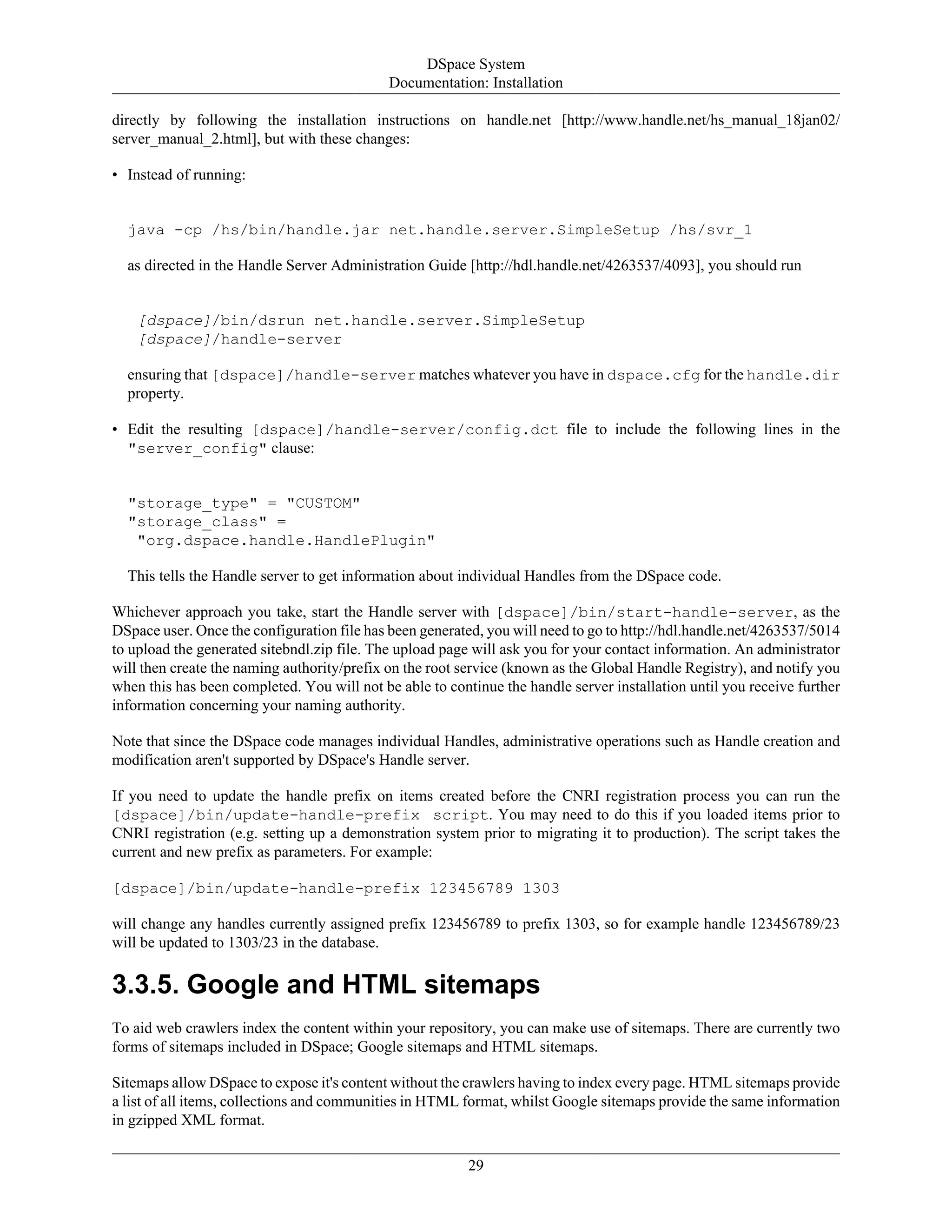 DSpace System
Documentation: Installation
29
directly by following the installation instructions on handle.net [http://www.handle.net/hs_manual_18jan02/
server_manual_2.html], but with these changes:
• Instead of running:
java -cp /hs/bin/handle.jar net.handle.server.SimpleSetup /hs/svr_1
as directed in the Handle Server Administration Guide [http://hdl.handle.net/4263537/4093], you should run
[dspace]/bin/dsrun net.handle.server.SimpleSetup
[dspace]/handle-server
ensuring that [dspace]/handle-server matches whatever you have in dspace.cfg for the handle.dir
property.
• Edit the resulting [dspace]/handle-server/config.dct file to include the following lines in the
"server_config" clause:
"storage_type" = "CUSTOM"
"storage_class" =
"org.dspace.handle.HandlePlugin"
This tells the Handle server to get information about individual Handles from the DSpace code.
Whichever approach you take, start the Handle server with [dspace]/bin/start-handle-server, as the
DSpace user. Once the configuration file has been generated, you will need to go to http://hdl.handle.net/4263537/5014
to upload the generated sitebndl.zip file. The upload page will ask you for your contact information. An administrator
will then create the naming authority/prefix on the root service (known as the Global Handle Registry), and notify you
when this has been completed. You will not be able to continue the handle server installation until you receive further
information concerning your naming authority.
Note that since the DSpace code manages individual Handles, administrative operations such as Handle creation and
modification aren't supported by DSpace's Handle server.
If you need to update the handle prefix on items created before the CNRI registration process you can run the
[dspace]/bin/update-handle-prefix script. You may need to do this if you loaded items prior to
CNRI registration (e.g. setting up a demonstration system prior to migrating it to production). The script takes the
current and new prefix as parameters. For example:
[dspace]/bin/update-handle-prefix 123456789 1303
will change any handles currently assigned prefix 123456789 to prefix 1303, so for example handle 123456789/23
will be updated to 1303/23 in the database.
3.3.5. Google and HTML sitemaps
To aid web crawlers index the content within your repository, you can make use of sitemaps. There are currently two
forms of sitemaps included in DSpace; Google sitemaps and HTML sitemaps.
Sitemaps allow DSpace to expose it's content without the crawlers having to index every page. HTML sitemaps provide
a list of all items, collections and communities in HTML format, whilst Google sitemaps provide the same information
in gzipped XML format.
 