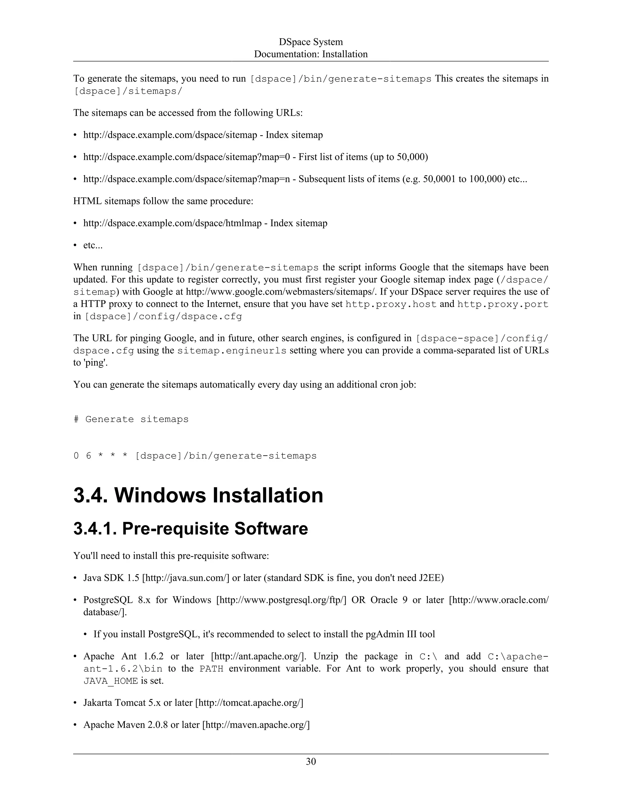 DSpace System
Documentation: Installation
30
To generate the sitemaps, you need to run [dspace]/bin/generate-sitemaps This creates the sitemaps in
[dspace]/sitemaps/
The sitemaps can be accessed from the following URLs:
• http://dspace.example.com/dspace/sitemap - Index sitemap
• http://dspace.example.com/dspace/sitemap?map=0 - First list of items (up to 50,000)
• http://dspace.example.com/dspace/sitemap?map=n - Subsequent lists of items (e.g. 50,0001 to 100,000) etc...
HTML sitemaps follow the same procedure:
• http://dspace.example.com/dspace/htmlmap - Index sitemap
• etc...
When running [dspace]/bin/generate-sitemaps the script informs Google that the sitemaps have been
updated. For this update to register correctly, you must first register your Google sitemap index page (/dspace/
sitemap) with Google at http://www.google.com/webmasters/sitemaps/. If your DSpace server requires the use of
a HTTP proxy to connect to the Internet, ensure that you have set http.proxy.host and http.proxy.port
in [dspace]/config/dspace.cfg
The URL for pinging Google, and in future, other search engines, is configured in [dspace-space]/config/
dspace.cfg using the sitemap.engineurls setting where you can provide a comma-separated list of URLs
to 'ping'.
You can generate the sitemaps automatically every day using an additional cron job:
# Generate sitemaps
0 6 * * * [dspace]/bin/generate-sitemaps
3.4. Windows Installation
3.4.1. Pre-requisite Software
You'll need to install this pre-requisite software:
• Java SDK 1.5 [http://java.sun.com/] or later (standard SDK is fine, you don't need J2EE)
• PostgreSQL 8.x for Windows [http://www.postgresql.org/ftp/] OR Oracle 9 or later [http://www.oracle.com/
database/].
• If you install PostgreSQL, it's recommended to select to install the pgAdmin III tool
• Apache Ant 1.6.2 or later [http://ant.apache.org/]. Unzip the package in C: and add C:apache-
ant-1.6.2bin to the PATH environment variable. For Ant to work properly, you should ensure that
JAVA_HOME is set.
• Jakarta Tomcat 5.x or later [http://tomcat.apache.org/]
• Apache Maven 2.0.8 or later [http://maven.apache.org/]
 