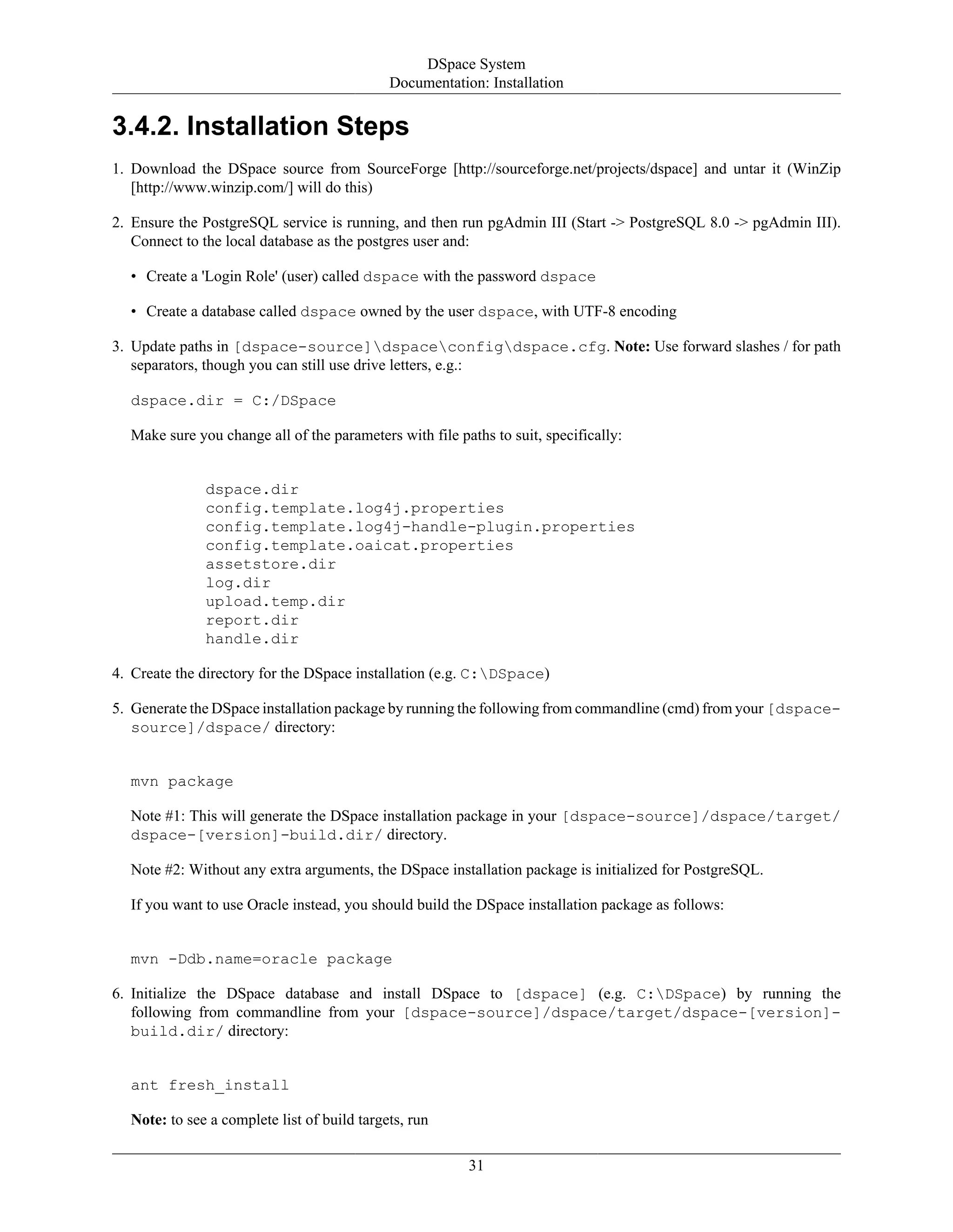 DSpace System
Documentation: Installation
31
3.4.2. Installation Steps
1. Download the DSpace source from SourceForge [http://sourceforge.net/projects/dspace] and untar it (WinZip
[http://www.winzip.com/] will do this)
2. Ensure the PostgreSQL service is running, and then run pgAdmin III (Start -> PostgreSQL 8.0 -> pgAdmin III).
Connect to the local database as the postgres user and:
• Create a 'Login Role' (user) called dspace with the password dspace
• Create a database called dspace owned by the user dspace, with UTF-8 encoding
3. Update paths in [dspace-source]dspaceconfigdspace.cfg. Note: Use forward slashes / for path
separators, though you can still use drive letters, e.g.:
dspace.dir = C:/DSpace
Make sure you change all of the parameters with file paths to suit, specifically:
dspace.dir
config.template.log4j.properties
config.template.log4j-handle-plugin.properties
config.template.oaicat.properties
assetstore.dir
log.dir
upload.temp.dir
report.dir
handle.dir
4. Create the directory for the DSpace installation (e.g. C:DSpace)
5. Generate the DSpace installation package by running the following from commandline (cmd) from your [dspace-
source]/dspace/ directory:
mvn package
Note #1: This will generate the DSpace installation package in your [dspace-source]/dspace/target/
dspace-[version]-build.dir/ directory.
Note #2: Without any extra arguments, the DSpace installation package is initialized for PostgreSQL.
If you want to use Oracle instead, you should build the DSpace installation package as follows:
mvn -Ddb.name=oracle package
6. Initialize the DSpace database and install DSpace to [dspace] (e.g. C:DSpace) by running the
following from commandline from your [dspace-source]/dspace/target/dspace-[version]-
build.dir/ directory:
ant fresh_install
Note: to see a complete list of build targets, run
 