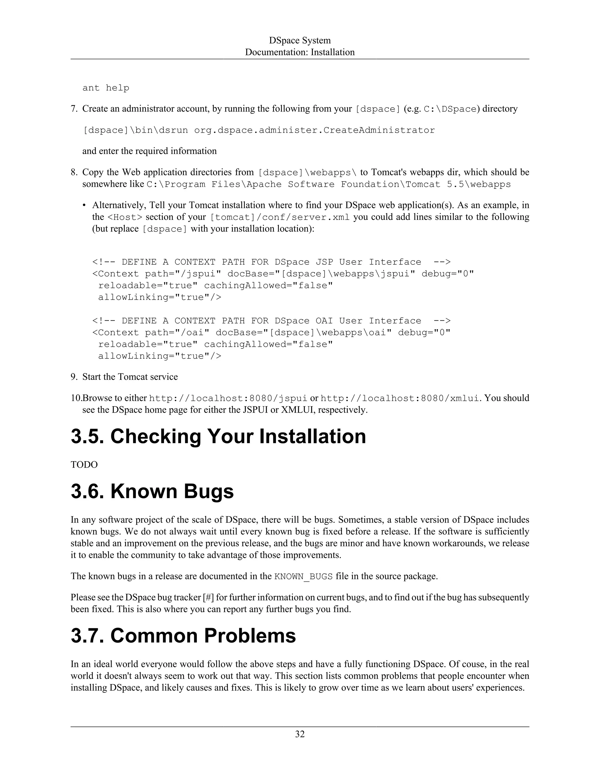DSpace System
Documentation: Installation
32
ant help
7. Create an administrator account, by running the following from your [dspace] (e.g. C:DSpace) directory
[dspace]bindsrun org.dspace.administer.CreateAdministrator
and enter the required information
8. Copy the Web application directories from [dspace]webapps to Tomcat's webapps dir, which should be
somewhere like C:Program FilesApache Software FoundationTomcat 5.5webapps
• Alternatively, Tell your Tomcat installation where to find your DSpace web application(s). As an example, in
the <Host> section of your [tomcat]/conf/server.xml you could add lines similar to the following
(but replace [dspace] with your installation location):
<!-- DEFINE A CONTEXT PATH FOR DSpace JSP User Interface -->
<Context path="/jspui" docBase="[dspace]webappsjspui" debug="0"
reloadable="true" cachingAllowed="false"
allowLinking="true"/>
<!-- DEFINE A CONTEXT PATH FOR DSpace OAI User Interface -->
<Context path="/oai" docBase="[dspace]webappsoai" debug="0"
reloadable="true" cachingAllowed="false"
allowLinking="true"/>
9. Start the Tomcat service
10.Browse to either http://localhost:8080/jspui or http://localhost:8080/xmlui. You should
see the DSpace home page for either the JSPUI or XMLUI, respectively.
3.5. Checking Your Installation
TODO
3.6. Known Bugs
In any software project of the scale of DSpace, there will be bugs. Sometimes, a stable version of DSpace includes
known bugs. We do not always wait until every known bug is fixed before a release. If the software is sufficiently
stable and an improvement on the previous release, and the bugs are minor and have known workarounds, we release
it to enable the community to take advantage of those improvements.
The known bugs in a release are documented in the KNOWN_BUGS file in the source package.
Please see the DSpace bug tracker [#] for further information on current bugs, and to find out if the bug has subsequently
been fixed. This is also where you can report any further bugs you find.
3.7. Common Problems
In an ideal world everyone would follow the above steps and have a fully functioning DSpace. Of couse, in the real
world it doesn't always seem to work out that way. This section lists common problems that people encounter when
installing DSpace, and likely causes and fixes. This is likely to grow over time as we learn about users' experiences.
 