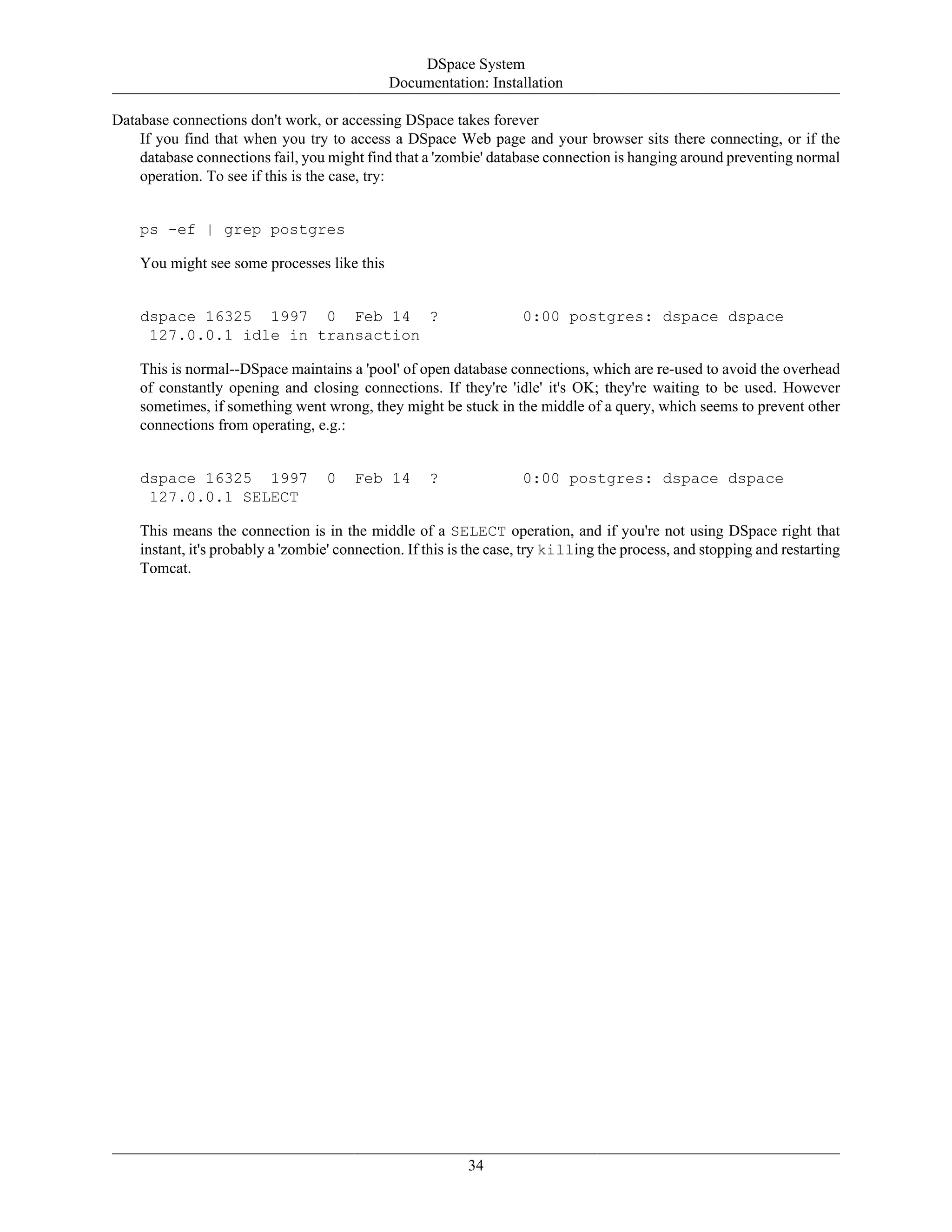 DSpace System
Documentation: Installation
34
Database connections don't work, or accessing DSpace takes forever
If you find that when you try to access a DSpace Web page and your browser sits there connecting, or if the
database connections fail, you might find that a 'zombie' database connection is hanging around preventing normal
operation. To see if this is the case, try:
ps -ef | grep postgres
You might see some processes like this
dspace 16325 1997 0 Feb 14 ? 0:00 postgres: dspace dspace
127.0.0.1 idle in transaction
This is normal--DSpace maintains a 'pool' of open database connections, which are re-used to avoid the overhead
of constantly opening and closing connections. If they're 'idle' it's OK; they're waiting to be used. However
sometimes, if something went wrong, they might be stuck in the middle of a query, which seems to prevent other
connections from operating, e.g.:
dspace 16325 1997 0 Feb 14 ? 0:00 postgres: dspace dspace
127.0.0.1 SELECT
This means the connection is in the middle of a SELECT operation, and if you're not using DSpace right that
instant, it's probably a 'zombie' connection. If this is the case, try killing the process, and stopping and restarting
Tomcat.
 