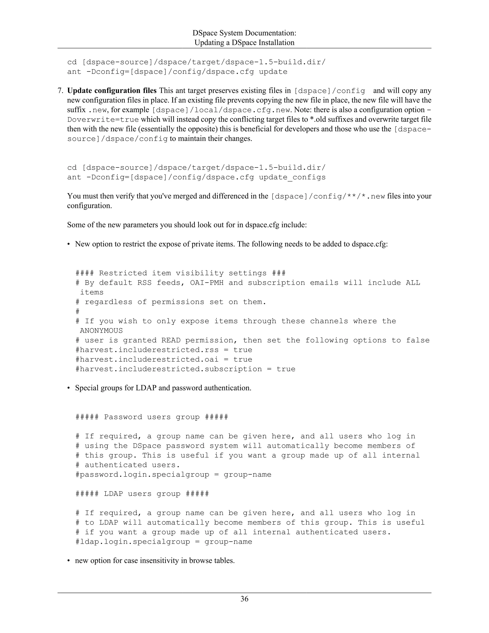 DSpace System Documentation:
Updating a DSpace Installation
36
cd [dspace-source]/dspace/target/dspace-1.5-build.dir/
ant -Dconfig=[dspace]/config/dspace.cfg update
7. Update configuration files This ant target preserves existing files in [dspace]/config and will copy any
new configuration files in place. If an existing file prevents copying the new file in place, the new file will have the
suffix .new, for example [dspace]/local/dspace.cfg.new. Note: there is also a configuration option -
Doverwrite=true which will instead copy the conflicting target files to *.old suffixes and overwrite target file
then with the new file (essentially the opposite) this is beneficial for developers and those who use the [dspace-
source]/dspace/config to maintain their changes.
cd [dspace-source]/dspace/target/dspace-1.5-build.dir/
ant -Dconfig=[dspace]/config/dspace.cfg update_configs
You must then verify that you've merged and differenced in the [dspace]/config/**/*.new files into your
configuration.
Some of the new parameters you should look out for in dspace.cfg include:
• New option to restrict the expose of private items. The following needs to be added to dspace.cfg:
#### Restricted item visibility settings ###
# By default RSS feeds, OAI-PMH and subscription emails will include ALL
items
# regardless of permissions set on them.
#
# If you wish to only expose items through these channels where the
ANONYMOUS
# user is granted READ permission, then set the following options to false
#harvest.includerestricted.rss = true
#harvest.includerestricted.oai = true
#harvest.includerestricted.subscription = true
• Special groups for LDAP and password authentication.
##### Password users group #####
# If required, a group name can be given here, and all users who log in
# using the DSpace password system will automatically become members of
# this group. This is useful if you want a group made up of all internal
# authenticated users.
#password.login.specialgroup = group-name
##### LDAP users group #####
# If required, a group name can be given here, and all users who log in
# to LDAP will automatically become members of this group. This is useful
# if you want a group made up of all internal authenticated users.
#ldap.login.specialgroup = group-name
• new option for case insensitivity in browse tables.
 