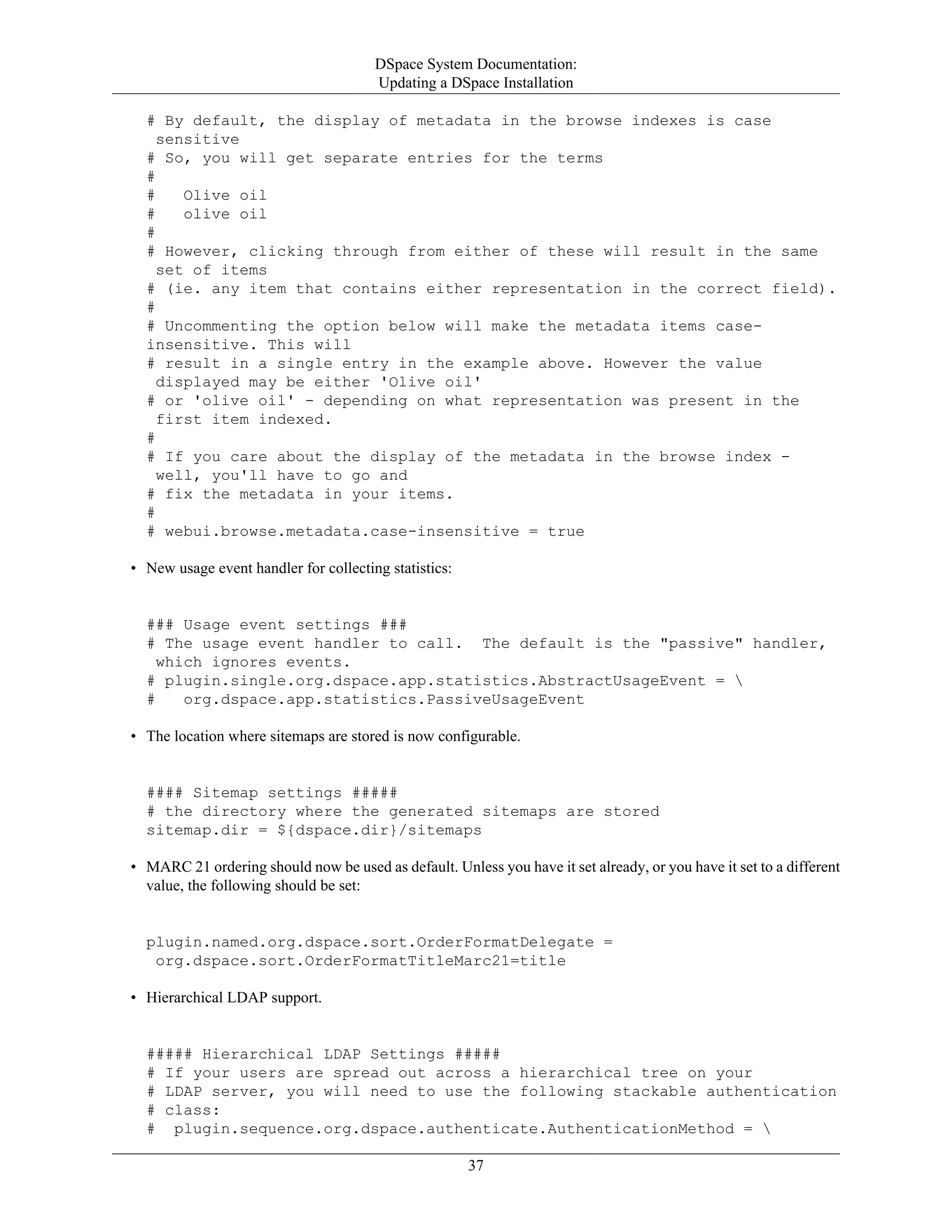 DSpace System Documentation:
Updating a DSpace Installation
37
# By default, the display of metadata in the browse indexes is case
sensitive
# So, you will get separate entries for the terms
#
# Olive oil
# olive oil
#
# However, clicking through from either of these will result in the same
set of items
# (ie. any item that contains either representation in the correct field).
#
# Uncommenting the option below will make the metadata items case-
insensitive. This will
# result in a single entry in the example above. However the value
displayed may be either 'Olive oil'
# or 'olive oil' - depending on what representation was present in the
first item indexed.
#
# If you care about the display of the metadata in the browse index -
well, you'll have to go and
# fix the metadata in your items.
#
# webui.browse.metadata.case-insensitive = true
• New usage event handler for collecting statistics:
### Usage event settings ###
# The usage event handler to call. The default is the "passive" handler,
which ignores events.
# plugin.single.org.dspace.app.statistics.AbstractUsageEvent = 
# org.dspace.app.statistics.PassiveUsageEvent
• The location where sitemaps are stored is now configurable.
#### Sitemap settings #####
# the directory where the generated sitemaps are stored
sitemap.dir = ${dspace.dir}/sitemaps
• MARC 21 ordering should now be used as default. Unless you have it set already, or you have it set to a different
value, the following should be set:
plugin.named.org.dspace.sort.OrderFormatDelegate =
org.dspace.sort.OrderFormatTitleMarc21=title
• Hierarchical LDAP support.
##### Hierarchical LDAP Settings #####
# If your users are spread out across a hierarchical tree on your
# LDAP server, you will need to use the following stackable authentication
# class:
# plugin.sequence.org.dspace.authenticate.AuthenticationMethod = 
 