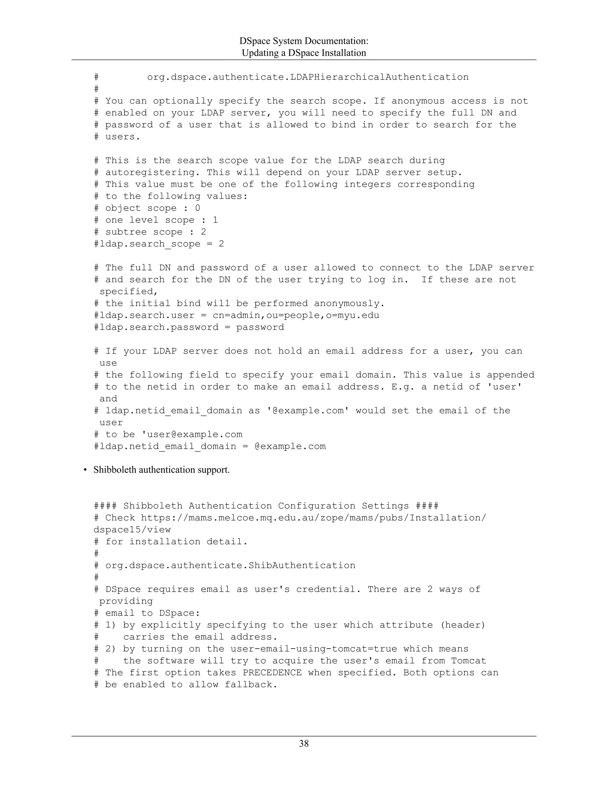 DSpace System Documentation:
Updating a DSpace Installation
38
# org.dspace.authenticate.LDAPHierarchicalAuthentication
#
# You can optionally specify the search scope. If anonymous access is not
# enabled on your LDAP server, you will need to specify the full DN and
# password of a user that is allowed to bind in order to search for the
# users.
# This is the search scope value for the LDAP search during
# autoregistering. This will depend on your LDAP server setup.
# This value must be one of the following integers corresponding
# to the following values:
# object scope : 0
# one level scope : 1
# subtree scope : 2
#ldap.search_scope = 2
# The full DN and password of a user allowed to connect to the LDAP server
# and search for the DN of the user trying to log in. If these are not
specified,
# the initial bind will be performed anonymously.
#ldap.search.user = cn=admin,ou=people,o=myu.edu
#ldap.search.password = password
# If your LDAP server does not hold an email address for a user, you can
use
# the following field to specify your email domain. This value is appended
# to the netid in order to make an email address. E.g. a netid of 'user'
and
# ldap.netid_email_domain as '@example.com' would set the email of the
user
# to be 'user@example.com
#ldap.netid_email_domain = @example.com
• Shibboleth authentication support.
#### Shibboleth Authentication Configuration Settings ####
# Check https://mams.melcoe.mq.edu.au/zope/mams/pubs/Installation/
dspace15/view
# for installation detail.
#
# org.dspace.authenticate.ShibAuthentication
#
# DSpace requires email as user's credential. There are 2 ways of
providing
# email to DSpace:
# 1) by explicitly specifying to the user which attribute (header)
# carries the email address.
# 2) by turning on the user-email-using-tomcat=true which means
# the software will try to acquire the user's email from Tomcat
# The first option takes PRECEDENCE when specified. Both options can
# be enabled to allow fallback.
 