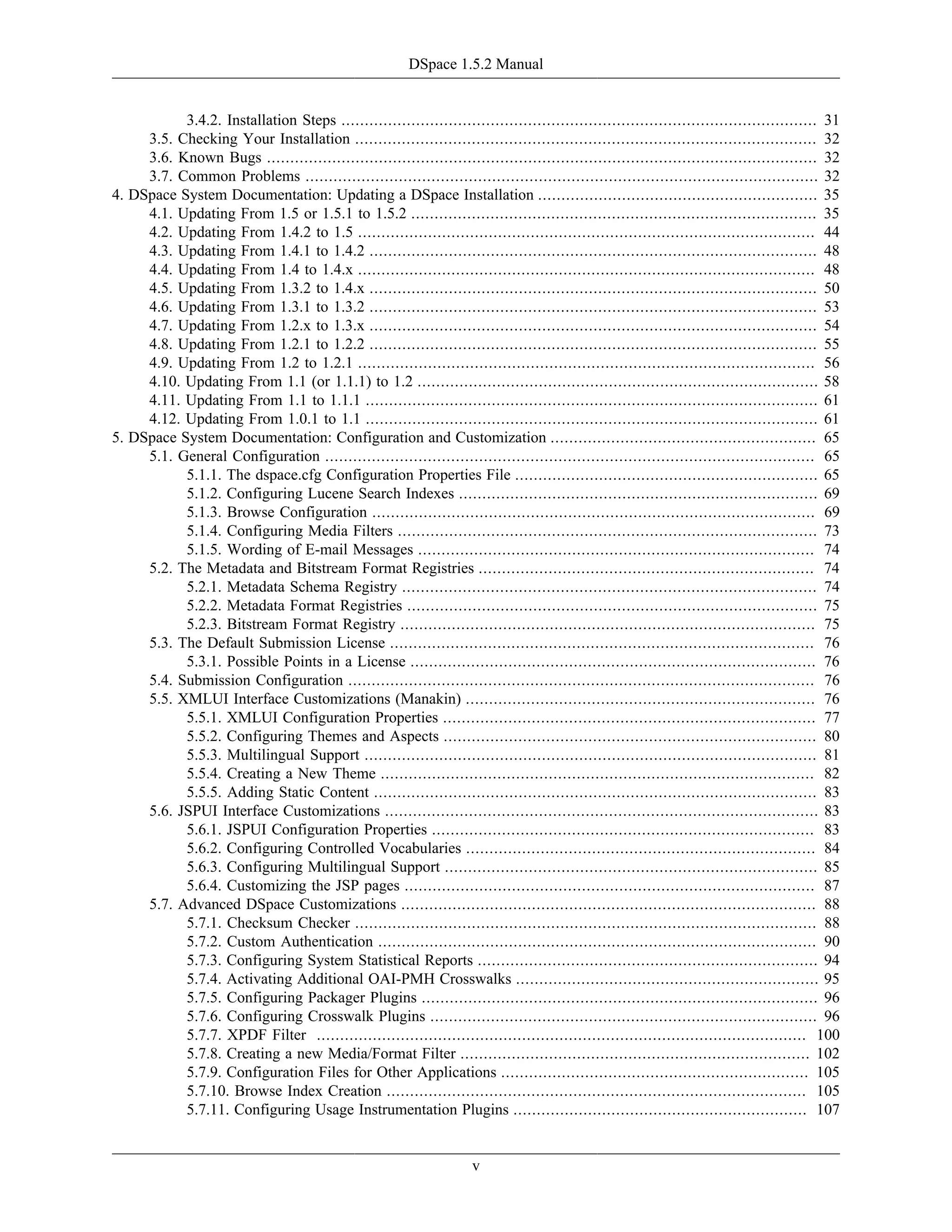 DSpace 1.5.2 Manual
v
3.4.2. Installation Steps ...................................................................................................... 31
3.5. Checking Your Installation ................................................................................................... 32
3.6. Known Bugs ...................................................................................................................... 32
3.7. Common Problems .............................................................................................................. 32
4. DSpace System Documentation: Updating a DSpace Installation ............................................................ 35
4.1. Updating From 1.5 or 1.5.1 to 1.5.2 ....................................................................................... 35
4.2. Updating From 1.4.2 to 1.5 .................................................................................................. 44
4.3. Updating From 1.4.1 to 1.4.2 ................................................................................................ 48
4.4. Updating From 1.4 to 1.4.x .................................................................................................. 48
4.5. Updating From 1.3.2 to 1.4.x ................................................................................................ 50
4.6. Updating From 1.3.1 to 1.3.2 ................................................................................................ 53
4.7. Updating From 1.2.x to 1.3.x ................................................................................................ 54
4.8. Updating From 1.2.1 to 1.2.2 ................................................................................................ 55
4.9. Updating From 1.2 to 1.2.1 .................................................................................................. 56
4.10. Updating From 1.1 (or 1.1.1) to 1.2 ...................................................................................... 58
4.11. Updating From 1.1 to 1.1.1 ................................................................................................. 61
4.12. Updating From 1.0.1 to 1.1 ................................................................................................. 61
5. DSpace System Documentation: Configuration and Customization ......................................................... 65
5.1. General Configuration ......................................................................................................... 65
5.1.1. The dspace.cfg Configuration Properties File ................................................................. 65
5.1.2. Configuring Lucene Search Indexes ............................................................................. 69
5.1.3. Browse Configuration ............................................................................................... 69
5.1.4. Configuring Media Filters .......................................................................................... 73
5.1.5. Wording of E-mail Messages ..................................................................................... 74
5.2. The Metadata and Bitstream Format Registries ........................................................................ 74
5.2.1. Metadata Schema Registry ......................................................................................... 74
5.2.2. Metadata Format Registries ........................................................................................ 75
5.2.3. Bitstream Format Registry ......................................................................................... 75
5.3. The Default Submission License ........................................................................................... 76
5.3.1. Possible Points in a License ....................................................................................... 76
5.4. Submission Configuration .................................................................................................... 76
5.5. XMLUI Interface Customizations (Manakin) ........................................................................... 76
5.5.1. XMLUI Configuration Properties ................................................................................ 77
5.5.2. Configuring Themes and Aspects ................................................................................ 80
5.5.3. Multilingual Support ................................................................................................. 81
5.5.4. Creating a New Theme ............................................................................................. 82
5.5.5. Adding Static Content ............................................................................................... 83
5.6. JSPUI Interface Customizations ............................................................................................. 83
5.6.1. JSPUI Configuration Properties .................................................................................. 83
5.6.2. Configuring Controlled Vocabularies ........................................................................... 84
5.6.3. Configuring Multilingual Support ................................................................................ 85
5.6.4. Customizing the JSP pages ........................................................................................ 87
5.7. Advanced DSpace Customizations ......................................................................................... 88
5.7.1. Checksum Checker ................................................................................................... 88
5.7.2. Custom Authentication .............................................................................................. 90
5.7.3. Configuring System Statistical Reports ......................................................................... 94
5.7.4. Activating Additional OAI-PMH Crosswalks ................................................................. 95
5.7.5. Configuring Packager Plugins ..................................................................................... 96
5.7.6. Configuring Crosswalk Plugins ................................................................................... 96
5.7.7. XPDF Filter ......................................................................................................... 100
5.7.8. Creating a new Media/Format Filter ........................................................................... 102
5.7.9. Configuration Files for Other Applications .................................................................. 105
5.7.10. Browse Index Creation .......................................................................................... 105
5.7.11. Configuring Usage Instrumentation Plugins ............................................................... 107
 