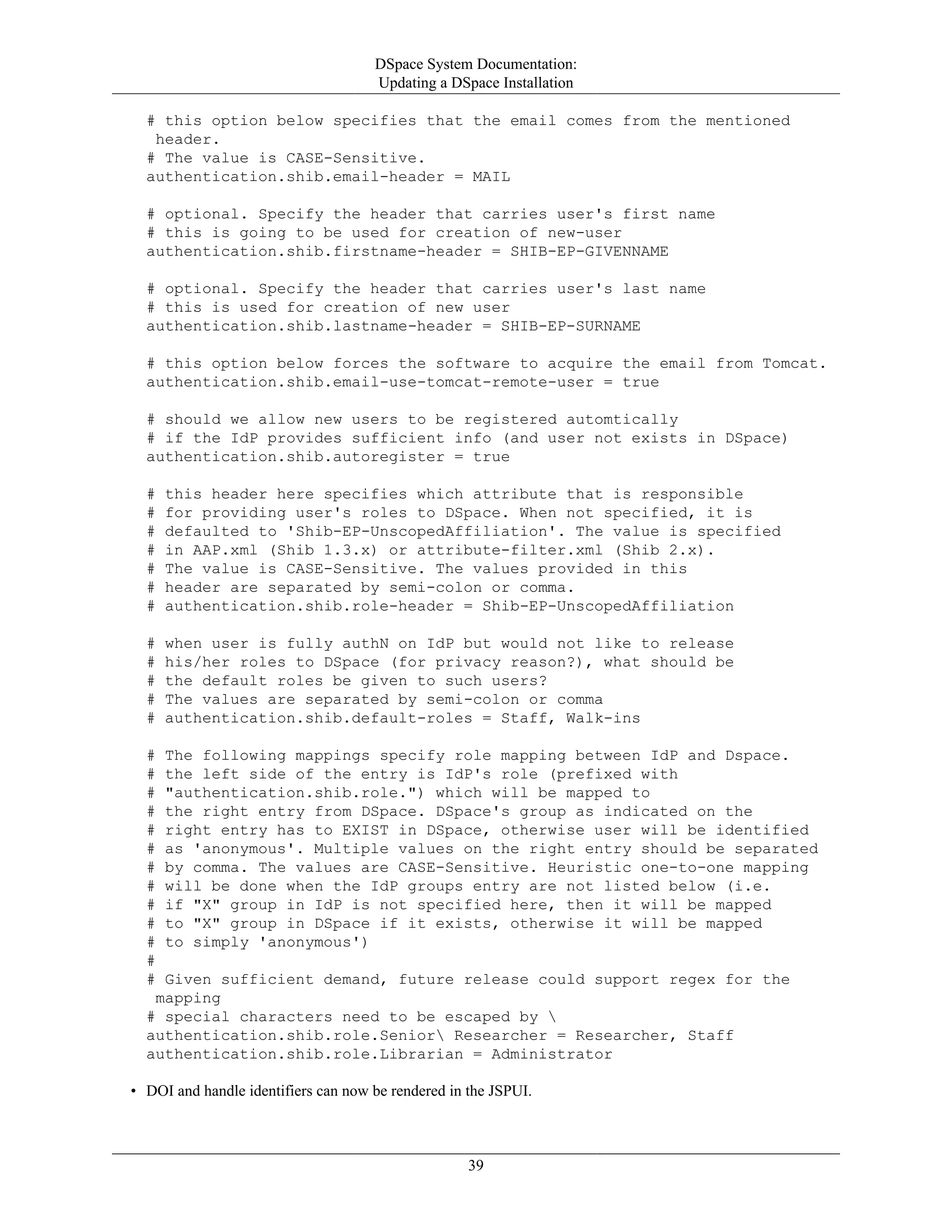 DSpace System Documentation:
Updating a DSpace Installation
39
# this option below specifies that the email comes from the mentioned
header.
# The value is CASE-Sensitive.
authentication.shib.email-header = MAIL
# optional. Specify the header that carries user's first name
# this is going to be used for creation of new-user
authentication.shib.firstname-header = SHIB-EP-GIVENNAME
# optional. Specify the header that carries user's last name
# this is used for creation of new user
authentication.shib.lastname-header = SHIB-EP-SURNAME
# this option below forces the software to acquire the email from Tomcat.
authentication.shib.email-use-tomcat-remote-user = true
# should we allow new users to be registered automtically
# if the IdP provides sufficient info (and user not exists in DSpace)
authentication.shib.autoregister = true
# this header here specifies which attribute that is responsible
# for providing user's roles to DSpace. When not specified, it is
# defaulted to 'Shib-EP-UnscopedAffiliation'. The value is specified
# in AAP.xml (Shib 1.3.x) or attribute-filter.xml (Shib 2.x).
# The value is CASE-Sensitive. The values provided in this
# header are separated by semi-colon or comma.
# authentication.shib.role-header = Shib-EP-UnscopedAffiliation
# when user is fully authN on IdP but would not like to release
# his/her roles to DSpace (for privacy reason?), what should be
# the default roles be given to such users?
# The values are separated by semi-colon or comma
# authentication.shib.default-roles = Staff, Walk-ins
# The following mappings specify role mapping between IdP and Dspace.
# the left side of the entry is IdP's role (prefixed with
# "authentication.shib.role.") which will be mapped to
# the right entry from DSpace. DSpace's group as indicated on the
# right entry has to EXIST in DSpace, otherwise user will be identified
# as 'anonymous'. Multiple values on the right entry should be separated
# by comma. The values are CASE-Sensitive. Heuristic one-to-one mapping
# will be done when the IdP groups entry are not listed below (i.e.
# if "X" group in IdP is not specified here, then it will be mapped
# to "X" group in DSpace if it exists, otherwise it will be mapped
# to simply 'anonymous')
#
# Given sufficient demand, future release could support regex for the
mapping
# special characters need to be escaped by 
authentication.shib.role.Senior Researcher = Researcher, Staff
authentication.shib.role.Librarian = Administrator
• DOI and handle identifiers can now be rendered in the JSPUI.
 