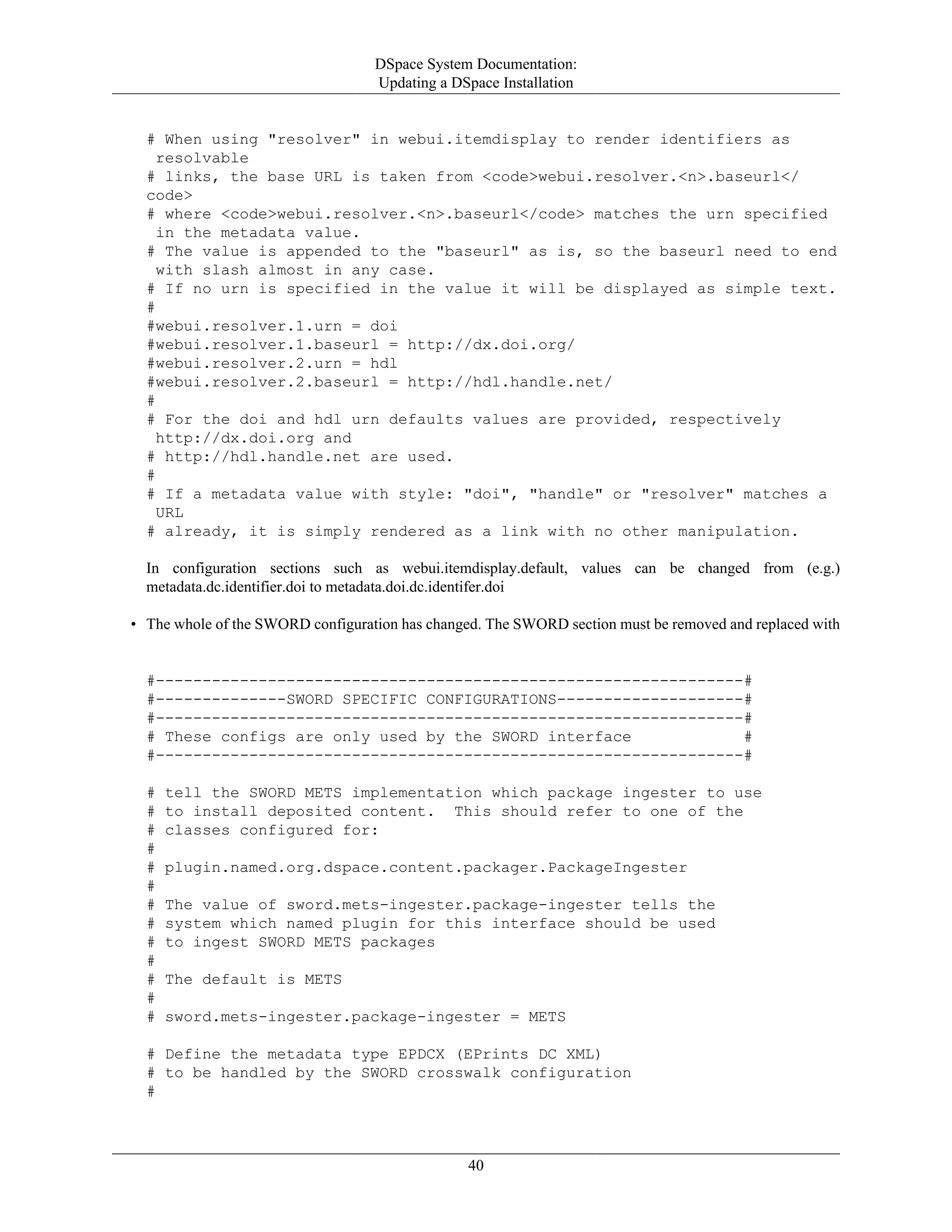 DSpace System Documentation:
Updating a DSpace Installation
40
# When using "resolver" in webui.itemdisplay to render identifiers as
resolvable
# links, the base URL is taken from <code>webui.resolver.<n>.baseurl</
code>
# where <code>webui.resolver.<n>.baseurl</code> matches the urn specified
in the metadata value.
# The value is appended to the "baseurl" as is, so the baseurl need to end
with slash almost in any case.
# If no urn is specified in the value it will be displayed as simple text.
#
#webui.resolver.1.urn = doi
#webui.resolver.1.baseurl = http://dx.doi.org/
#webui.resolver.2.urn = hdl
#webui.resolver.2.baseurl = http://hdl.handle.net/
#
# For the doi and hdl urn defaults values are provided, respectively
http://dx.doi.org and
# http://hdl.handle.net are used.
#
# If a metadata value with style: "doi", "handle" or "resolver" matches a
URL
# already, it is simply rendered as a link with no other manipulation.
In configuration sections such as webui.itemdisplay.default, values can be changed from (e.g.)
metadata.dc.identifier.doi to metadata.doi.dc.identifer.doi
• The whole of the SWORD configuration has changed. The SWORD section must be removed and replaced with
#---------------------------------------------------------------#
#--------------SWORD SPECIFIC CONFIGURATIONS--------------------#
#---------------------------------------------------------------#
# These configs are only used by the SWORD interface #
#---------------------------------------------------------------#
# tell the SWORD METS implementation which package ingester to use
# to install deposited content. This should refer to one of the
# classes configured for:
#
# plugin.named.org.dspace.content.packager.PackageIngester
#
# The value of sword.mets-ingester.package-ingester tells the
# system which named plugin for this interface should be used
# to ingest SWORD METS packages
#
# The default is METS
#
# sword.mets-ingester.package-ingester = METS
# Define the metadata type EPDCX (EPrints DC XML)
# to be handled by the SWORD crosswalk configuration
#
 