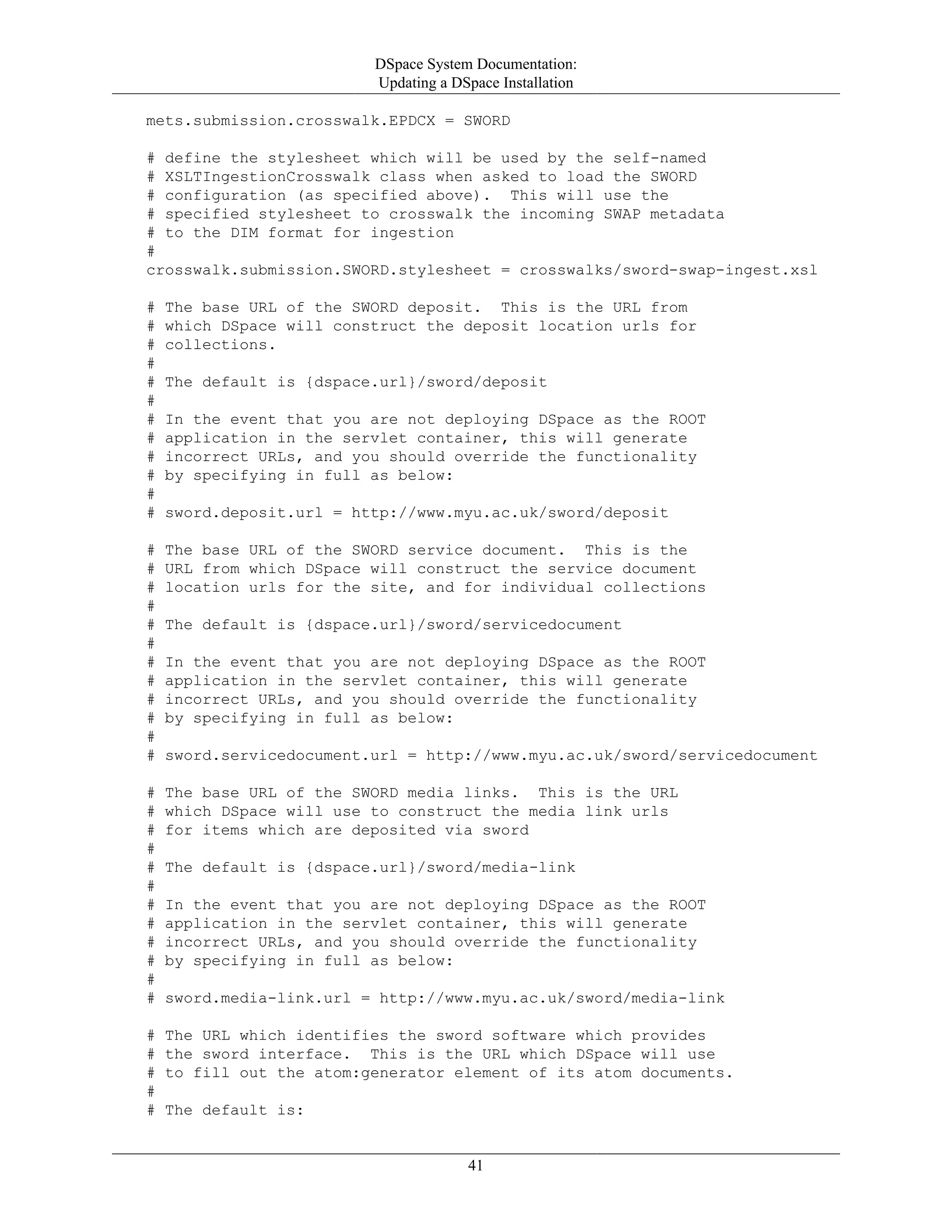DSpace System Documentation:
Updating a DSpace Installation
41
mets.submission.crosswalk.EPDCX = SWORD
# define the stylesheet which will be used by the self-named
# XSLTIngestionCrosswalk class when asked to load the SWORD
# configuration (as specified above). This will use the
# specified stylesheet to crosswalk the incoming SWAP metadata
# to the DIM format for ingestion
#
crosswalk.submission.SWORD.stylesheet = crosswalks/sword-swap-ingest.xsl
# The base URL of the SWORD deposit. This is the URL from
# which DSpace will construct the deposit location urls for
# collections.
#
# The default is {dspace.url}/sword/deposit
#
# In the event that you are not deploying DSpace as the ROOT
# application in the servlet container, this will generate
# incorrect URLs, and you should override the functionality
# by specifying in full as below:
#
# sword.deposit.url = http://www.myu.ac.uk/sword/deposit
# The base URL of the SWORD service document. This is the
# URL from which DSpace will construct the service document
# location urls for the site, and for individual collections
#
# The default is {dspace.url}/sword/servicedocument
#
# In the event that you are not deploying DSpace as the ROOT
# application in the servlet container, this will generate
# incorrect URLs, and you should override the functionality
# by specifying in full as below:
#
# sword.servicedocument.url = http://www.myu.ac.uk/sword/servicedocument
# The base URL of the SWORD media links. This is the URL
# which DSpace will use to construct the media link urls
# for items which are deposited via sword
#
# The default is {dspace.url}/sword/media-link
#
# In the event that you are not deploying DSpace as the ROOT
# application in the servlet container, this will generate
# incorrect URLs, and you should override the functionality
# by specifying in full as below:
#
# sword.media-link.url = http://www.myu.ac.uk/sword/media-link
# The URL which identifies the sword software which provides
# the sword interface. This is the URL which DSpace will use
# to fill out the atom:generator element of its atom documents.
#
# The default is:
 