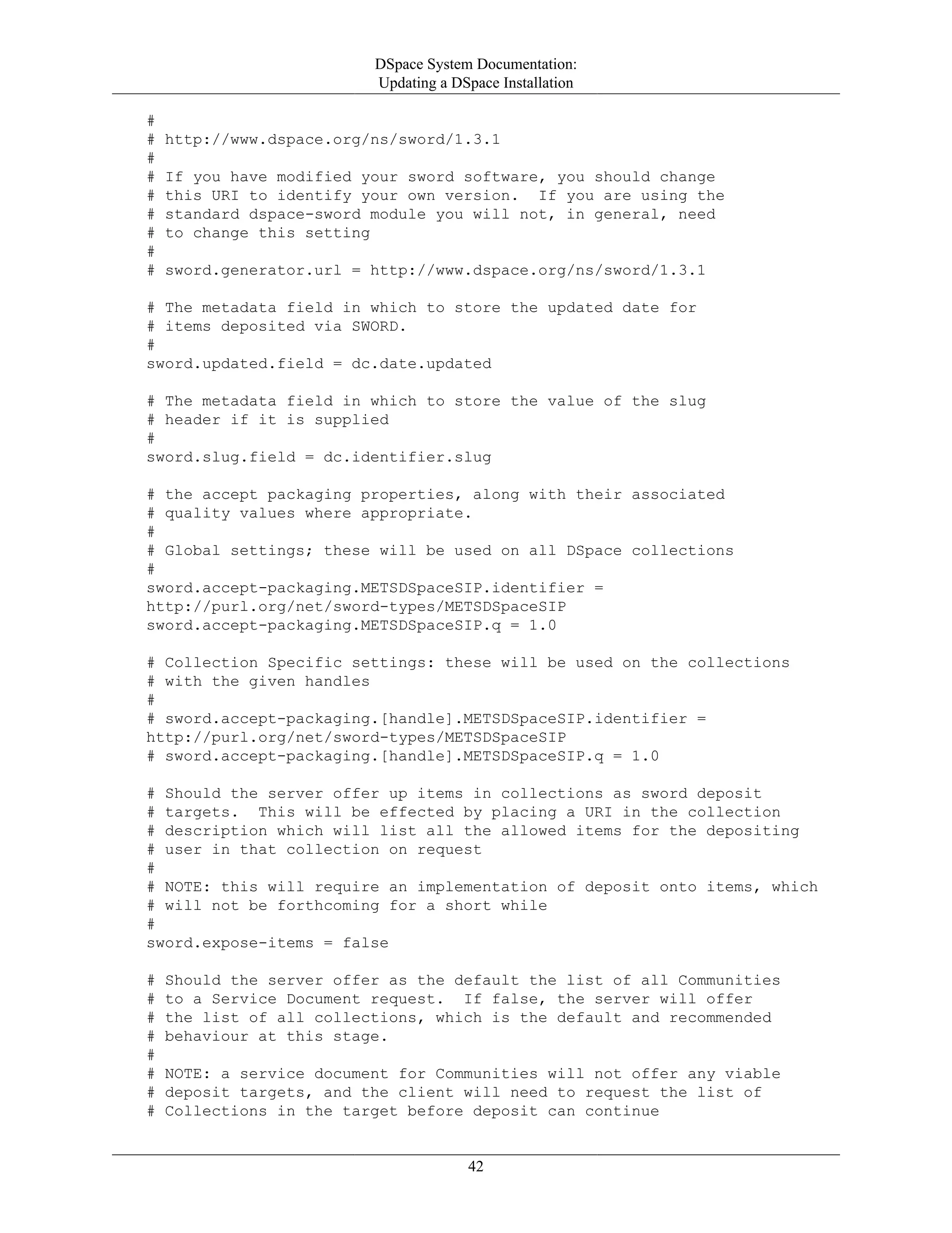 DSpace System Documentation:
Updating a DSpace Installation
42
#
# http://www.dspace.org/ns/sword/1.3.1
#
# If you have modified your sword software, you should change
# this URI to identify your own version. If you are using the
# standard dspace-sword module you will not, in general, need
# to change this setting
#
# sword.generator.url = http://www.dspace.org/ns/sword/1.3.1
# The metadata field in which to store the updated date for
# items deposited via SWORD.
#
sword.updated.field = dc.date.updated
# The metadata field in which to store the value of the slug
# header if it is supplied
#
sword.slug.field = dc.identifier.slug
# the accept packaging properties, along with their associated
# quality values where appropriate.
#
# Global settings; these will be used on all DSpace collections
#
sword.accept-packaging.METSDSpaceSIP.identifier =
http://purl.org/net/sword-types/METSDSpaceSIP
sword.accept-packaging.METSDSpaceSIP.q = 1.0
# Collection Specific settings: these will be used on the collections
# with the given handles
#
# sword.accept-packaging.[handle].METSDSpaceSIP.identifier =
http://purl.org/net/sword-types/METSDSpaceSIP
# sword.accept-packaging.[handle].METSDSpaceSIP.q = 1.0
# Should the server offer up items in collections as sword deposit
# targets. This will be effected by placing a URI in the collection
# description which will list all the allowed items for the depositing
# user in that collection on request
#
# NOTE: this will require an implementation of deposit onto items, which
# will not be forthcoming for a short while
#
sword.expose-items = false
# Should the server offer as the default the list of all Communities
# to a Service Document request. If false, the server will offer
# the list of all collections, which is the default and recommended
# behaviour at this stage.
#
# NOTE: a service document for Communities will not offer any viable
# deposit targets, and the client will need to request the list of
# Collections in the target before deposit can continue
 
