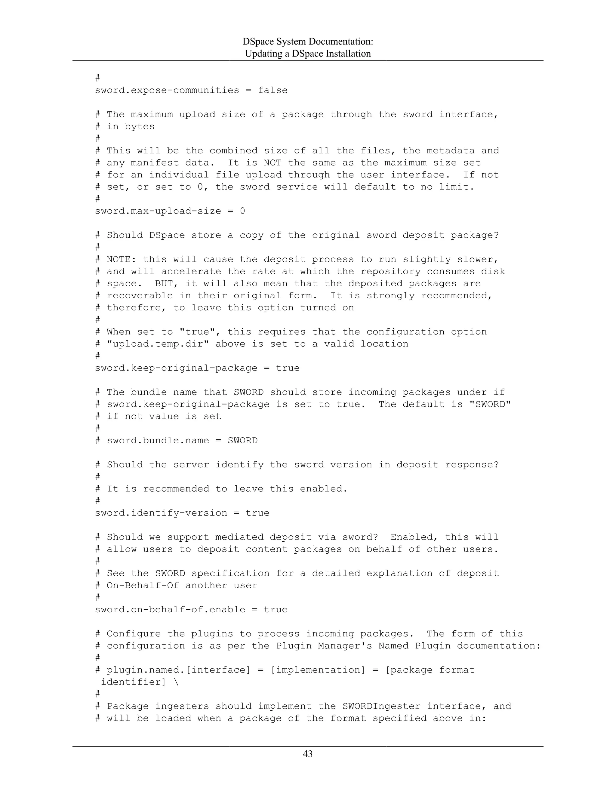 DSpace System Documentation:
Updating a DSpace Installation
43
#
sword.expose-communities = false
# The maximum upload size of a package through the sword interface,
# in bytes
#
# This will be the combined size of all the files, the metadata and
# any manifest data. It is NOT the same as the maximum size set
# for an individual file upload through the user interface. If not
# set, or set to 0, the sword service will default to no limit.
#
sword.max-upload-size = 0
# Should DSpace store a copy of the original sword deposit package?
#
# NOTE: this will cause the deposit process to run slightly slower,
# and will accelerate the rate at which the repository consumes disk
# space. BUT, it will also mean that the deposited packages are
# recoverable in their original form. It is strongly recommended,
# therefore, to leave this option turned on
#
# When set to "true", this requires that the configuration option
# "upload.temp.dir" above is set to a valid location
#
sword.keep-original-package = true
# The bundle name that SWORD should store incoming packages under if
# sword.keep-original-package is set to true. The default is "SWORD"
# if not value is set
#
# sword.bundle.name = SWORD
# Should the server identify the sword version in deposit response?
#
# It is recommended to leave this enabled.
#
sword.identify-version = true
# Should we support mediated deposit via sword? Enabled, this will
# allow users to deposit content packages on behalf of other users.
#
# See the SWORD specification for a detailed explanation of deposit
# On-Behalf-Of another user
#
sword.on-behalf-of.enable = true
# Configure the plugins to process incoming packages. The form of this
# configuration is as per the Plugin Manager's Named Plugin documentation:
#
# plugin.named.[interface] = [implementation] = [package format
identifier] 
#
# Package ingesters should implement the SWORDIngester interface, and
# will be loaded when a package of the format specified above in:
 