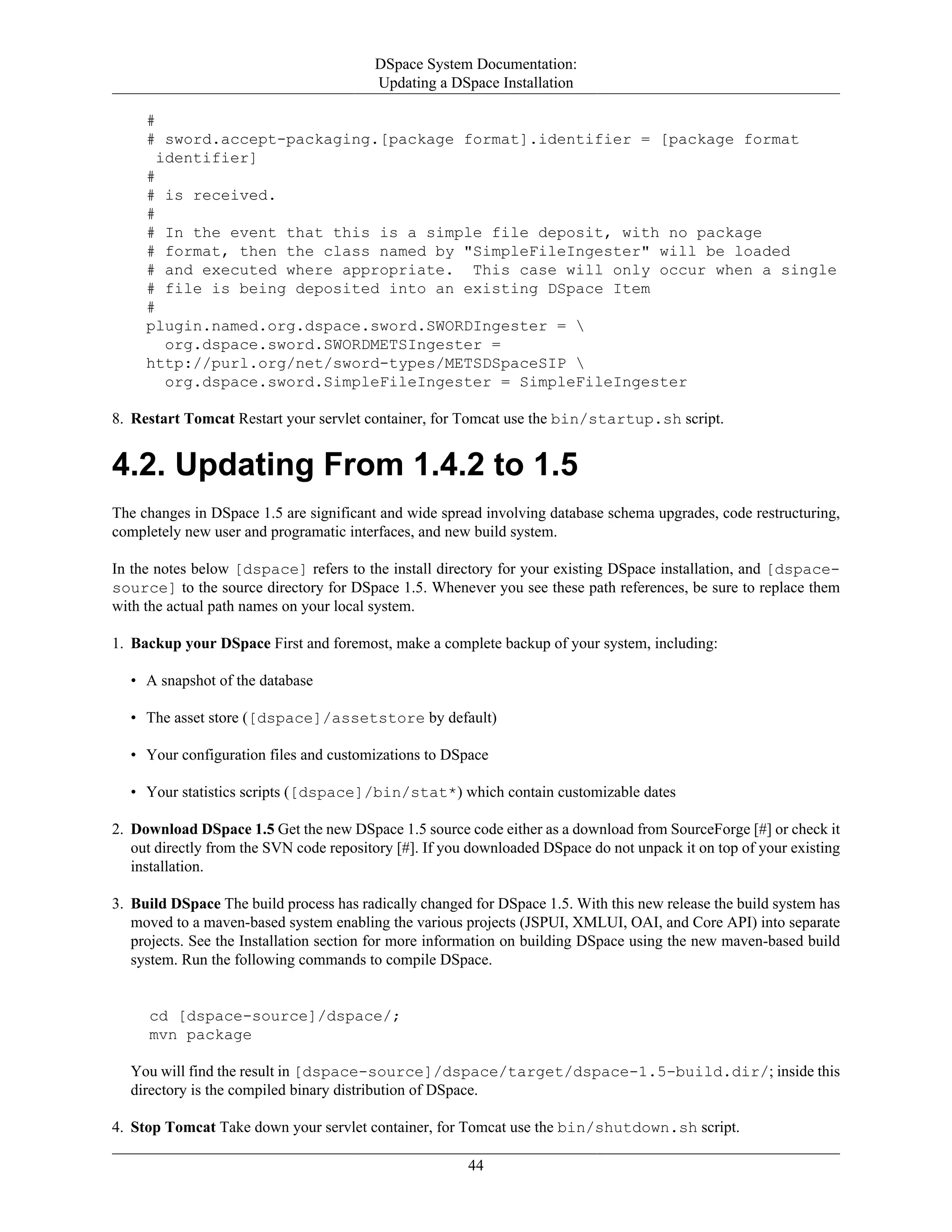 DSpace System Documentation:
Updating a DSpace Installation
44
#
# sword.accept-packaging.[package format].identifier = [package format
identifier]
#
# is received.
#
# In the event that this is a simple file deposit, with no package
# format, then the class named by "SimpleFileIngester" will be loaded
# and executed where appropriate. This case will only occur when a single
# file is being deposited into an existing DSpace Item
#
plugin.named.org.dspace.sword.SWORDIngester = 
org.dspace.sword.SWORDMETSIngester =
http://purl.org/net/sword-types/METSDSpaceSIP 
org.dspace.sword.SimpleFileIngester = SimpleFileIngester
8. Restart Tomcat Restart your servlet container, for Tomcat use the bin/startup.sh script.
4.2. Updating From 1.4.2 to 1.5
The changes in DSpace 1.5 are significant and wide spread involving database schema upgrades, code restructuring,
completely new user and programatic interfaces, and new build system.
In the notes below [dspace] refers to the install directory for your existing DSpace installation, and [dspace-
source] to the source directory for DSpace 1.5. Whenever you see these path references, be sure to replace them
with the actual path names on your local system.
1. Backup your DSpace First and foremost, make a complete backup of your system, including:
• A snapshot of the database
• The asset store ([dspace]/assetstore by default)
• Your configuration files and customizations to DSpace
• Your statistics scripts ([dspace]/bin/stat*) which contain customizable dates
2. Download DSpace 1.5 Get the new DSpace 1.5 source code either as a download from SourceForge [#] or check it
out directly from the SVN code repository [#]. If you downloaded DSpace do not unpack it on top of your existing
installation.
3. Build DSpace The build process has radically changed for DSpace 1.5. With this new release the build system has
moved to a maven-based system enabling the various projects (JSPUI, XMLUI, OAI, and Core API) into separate
projects. See the Installation section for more information on building DSpace using the new maven-based build
system. Run the following commands to compile DSpace.
cd [dspace-source]/dspace/;
mvn package
You will find the result in [dspace-source]/dspace/target/dspace-1.5-build.dir/; inside this
directory is the compiled binary distribution of DSpace.
4. Stop Tomcat Take down your servlet container, for Tomcat use the bin/shutdown.sh script.
 