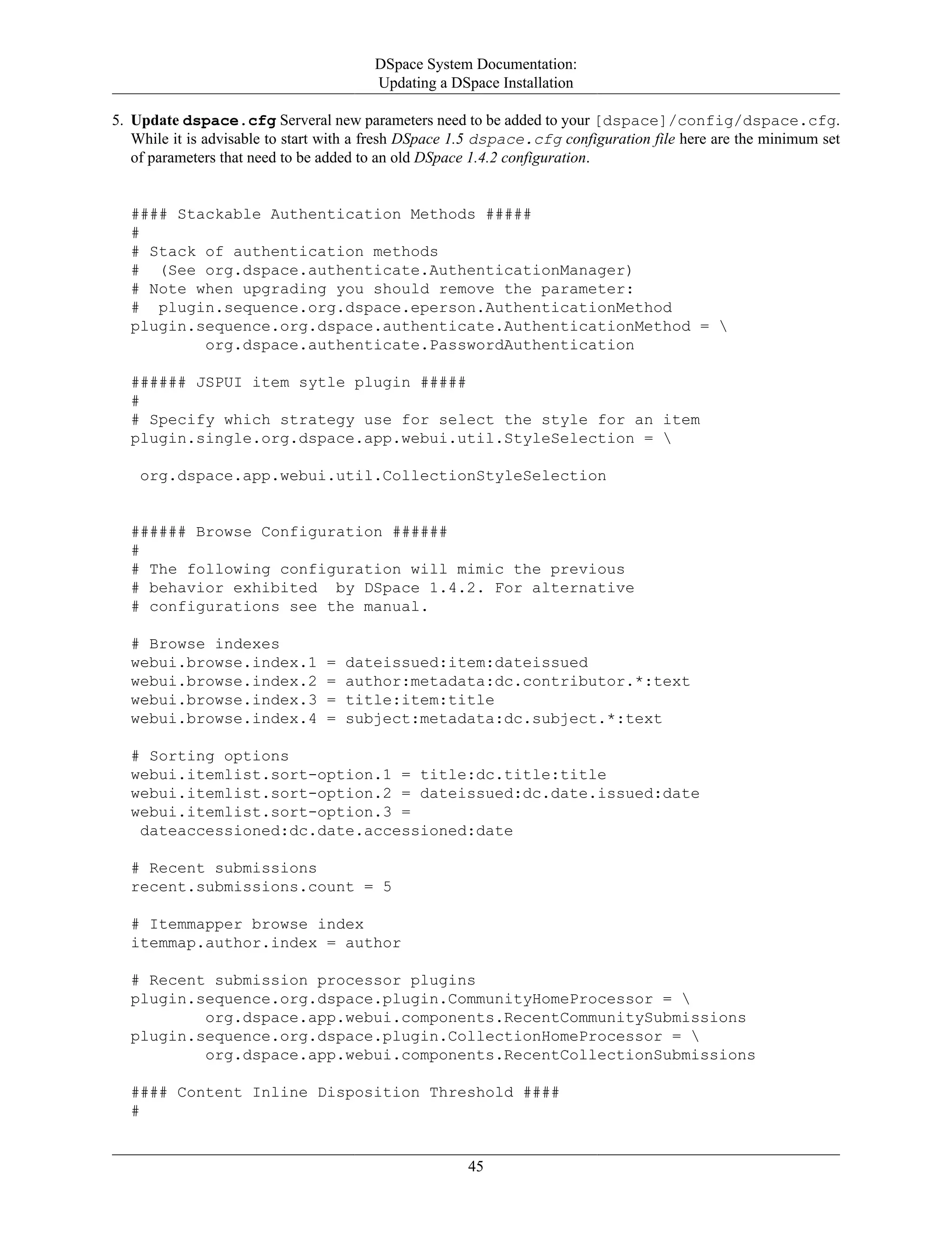 DSpace System Documentation:
Updating a DSpace Installation
45
5. Update dspace.cfg Serveral new parameters need to be added to your [dspace]/config/dspace.cfg.
While it is advisable to start with a fresh DSpace 1.5 dspace.cfg configuration file here are the minimum set
of parameters that need to be added to an old DSpace 1.4.2 configuration.
#### Stackable Authentication Methods #####
#
# Stack of authentication methods
# (See org.dspace.authenticate.AuthenticationManager)
# Note when upgrading you should remove the parameter:
# plugin.sequence.org.dspace.eperson.AuthenticationMethod
plugin.sequence.org.dspace.authenticate.AuthenticationMethod = 
org.dspace.authenticate.PasswordAuthentication
###### JSPUI item sytle plugin #####
#
# Specify which strategy use for select the style for an item
plugin.single.org.dspace.app.webui.util.StyleSelection = 
org.dspace.app.webui.util.CollectionStyleSelection
###### Browse Configuration ######
#
# The following configuration will mimic the previous
# behavior exhibited by DSpace 1.4.2. For alternative
# configurations see the manual.
# Browse indexes
webui.browse.index.1 = dateissued:item:dateissued
webui.browse.index.2 = author:metadata:dc.contributor.*:text
webui.browse.index.3 = title:item:title
webui.browse.index.4 = subject:metadata:dc.subject.*:text
# Sorting options
webui.itemlist.sort-option.1 = title:dc.title:title
webui.itemlist.sort-option.2 = dateissued:dc.date.issued:date
webui.itemlist.sort-option.3 =
dateaccessioned:dc.date.accessioned:date
# Recent submissions
recent.submissions.count = 5
# Itemmapper browse index
itemmap.author.index = author
# Recent submission processor plugins
plugin.sequence.org.dspace.plugin.CommunityHomeProcessor = 
org.dspace.app.webui.components.RecentCommunitySubmissions
plugin.sequence.org.dspace.plugin.CollectionHomeProcessor = 
org.dspace.app.webui.components.RecentCollectionSubmissions
#### Content Inline Disposition Threshold ####
#
 