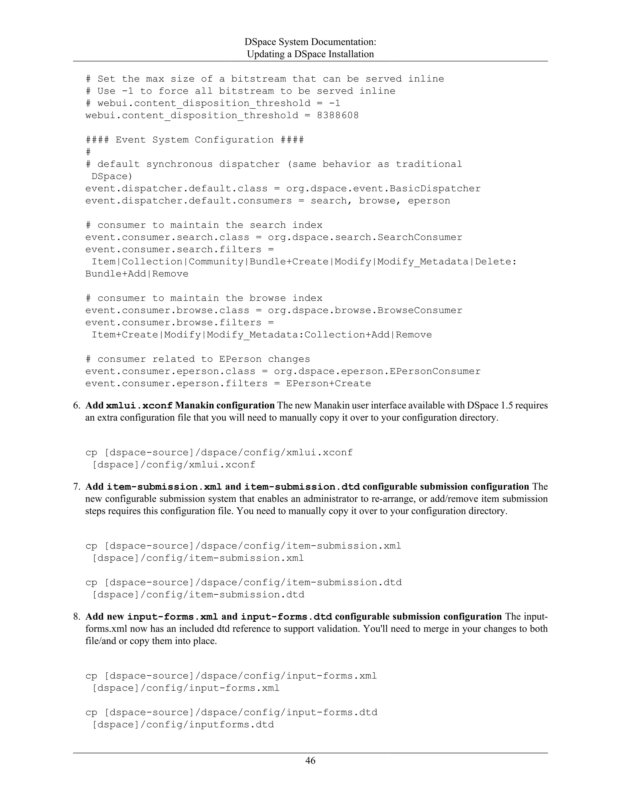 DSpace System Documentation:
Updating a DSpace Installation
46
# Set the max size of a bitstream that can be served inline
# Use -1 to force all bitstream to be served inline
# webui.content_disposition_threshold = -1
webui.content_disposition_threshold = 8388608
#### Event System Configuration ####
#
# default synchronous dispatcher (same behavior as traditional
DSpace)
event.dispatcher.default.class = org.dspace.event.BasicDispatcher
event.dispatcher.default.consumers = search, browse, eperson
# consumer to maintain the search index
event.consumer.search.class = org.dspace.search.SearchConsumer
event.consumer.search.filters =
Item|Collection|Community|Bundle+Create|Modify|Modify_Metadata|Delete:
Bundle+Add|Remove
# consumer to maintain the browse index
event.consumer.browse.class = org.dspace.browse.BrowseConsumer
event.consumer.browse.filters =
Item+Create|Modify|Modify_Metadata:Collection+Add|Remove
# consumer related to EPerson changes
event.consumer.eperson.class = org.dspace.eperson.EPersonConsumer
event.consumer.eperson.filters = EPerson+Create
6. Add xmlui.xconf Manakin configuration The new Manakin user interface available with DSpace 1.5 requires
an extra configuration file that you will need to manually copy it over to your configuration directory.
cp [dspace-source]/dspace/config/xmlui.xconf
[dspace]/config/xmlui.xconf
7. Add item-submission.xml and item-submission.dtd configurable submission configuration The
new configurable submission system that enables an administrator to re-arrange, or add/remove item submission
steps requires this configuration file. You need to manually copy it over to your configuration directory.
cp [dspace-source]/dspace/config/item-submission.xml
[dspace]/config/item-submission.xml
cp [dspace-source]/dspace/config/item-submission.dtd
[dspace]/config/item-submission.dtd
8. Add new input-forms.xml and input-forms.dtd configurable submission configuration The input-
forms.xml now has an included dtd reference to support validation. You'll need to merge in your changes to both
file/and or copy them into place.
cp [dspace-source]/dspace/config/input-forms.xml
[dspace]/config/input-forms.xml
cp [dspace-source]/dspace/config/input-forms.dtd
[dspace]/config/inputforms.dtd
 