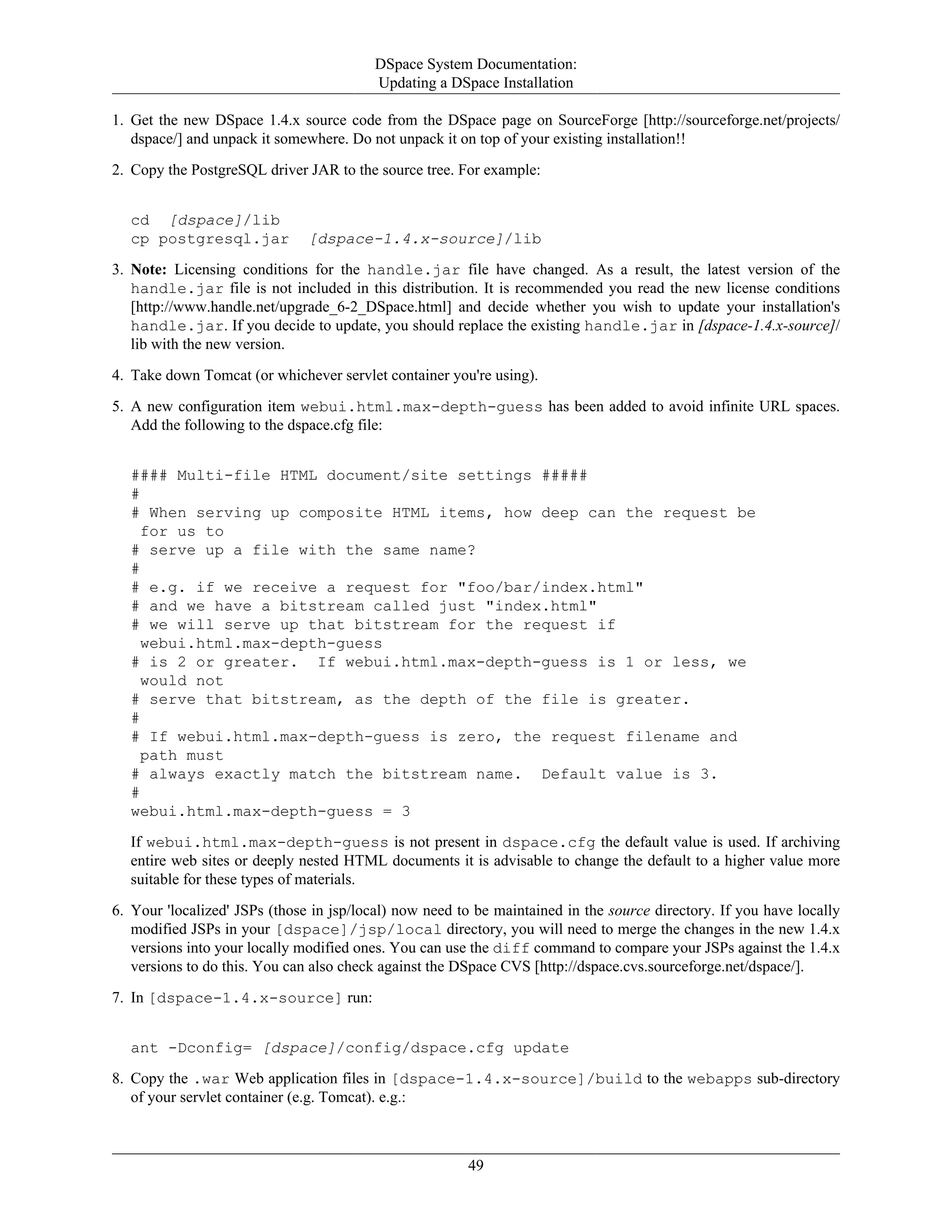 DSpace System Documentation:
Updating a DSpace Installation
49
1. Get the new DSpace 1.4.x source code from the DSpace page on SourceForge [http://sourceforge.net/projects/
dspace/] and unpack it somewhere. Do not unpack it on top of your existing installation!!
2. Copy the PostgreSQL driver JAR to the source tree. For example:
cd [dspace]/lib
cp postgresql.jar [dspace-1.4.x-source]/lib
3. Note: Licensing conditions for the handle.jar file have changed. As a result, the latest version of the
handle.jar file is not included in this distribution. It is recommended you read the new license conditions
[http://www.handle.net/upgrade_6-2_DSpace.html] and decide whether you wish to update your installation's
handle.jar. If you decide to update, you should replace the existing handle.jar in [dspace-1.4.x-source]/
lib with the new version.
4. Take down Tomcat (or whichever servlet container you're using).
5. A new configuration item webui.html.max-depth-guess has been added to avoid infinite URL spaces.
Add the following to the dspace.cfg file:
#### Multi-file HTML document/site settings #####
#
# When serving up composite HTML items, how deep can the request be
for us to
# serve up a file with the same name?
#
# e.g. if we receive a request for "foo/bar/index.html"
# and we have a bitstream called just "index.html"
# we will serve up that bitstream for the request if
webui.html.max-depth-guess
# is 2 or greater. If webui.html.max-depth-guess is 1 or less, we
would not
# serve that bitstream, as the depth of the file is greater.
#
# If webui.html.max-depth-guess is zero, the request filename and
path must
# always exactly match the bitstream name. Default value is 3.
#
webui.html.max-depth-guess = 3
If webui.html.max-depth-guess is not present in dspace.cfg the default value is used. If archiving
entire web sites or deeply nested HTML documents it is advisable to change the default to a higher value more
suitable for these types of materials.
6. Your 'localized' JSPs (those in jsp/local) now need to be maintained in the source directory. If you have locally
modified JSPs in your [dspace]/jsp/local directory, you will need to merge the changes in the new 1.4.x
versions into your locally modified ones. You can use the diff command to compare your JSPs against the 1.4.x
versions to do this. You can also check against the DSpace CVS [http://dspace.cvs.sourceforge.net/dspace/].
7. In [dspace-1.4.x-source] run:
ant -Dconfig= [dspace]/config/dspace.cfg update
8. Copy the .war Web application files in [dspace-1.4.x-source]/build to the webapps sub-directory
of your servlet container (e.g. Tomcat). e.g.:
 