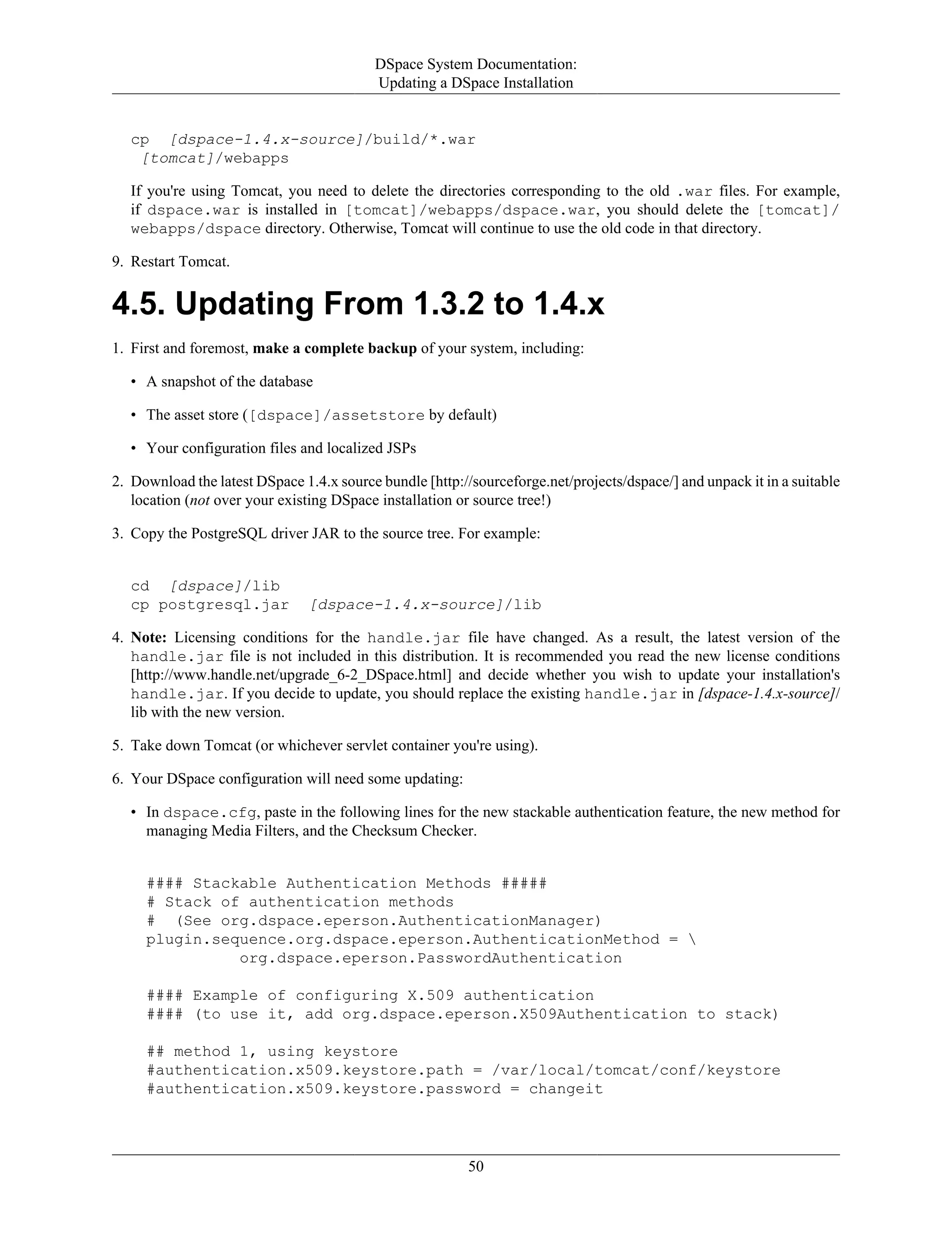 DSpace System Documentation:
Updating a DSpace Installation
50
cp [dspace-1.4.x-source]/build/*.war
[tomcat]/webapps
If you're using Tomcat, you need to delete the directories corresponding to the old .war files. For example,
if dspace.war is installed in [tomcat]/webapps/dspace.war, you should delete the [tomcat]/
webapps/dspace directory. Otherwise, Tomcat will continue to use the old code in that directory.
9. Restart Tomcat.
4.5. Updating From 1.3.2 to 1.4.x
1. First and foremost, make a complete backup of your system, including:
• A snapshot of the database
• The asset store ([dspace]/assetstore by default)
• Your configuration files and localized JSPs
2. Download the latest DSpace 1.4.x source bundle [http://sourceforge.net/projects/dspace/] and unpack it in a suitable
location (not over your existing DSpace installation or source tree!)
3. Copy the PostgreSQL driver JAR to the source tree. For example:
cd [dspace]/lib
cp postgresql.jar [dspace-1.4.x-source]/lib
4. Note: Licensing conditions for the handle.jar file have changed. As a result, the latest version of the
handle.jar file is not included in this distribution. It is recommended you read the new license conditions
[http://www.handle.net/upgrade_6-2_DSpace.html] and decide whether you wish to update your installation's
handle.jar. If you decide to update, you should replace the existing handle.jar in [dspace-1.4.x-source]/
lib with the new version.
5. Take down Tomcat (or whichever servlet container you're using).
6. Your DSpace configuration will need some updating:
• In dspace.cfg, paste in the following lines for the new stackable authentication feature, the new method for
managing Media Filters, and the Checksum Checker.
#### Stackable Authentication Methods #####
# Stack of authentication methods
# (See org.dspace.eperson.AuthenticationManager)
plugin.sequence.org.dspace.eperson.AuthenticationMethod = 
org.dspace.eperson.PasswordAuthentication
#### Example of configuring X.509 authentication
#### (to use it, add org.dspace.eperson.X509Authentication to stack)
## method 1, using keystore
#authentication.x509.keystore.path = /var/local/tomcat/conf/keystore
#authentication.x509.keystore.password = changeit
 