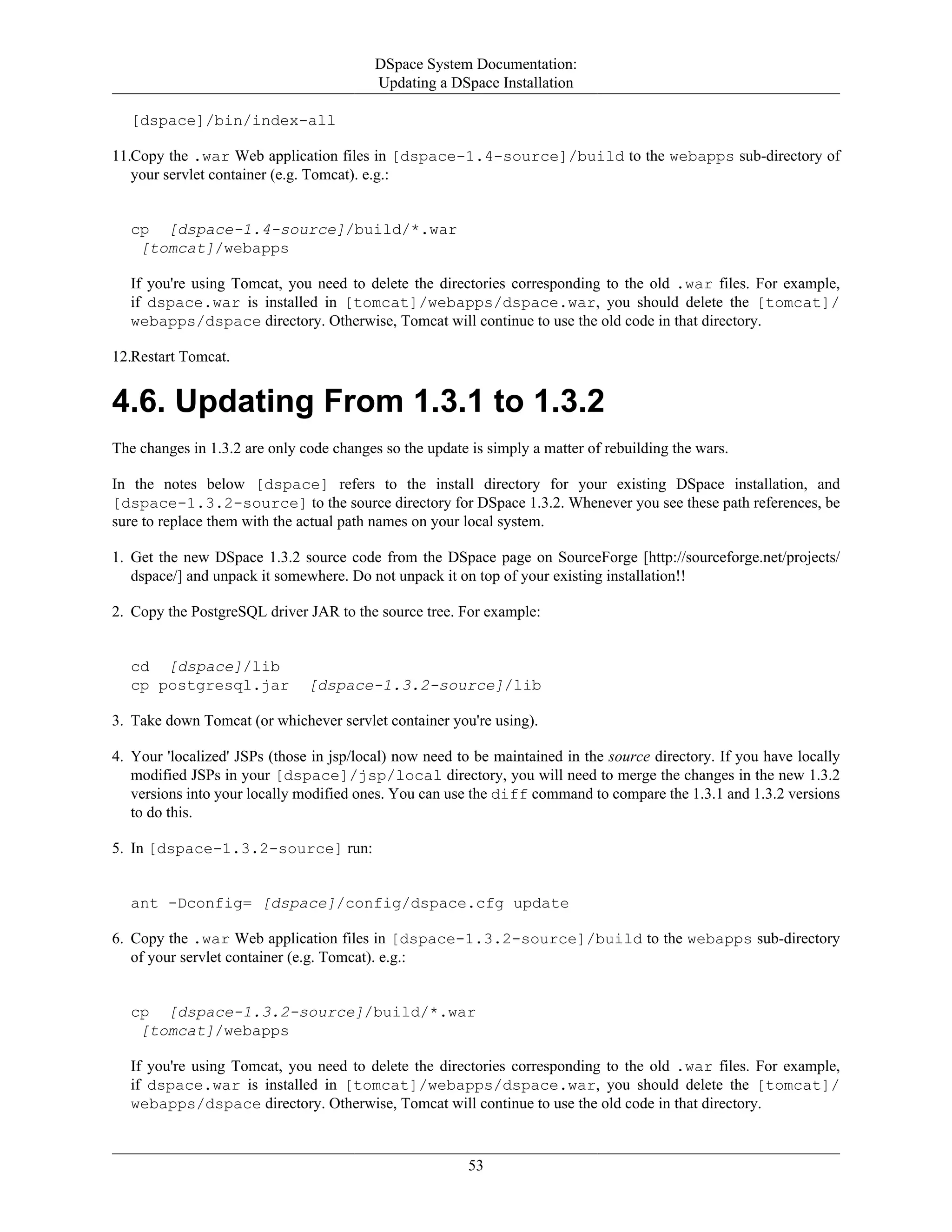 DSpace System Documentation:
Updating a DSpace Installation
53
[dspace]/bin/index-all
11.Copy the .war Web application files in [dspace-1.4-source]/build to the webapps sub-directory of
your servlet container (e.g. Tomcat). e.g.:
cp [dspace-1.4-source]/build/*.war
[tomcat]/webapps
If you're using Tomcat, you need to delete the directories corresponding to the old .war files. For example,
if dspace.war is installed in [tomcat]/webapps/dspace.war, you should delete the [tomcat]/
webapps/dspace directory. Otherwise, Tomcat will continue to use the old code in that directory.
12.Restart Tomcat.
4.6. Updating From 1.3.1 to 1.3.2
The changes in 1.3.2 are only code changes so the update is simply a matter of rebuilding the wars.
In the notes below [dspace] refers to the install directory for your existing DSpace installation, and
[dspace-1.3.2-source] to the source directory for DSpace 1.3.2. Whenever you see these path references, be
sure to replace them with the actual path names on your local system.
1. Get the new DSpace 1.3.2 source code from the DSpace page on SourceForge [http://sourceforge.net/projects/
dspace/] and unpack it somewhere. Do not unpack it on top of your existing installation!!
2. Copy the PostgreSQL driver JAR to the source tree. For example:
cd [dspace]/lib
cp postgresql.jar [dspace-1.3.2-source]/lib
3. Take down Tomcat (or whichever servlet container you're using).
4. Your 'localized' JSPs (those in jsp/local) now need to be maintained in the source directory. If you have locally
modified JSPs in your [dspace]/jsp/local directory, you will need to merge the changes in the new 1.3.2
versions into your locally modified ones. You can use the diff command to compare the 1.3.1 and 1.3.2 versions
to do this.
5. In [dspace-1.3.2-source] run:
ant -Dconfig= [dspace]/config/dspace.cfg update
6. Copy the .war Web application files in [dspace-1.3.2-source]/build to the webapps sub-directory
of your servlet container (e.g. Tomcat). e.g.:
cp [dspace-1.3.2-source]/build/*.war
[tomcat]/webapps
If you're using Tomcat, you need to delete the directories corresponding to the old .war files. For example,
if dspace.war is installed in [tomcat]/webapps/dspace.war, you should delete the [tomcat]/
webapps/dspace directory. Otherwise, Tomcat will continue to use the old code in that directory.
 