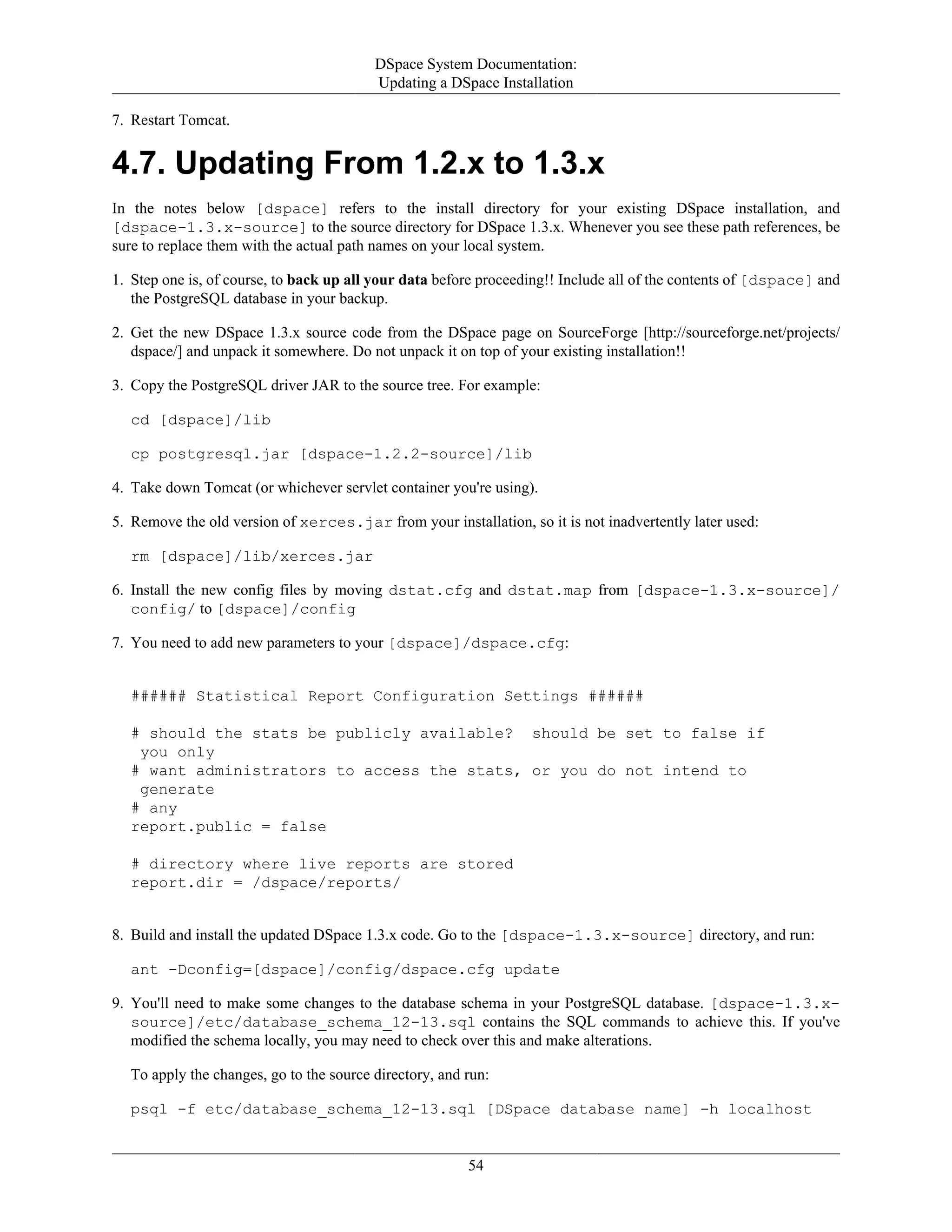DSpace System Documentation:
Updating a DSpace Installation
54
7. Restart Tomcat.
4.7. Updating From 1.2.x to 1.3.x
In the notes below [dspace] refers to the install directory for your existing DSpace installation, and
[dspace-1.3.x-source] to the source directory for DSpace 1.3.x. Whenever you see these path references, be
sure to replace them with the actual path names on your local system.
1. Step one is, of course, to back up all your data before proceeding!! Include all of the contents of [dspace] and
the PostgreSQL database in your backup.
2. Get the new DSpace 1.3.x source code from the DSpace page on SourceForge [http://sourceforge.net/projects/
dspace/] and unpack it somewhere. Do not unpack it on top of your existing installation!!
3. Copy the PostgreSQL driver JAR to the source tree. For example:
cd [dspace]/lib
cp postgresql.jar [dspace-1.2.2-source]/lib
4. Take down Tomcat (or whichever servlet container you're using).
5. Remove the old version of xerces.jar from your installation, so it is not inadvertently later used:
rm [dspace]/lib/xerces.jar
6. Install the new config files by moving dstat.cfg and dstat.map from [dspace-1.3.x-source]/
config/ to [dspace]/config
7. You need to add new parameters to your [dspace]/dspace.cfg:
###### Statistical Report Configuration Settings ######
# should the stats be publicly available? should be set to false if
you only
# want administrators to access the stats, or you do not intend to
generate
# any
report.public = false
# directory where live reports are stored
report.dir = /dspace/reports/
8. Build and install the updated DSpace 1.3.x code. Go to the [dspace-1.3.x-source] directory, and run:
ant -Dconfig=[dspace]/config/dspace.cfg update
9. You'll need to make some changes to the database schema in your PostgreSQL database. [dspace-1.3.x-
source]/etc/database_schema_12-13.sql contains the SQL commands to achieve this. If you've
modified the schema locally, you may need to check over this and make alterations.
To apply the changes, go to the source directory, and run:
psql -f etc/database_schema_12-13.sql [DSpace database name] -h localhost
 