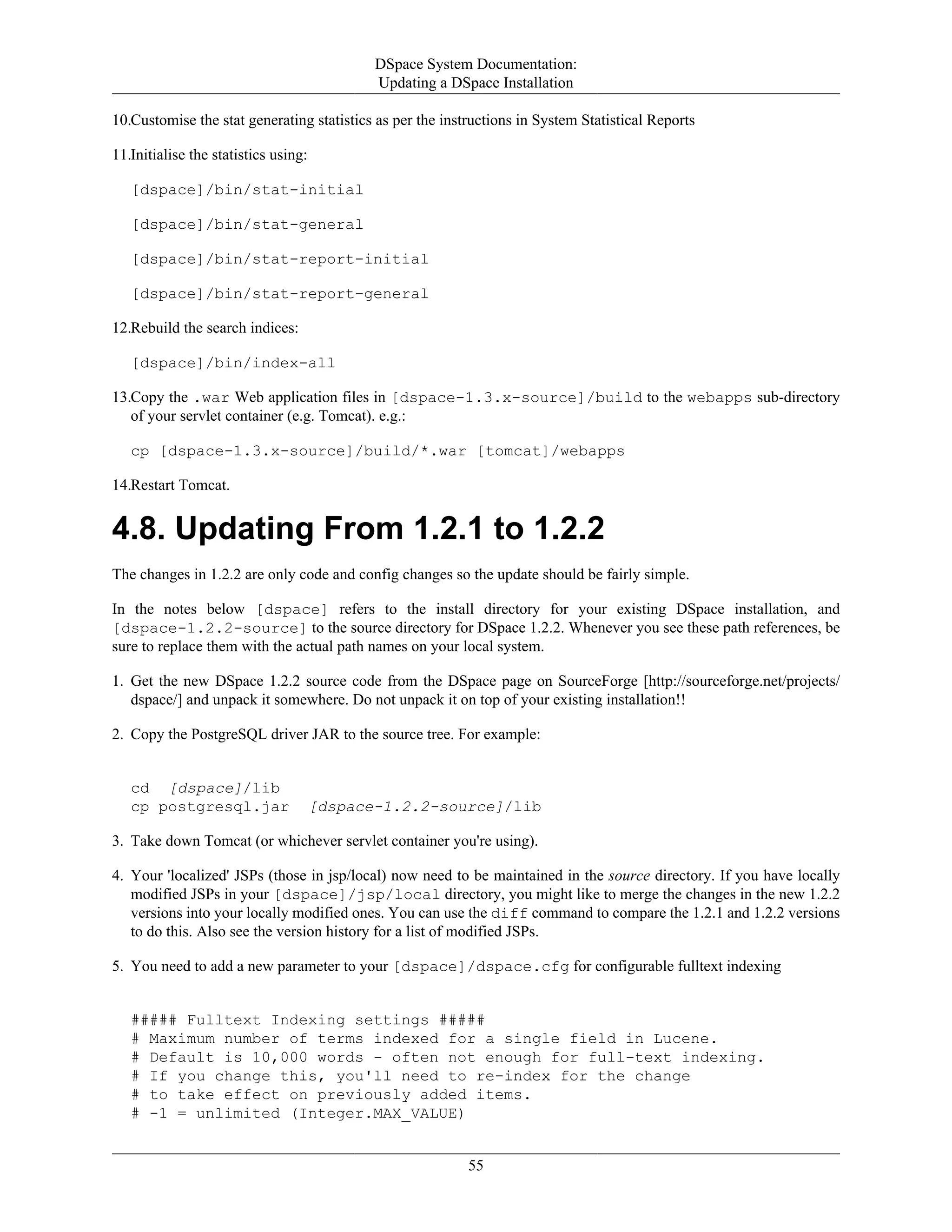 DSpace System Documentation:
Updating a DSpace Installation
55
10.Customise the stat generating statistics as per the instructions in System Statistical Reports
11.Initialise the statistics using:
[dspace]/bin/stat-initial
[dspace]/bin/stat-general
[dspace]/bin/stat-report-initial
[dspace]/bin/stat-report-general
12.Rebuild the search indices:
[dspace]/bin/index-all
13.Copy the .war Web application files in [dspace-1.3.x-source]/build to the webapps sub-directory
of your servlet container (e.g. Tomcat). e.g.:
cp [dspace-1.3.x-source]/build/*.war [tomcat]/webapps
14.Restart Tomcat.
4.8. Updating From 1.2.1 to 1.2.2
The changes in 1.2.2 are only code and config changes so the update should be fairly simple.
In the notes below [dspace] refers to the install directory for your existing DSpace installation, and
[dspace-1.2.2-source] to the source directory for DSpace 1.2.2. Whenever you see these path references, be
sure to replace them with the actual path names on your local system.
1. Get the new DSpace 1.2.2 source code from the DSpace page on SourceForge [http://sourceforge.net/projects/
dspace/] and unpack it somewhere. Do not unpack it on top of your existing installation!!
2. Copy the PostgreSQL driver JAR to the source tree. For example:
cd [dspace]/lib
cp postgresql.jar [dspace-1.2.2-source]/lib
3. Take down Tomcat (or whichever servlet container you're using).
4. Your 'localized' JSPs (those in jsp/local) now need to be maintained in the source directory. If you have locally
modified JSPs in your [dspace]/jsp/local directory, you might like to merge the changes in the new 1.2.2
versions into your locally modified ones. You can use the diff command to compare the 1.2.1 and 1.2.2 versions
to do this. Also see the version history for a list of modified JSPs.
5. You need to add a new parameter to your [dspace]/dspace.cfg for configurable fulltext indexing
##### Fulltext Indexing settings #####
# Maximum number of terms indexed for a single field in Lucene.
# Default is 10,000 words - often not enough for full-text indexing.
# If you change this, you'll need to re-index for the change
# to take effect on previously added items.
# -1 = unlimited (Integer.MAX_VALUE)
 