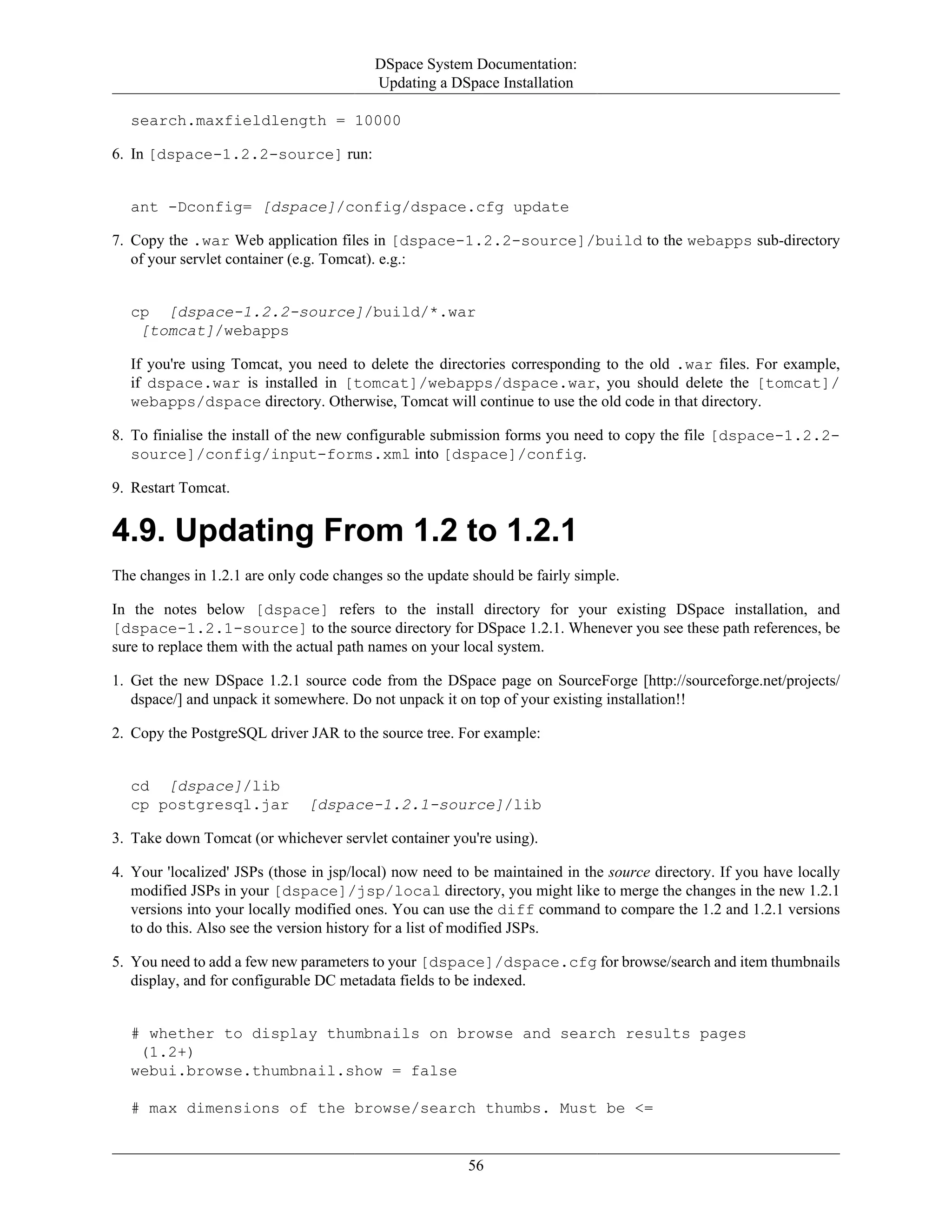DSpace System Documentation:
Updating a DSpace Installation
56
search.maxfieldlength = 10000
6. In [dspace-1.2.2-source] run:
ant -Dconfig= [dspace]/config/dspace.cfg update
7. Copy the .war Web application files in [dspace-1.2.2-source]/build to the webapps sub-directory
of your servlet container (e.g. Tomcat). e.g.:
cp [dspace-1.2.2-source]/build/*.war
[tomcat]/webapps
If you're using Tomcat, you need to delete the directories corresponding to the old .war files. For example,
if dspace.war is installed in [tomcat]/webapps/dspace.war, you should delete the [tomcat]/
webapps/dspace directory. Otherwise, Tomcat will continue to use the old code in that directory.
8. To finialise the install of the new configurable submission forms you need to copy the file [dspace-1.2.2-
source]/config/input-forms.xml into [dspace]/config.
9. Restart Tomcat.
4.9. Updating From 1.2 to 1.2.1
The changes in 1.2.1 are only code changes so the update should be fairly simple.
In the notes below [dspace] refers to the install directory for your existing DSpace installation, and
[dspace-1.2.1-source] to the source directory for DSpace 1.2.1. Whenever you see these path references, be
sure to replace them with the actual path names on your local system.
1. Get the new DSpace 1.2.1 source code from the DSpace page on SourceForge [http://sourceforge.net/projects/
dspace/] and unpack it somewhere. Do not unpack it on top of your existing installation!!
2. Copy the PostgreSQL driver JAR to the source tree. For example:
cd [dspace]/lib
cp postgresql.jar [dspace-1.2.1-source]/lib
3. Take down Tomcat (or whichever servlet container you're using).
4. Your 'localized' JSPs (those in jsp/local) now need to be maintained in the source directory. If you have locally
modified JSPs in your [dspace]/jsp/local directory, you might like to merge the changes in the new 1.2.1
versions into your locally modified ones. You can use the diff command to compare the 1.2 and 1.2.1 versions
to do this. Also see the version history for a list of modified JSPs.
5. You need to add a few new parameters to your [dspace]/dspace.cfg for browse/search and item thumbnails
display, and for configurable DC metadata fields to be indexed.
# whether to display thumbnails on browse and search results pages
(1.2+)
webui.browse.thumbnail.show = false
# max dimensions of the browse/search thumbs. Must be <=
 