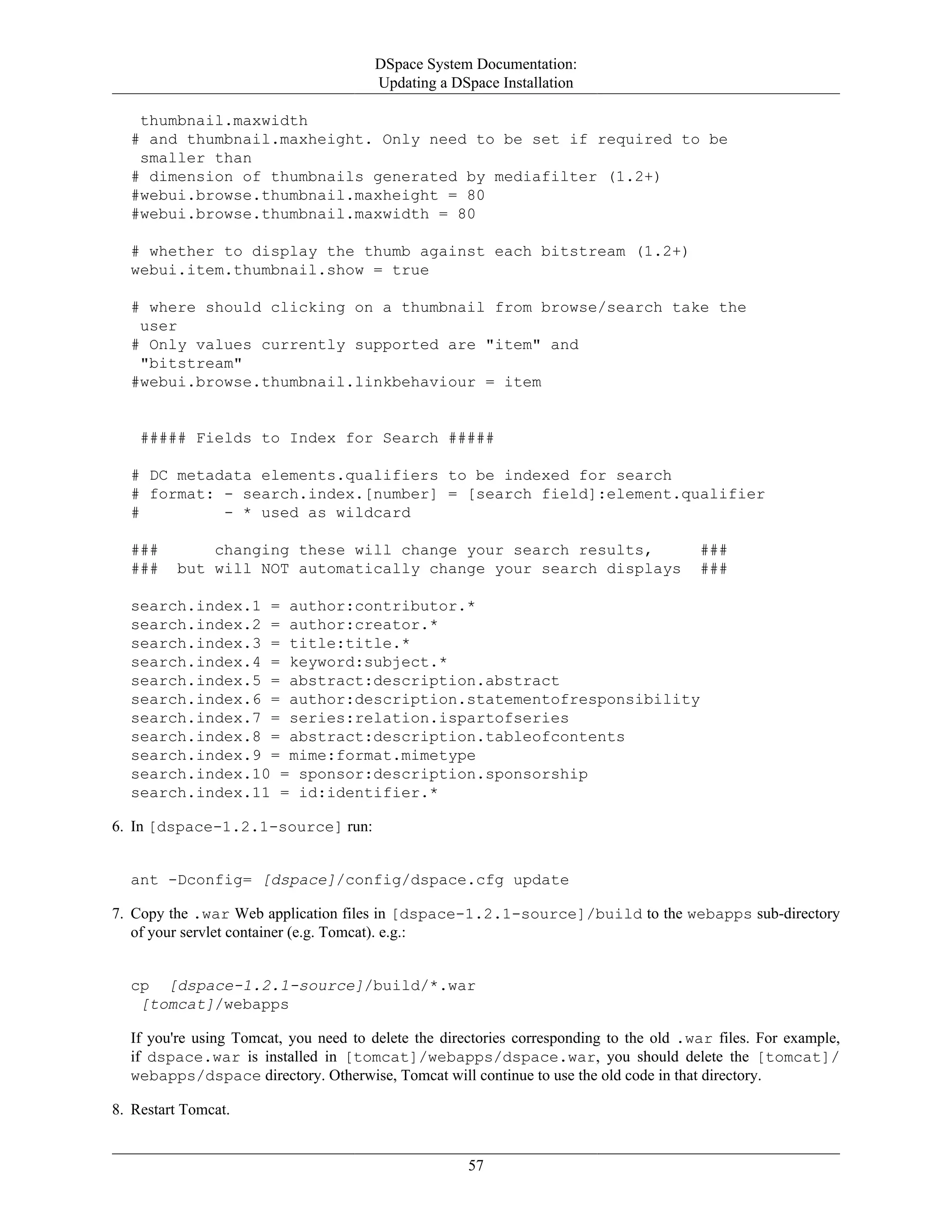 DSpace System Documentation:
Updating a DSpace Installation
57
thumbnail.maxwidth
# and thumbnail.maxheight. Only need to be set if required to be
smaller than
# dimension of thumbnails generated by mediafilter (1.2+)
#webui.browse.thumbnail.maxheight = 80
#webui.browse.thumbnail.maxwidth = 80
# whether to display the thumb against each bitstream (1.2+)
webui.item.thumbnail.show = true
# where should clicking on a thumbnail from browse/search take the
user
# Only values currently supported are "item" and
"bitstream"
#webui.browse.thumbnail.linkbehaviour = item
##### Fields to Index for Search #####
# DC metadata elements.qualifiers to be indexed for search
# format: - search.index.[number] = [search field]:element.qualifier
# - * used as wildcard
### changing these will change your search results, ###
### but will NOT automatically change your search displays ###
search.index.1 = author:contributor.*
search.index.2 = author:creator.*
search.index.3 = title:title.*
search.index.4 = keyword:subject.*
search.index.5 = abstract:description.abstract
search.index.6 = author:description.statementofresponsibility
search.index.7 = series:relation.ispartofseries
search.index.8 = abstract:description.tableofcontents
search.index.9 = mime:format.mimetype
search.index.10 = sponsor:description.sponsorship
search.index.11 = id:identifier.*
6. In [dspace-1.2.1-source] run:
ant -Dconfig= [dspace]/config/dspace.cfg update
7. Copy the .war Web application files in [dspace-1.2.1-source]/build to the webapps sub-directory
of your servlet container (e.g. Tomcat). e.g.:
cp [dspace-1.2.1-source]/build/*.war
[tomcat]/webapps
If you're using Tomcat, you need to delete the directories corresponding to the old .war files. For example,
if dspace.war is installed in [tomcat]/webapps/dspace.war, you should delete the [tomcat]/
webapps/dspace directory. Otherwise, Tomcat will continue to use the old code in that directory.
8. Restart Tomcat.
 