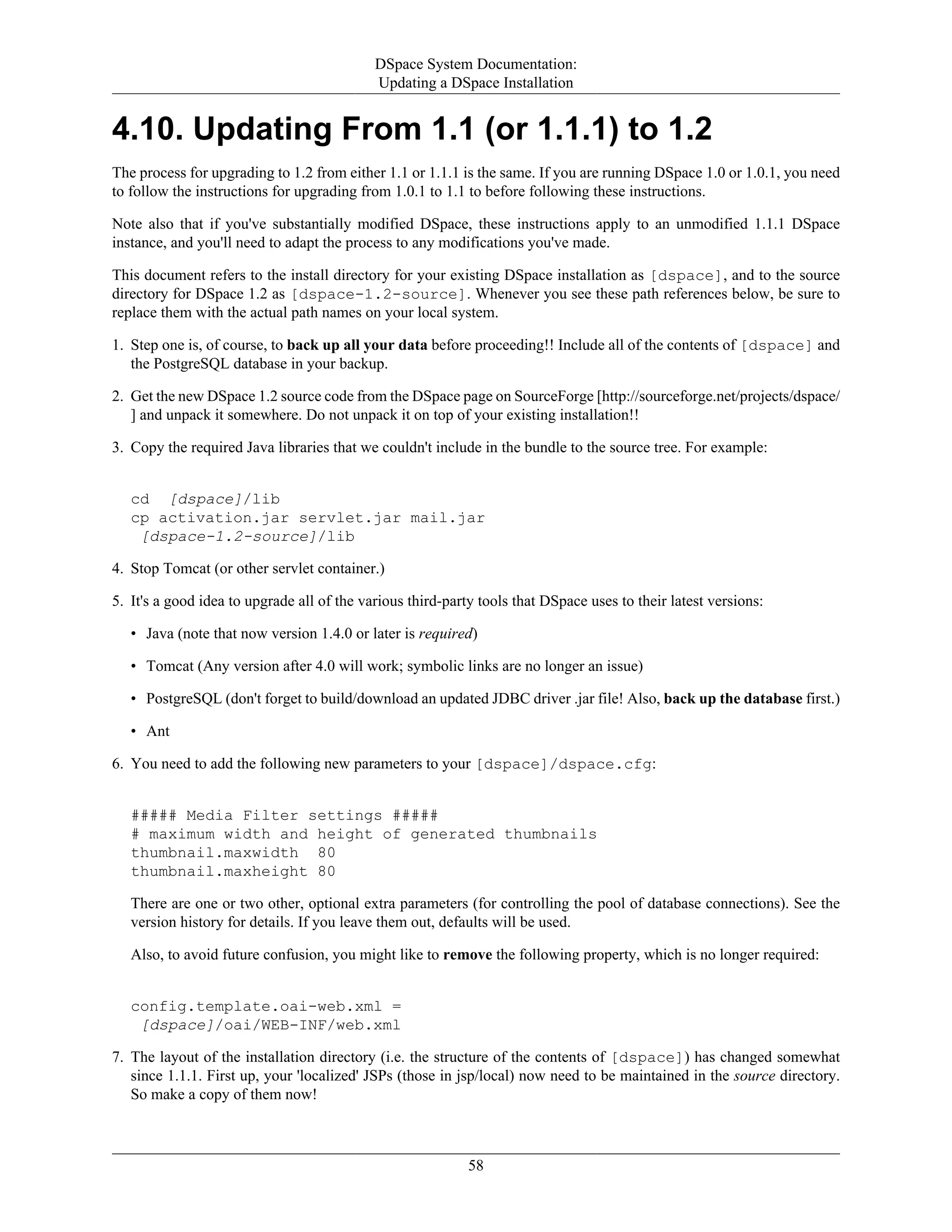 DSpace System Documentation:
Updating a DSpace Installation
58
4.10. Updating From 1.1 (or 1.1.1) to 1.2
The process for upgrading to 1.2 from either 1.1 or 1.1.1 is the same. If you are running DSpace 1.0 or 1.0.1, you need
to follow the instructions for upgrading from 1.0.1 to 1.1 to before following these instructions.
Note also that if you've substantially modified DSpace, these instructions apply to an unmodified 1.1.1 DSpace
instance, and you'll need to adapt the process to any modifications you've made.
This document refers to the install directory for your existing DSpace installation as [dspace], and to the source
directory for DSpace 1.2 as [dspace-1.2-source]. Whenever you see these path references below, be sure to
replace them with the actual path names on your local system.
1. Step one is, of course, to back up all your data before proceeding!! Include all of the contents of [dspace] and
the PostgreSQL database in your backup.
2. Get the new DSpace 1.2 source code from the DSpace page on SourceForge [http://sourceforge.net/projects/dspace/
] and unpack it somewhere. Do not unpack it on top of your existing installation!!
3. Copy the required Java libraries that we couldn't include in the bundle to the source tree. For example:
cd [dspace]/lib
cp activation.jar servlet.jar mail.jar
[dspace-1.2-source]/lib
4. Stop Tomcat (or other servlet container.)
5. It's a good idea to upgrade all of the various third-party tools that DSpace uses to their latest versions:
• Java (note that now version 1.4.0 or later is required)
• Tomcat (Any version after 4.0 will work; symbolic links are no longer an issue)
• PostgreSQL (don't forget to build/download an updated JDBC driver .jar file! Also, back up the database first.)
• Ant
6. You need to add the following new parameters to your [dspace]/dspace.cfg:
##### Media Filter settings #####
# maximum width and height of generated thumbnails
thumbnail.maxwidth 80
thumbnail.maxheight 80
There are one or two other, optional extra parameters (for controlling the pool of database connections). See the
version history for details. If you leave them out, defaults will be used.
Also, to avoid future confusion, you might like to remove the following property, which is no longer required:
config.template.oai-web.xml =
[dspace]/oai/WEB-INF/web.xml
7. The layout of the installation directory (i.e. the structure of the contents of [dspace]) has changed somewhat
since 1.1.1. First up, your 'localized' JSPs (those in jsp/local) now need to be maintained in the source directory.
So make a copy of them now!
 