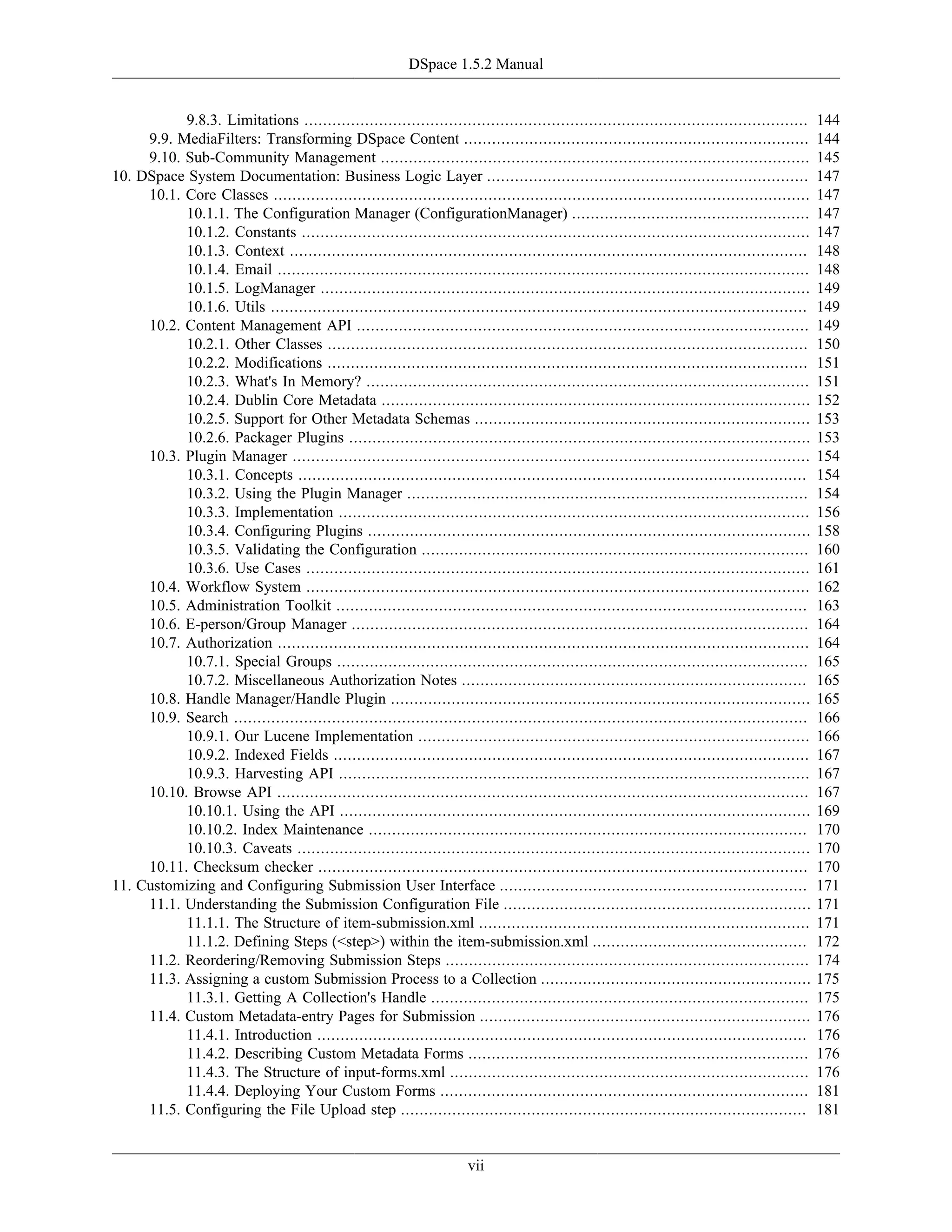 DSpace 1.5.2 Manual
vii
9.8.3. Limitations ............................................................................................................ 144
9.9. MediaFilters: Transforming DSpace Content .......................................................................... 144
9.10. Sub-Community Management ............................................................................................ 145
10. DSpace System Documentation: Business Logic Layer ..................................................................... 147
10.1. Core Classes ................................................................................................................... 147
10.1.1. The Configuration Manager (ConfigurationManager) ................................................... 147
10.1.2. Constants ............................................................................................................. 147
10.1.3. Context ............................................................................................................... 148
10.1.4. Email .................................................................................................................. 148
10.1.5. LogManager ......................................................................................................... 149
10.1.6. Utils ................................................................................................................... 149
10.2. Content Management API ................................................................................................. 149
10.2.1. Other Classes ....................................................................................................... 150
10.2.2. Modifications ....................................................................................................... 151
10.2.3. What's In Memory? ............................................................................................... 151
10.2.4. Dublin Core Metadata ............................................................................................ 152
10.2.5. Support for Other Metadata Schemas ........................................................................ 153
10.2.6. Packager Plugins ................................................................................................... 153
10.3. Plugin Manager ............................................................................................................... 154
10.3.1. Concepts ............................................................................................................. 154
10.3.2. Using the Plugin Manager ...................................................................................... 154
10.3.3. Implementation ..................................................................................................... 156
10.3.4. Configuring Plugins ............................................................................................... 158
10.3.5. Validating the Configuration ................................................................................... 160
10.3.6. Use Cases ............................................................................................................ 161
10.4. Workflow System ............................................................................................................ 162
10.5. Administration Toolkit ..................................................................................................... 163
10.6. E-person/Group Manager .................................................................................................. 164
10.7. Authorization .................................................................................................................. 164
10.7.1. Special Groups ..................................................................................................... 165
10.7.2. Miscellaneous Authorization Notes .......................................................................... 165
10.8. Handle Manager/Handle Plugin .......................................................................................... 165
10.9. Search ........................................................................................................................... 166
10.9.1. Our Lucene Implementation .................................................................................... 166
10.9.2. Indexed Fields ...................................................................................................... 167
10.9.3. Harvesting API ..................................................................................................... 167
10.10. Browse API .................................................................................................................. 167
10.10.1. Using the API ..................................................................................................... 169
10.10.2. Index Maintenance .............................................................................................. 170
10.10.3. Caveats .............................................................................................................. 170
10.11. Checksum checker ......................................................................................................... 170
11. Customizing and Configuring Submission User Interface .................................................................. 171
11.1. Understanding the Submission Configuration File .................................................................. 171
11.1.1. The Structure of item-submission.xml ....................................................................... 171
11.1.2. Defining Steps (<step>) within the item-submission.xml .............................................. 172
11.2. Reordering/Removing Submission Steps .............................................................................. 174
11.3. Assigning a custom Submission Process to a Collection .......................................................... 175
11.3.1. Getting A Collection's Handle ................................................................................. 175
11.4. Custom Metadata-entry Pages for Submission ....................................................................... 176
11.4.1. Introduction ......................................................................................................... 176
11.4.2. Describing Custom Metadata Forms ......................................................................... 176
11.4.3. The Structure of input-forms.xml ............................................................................. 176
11.4.4. Deploying Your Custom Forms ............................................................................... 181
11.5. Configuring the File Upload step ....................................................................................... 181
 