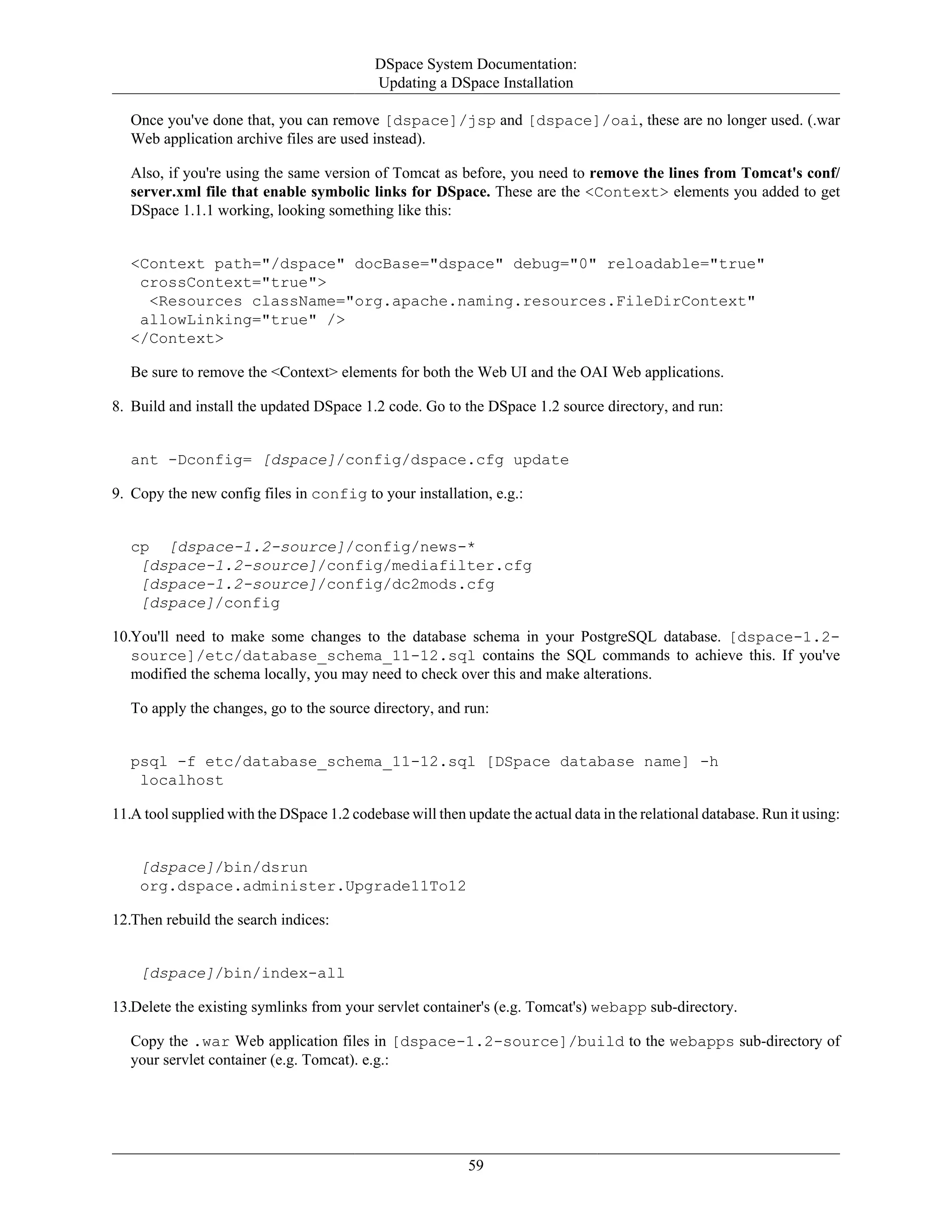 DSpace System Documentation:
Updating a DSpace Installation
59
Once you've done that, you can remove [dspace]/jsp and [dspace]/oai, these are no longer used. (.war
Web application archive files are used instead).
Also, if you're using the same version of Tomcat as before, you need to remove the lines from Tomcat's conf/
server.xml file that enable symbolic links for DSpace. These are the <Context> elements you added to get
DSpace 1.1.1 working, looking something like this:
<Context path="/dspace" docBase="dspace" debug="0" reloadable="true"
crossContext="true">
<Resources className="org.apache.naming.resources.FileDirContext"
allowLinking="true" />
</Context>
Be sure to remove the <Context> elements for both the Web UI and the OAI Web applications.
8. Build and install the updated DSpace 1.2 code. Go to the DSpace 1.2 source directory, and run:
ant -Dconfig= [dspace]/config/dspace.cfg update
9. Copy the new config files in config to your installation, e.g.:
cp [dspace-1.2-source]/config/news-*
[dspace-1.2-source]/config/mediafilter.cfg
[dspace-1.2-source]/config/dc2mods.cfg
[dspace]/config
10.You'll need to make some changes to the database schema in your PostgreSQL database. [dspace-1.2-
source]/etc/database_schema_11-12.sql contains the SQL commands to achieve this. If you've
modified the schema locally, you may need to check over this and make alterations.
To apply the changes, go to the source directory, and run:
psql -f etc/database_schema_11-12.sql [DSpace database name] -h
localhost
11.A tool supplied with the DSpace 1.2 codebase will then update the actual data in the relational database. Run it using:
[dspace]/bin/dsrun
org.dspace.administer.Upgrade11To12
12.Then rebuild the search indices:
[dspace]/bin/index-all
13.Delete the existing symlinks from your servlet container's (e.g. Tomcat's) webapp sub-directory.
Copy the .war Web application files in [dspace-1.2-source]/build to the webapps sub-directory of
your servlet container (e.g. Tomcat). e.g.:
 