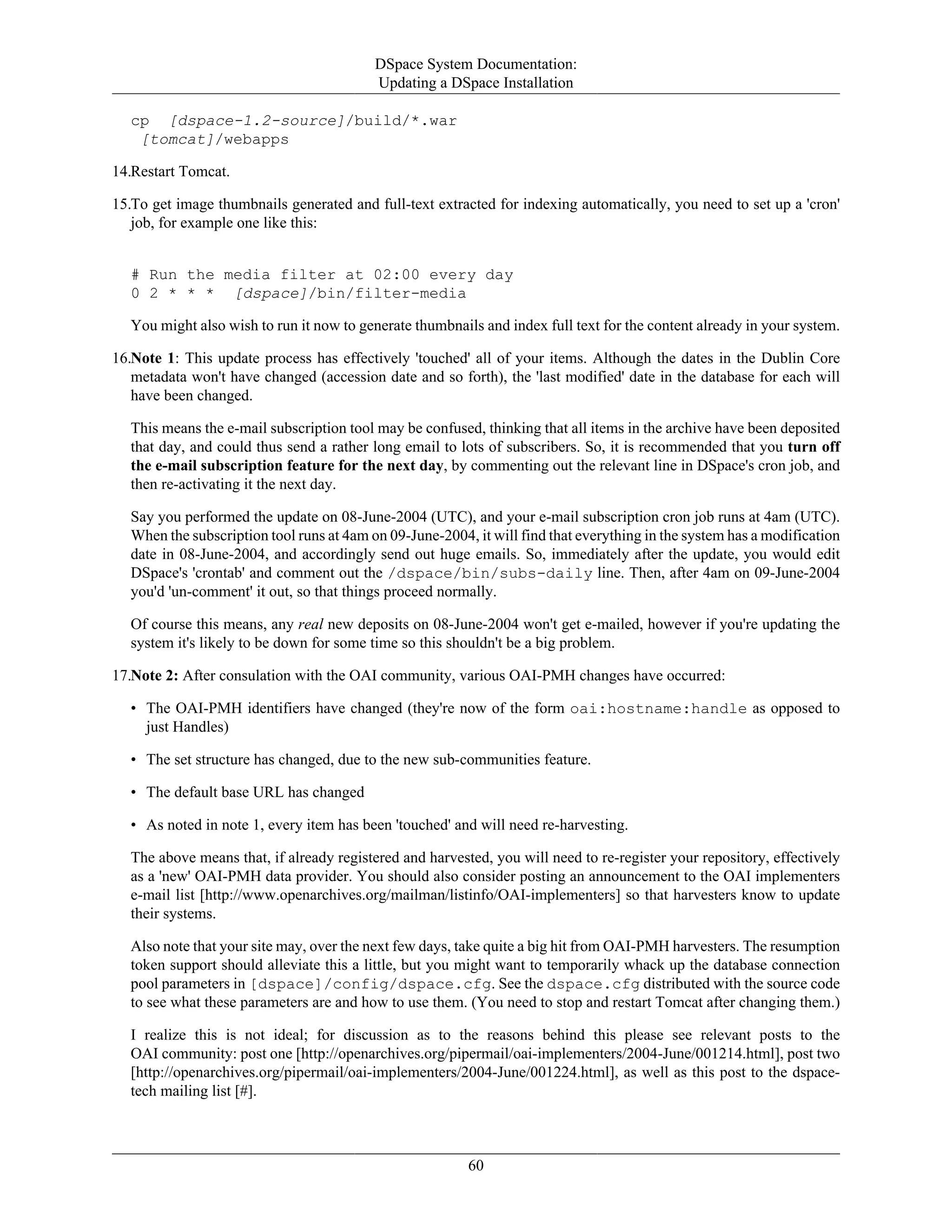 DSpace System Documentation:
Updating a DSpace Installation
60
cp [dspace-1.2-source]/build/*.war
[tomcat]/webapps
14.Restart Tomcat.
15.To get image thumbnails generated and full-text extracted for indexing automatically, you need to set up a 'cron'
job, for example one like this:
# Run the media filter at 02:00 every day
0 2 * * * [dspace]/bin/filter-media
You might also wish to run it now to generate thumbnails and index full text for the content already in your system.
16.Note 1: This update process has effectively 'touched' all of your items. Although the dates in the Dublin Core
metadata won't have changed (accession date and so forth), the 'last modified' date in the database for each will
have been changed.
This means the e-mail subscription tool may be confused, thinking that all items in the archive have been deposited
that day, and could thus send a rather long email to lots of subscribers. So, it is recommended that you turn off
the e-mail subscription feature for the next day, by commenting out the relevant line in DSpace's cron job, and
then re-activating it the next day.
Say you performed the update on 08-June-2004 (UTC), and your e-mail subscription cron job runs at 4am (UTC).
When the subscription tool runs at 4am on 09-June-2004, it will find that everything in the system has a modification
date in 08-June-2004, and accordingly send out huge emails. So, immediately after the update, you would edit
DSpace's 'crontab' and comment out the /dspace/bin/subs-daily line. Then, after 4am on 09-June-2004
you'd 'un-comment' it out, so that things proceed normally.
Of course this means, any real new deposits on 08-June-2004 won't get e-mailed, however if you're updating the
system it's likely to be down for some time so this shouldn't be a big problem.
17.Note 2: After consulation with the OAI community, various OAI-PMH changes have occurred:
• The OAI-PMH identifiers have changed (they're now of the form oai:hostname:handle as opposed to
just Handles)
• The set structure has changed, due to the new sub-communities feature.
• The default base URL has changed
• As noted in note 1, every item has been 'touched' and will need re-harvesting.
The above means that, if already registered and harvested, you will need to re-register your repository, effectively
as a 'new' OAI-PMH data provider. You should also consider posting an announcement to the OAI implementers
e-mail list [http://www.openarchives.org/mailman/listinfo/OAI-implementers] so that harvesters know to update
their systems.
Also note that your site may, over the next few days, take quite a big hit from OAI-PMH harvesters. The resumption
token support should alleviate this a little, but you might want to temporarily whack up the database connection
pool parameters in [dspace]/config/dspace.cfg. See the dspace.cfg distributed with the source code
to see what these parameters are and how to use them. (You need to stop and restart Tomcat after changing them.)
I realize this is not ideal; for discussion as to the reasons behind this please see relevant posts to the
OAI community: post one [http://openarchives.org/pipermail/oai-implementers/2004-June/001214.html], post two
[http://openarchives.org/pipermail/oai-implementers/2004-June/001224.html], as well as this post to the dspace-
tech mailing list [#].
 