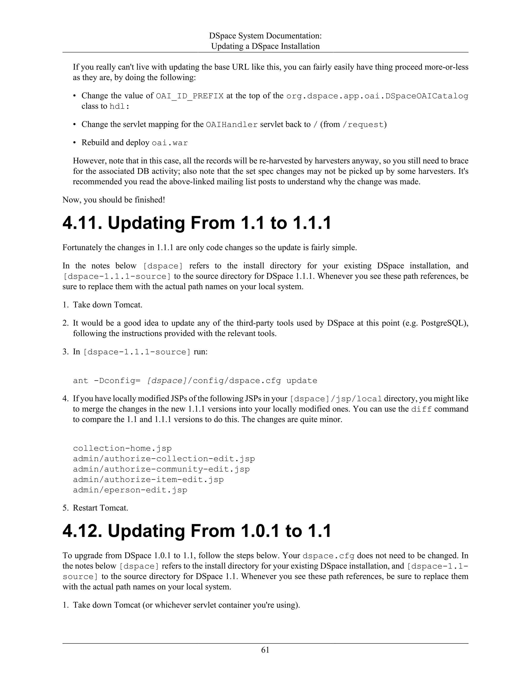 DSpace System Documentation:
Updating a DSpace Installation
61
If you really can't live with updating the base URL like this, you can fairly easily have thing proceed more-or-less
as they are, by doing the following:
• Change the value of OAI_ID_PREFIX at the top of the org.dspace.app.oai.DSpaceOAICatalog
class to hdl:
• Change the servlet mapping for the OAIHandler servlet back to / (from /request)
• Rebuild and deploy oai.war
However, note that in this case, all the records will be re-harvested by harvesters anyway, so you still need to brace
for the associated DB activity; also note that the set spec changes may not be picked up by some harvesters. It's
recommended you read the above-linked mailing list posts to understand why the change was made.
Now, you should be finished!
4.11. Updating From 1.1 to 1.1.1
Fortunately the changes in 1.1.1 are only code changes so the update is fairly simple.
In the notes below [dspace] refers to the install directory for your existing DSpace installation, and
[dspace-1.1.1-source] to the source directory for DSpace 1.1.1. Whenever you see these path references, be
sure to replace them with the actual path names on your local system.
1. Take down Tomcat.
2. It would be a good idea to update any of the third-party tools used by DSpace at this point (e.g. PostgreSQL),
following the instructions provided with the relevant tools.
3. In [dspace-1.1.1-source] run:
ant -Dconfig= [dspace]/config/dspace.cfg update
4. If you have locally modified JSPs of the following JSPs in your [dspace]/jsp/local directory, you might like
to merge the changes in the new 1.1.1 versions into your locally modified ones. You can use the diff command
to compare the 1.1 and 1.1.1 versions to do this. The changes are quite minor.
collection-home.jsp
admin/authorize-collection-edit.jsp
admin/authorize-community-edit.jsp
admin/authorize-item-edit.jsp
admin/eperson-edit.jsp
5. Restart Tomcat.
4.12. Updating From 1.0.1 to 1.1
To upgrade from DSpace 1.0.1 to 1.1, follow the steps below. Your dspace.cfg does not need to be changed. In
the notes below [dspace] refers to the install directory for your existing DSpace installation, and [dspace-1.1-
source] to the source directory for DSpace 1.1. Whenever you see these path references, be sure to replace them
with the actual path names on your local system.
1. Take down Tomcat (or whichever servlet container you're using).
 