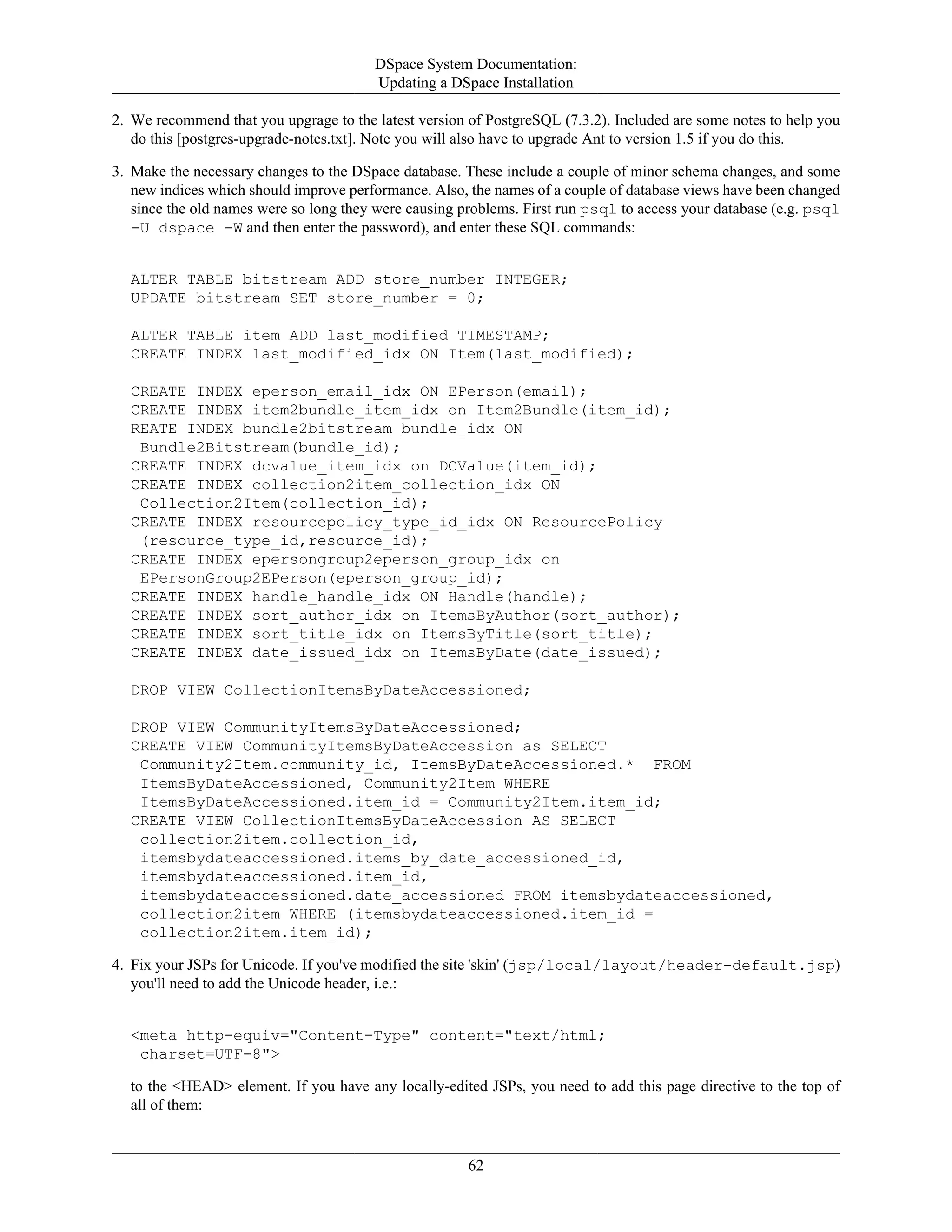 DSpace System Documentation:
Updating a DSpace Installation
62
2. We recommend that you upgrage to the latest version of PostgreSQL (7.3.2). Included are some notes to help you
do this [postgres-upgrade-notes.txt]. Note you will also have to upgrade Ant to version 1.5 if you do this.
3. Make the necessary changes to the DSpace database. These include a couple of minor schema changes, and some
new indices which should improve performance. Also, the names of a couple of database views have been changed
since the old names were so long they were causing problems. First run psql to access your database (e.g. psql
-U dspace -W and then enter the password), and enter these SQL commands:
ALTER TABLE bitstream ADD store_number INTEGER;
UPDATE bitstream SET store_number = 0;
ALTER TABLE item ADD last_modified TIMESTAMP;
CREATE INDEX last_modified_idx ON Item(last_modified);
CREATE INDEX eperson_email_idx ON EPerson(email);
CREATE INDEX item2bundle_item_idx on Item2Bundle(item_id);
REATE INDEX bundle2bitstream_bundle_idx ON
Bundle2Bitstream(bundle_id);
CREATE INDEX dcvalue_item_idx on DCValue(item_id);
CREATE INDEX collection2item_collection_idx ON
Collection2Item(collection_id);
CREATE INDEX resourcepolicy_type_id_idx ON ResourcePolicy
(resource_type_id,resource_id);
CREATE INDEX epersongroup2eperson_group_idx on
EPersonGroup2EPerson(eperson_group_id);
CREATE INDEX handle_handle_idx ON Handle(handle);
CREATE INDEX sort_author_idx on ItemsByAuthor(sort_author);
CREATE INDEX sort_title_idx on ItemsByTitle(sort_title);
CREATE INDEX date_issued_idx on ItemsByDate(date_issued);
DROP VIEW CollectionItemsByDateAccessioned;
DROP VIEW CommunityItemsByDateAccessioned;
CREATE VIEW CommunityItemsByDateAccession as SELECT
Community2Item.community_id, ItemsByDateAccessioned.* FROM
ItemsByDateAccessioned, Community2Item WHERE
ItemsByDateAccessioned.item_id = Community2Item.item_id;
CREATE VIEW CollectionItemsByDateAccession AS SELECT
collection2item.collection_id,
itemsbydateaccessioned.items_by_date_accessioned_id,
itemsbydateaccessioned.item_id,
itemsbydateaccessioned.date_accessioned FROM itemsbydateaccessioned,
collection2item WHERE (itemsbydateaccessioned.item_id =
collection2item.item_id);
4. Fix your JSPs for Unicode. If you've modified the site 'skin' (jsp/local/layout/header-default.jsp)
you'll need to add the Unicode header, i.e.:
<meta http-equiv="Content-Type" content="text/html;
charset=UTF-8">
to the <HEAD> element. If you have any locally-edited JSPs, you need to add this page directive to the top of
all of them:
 