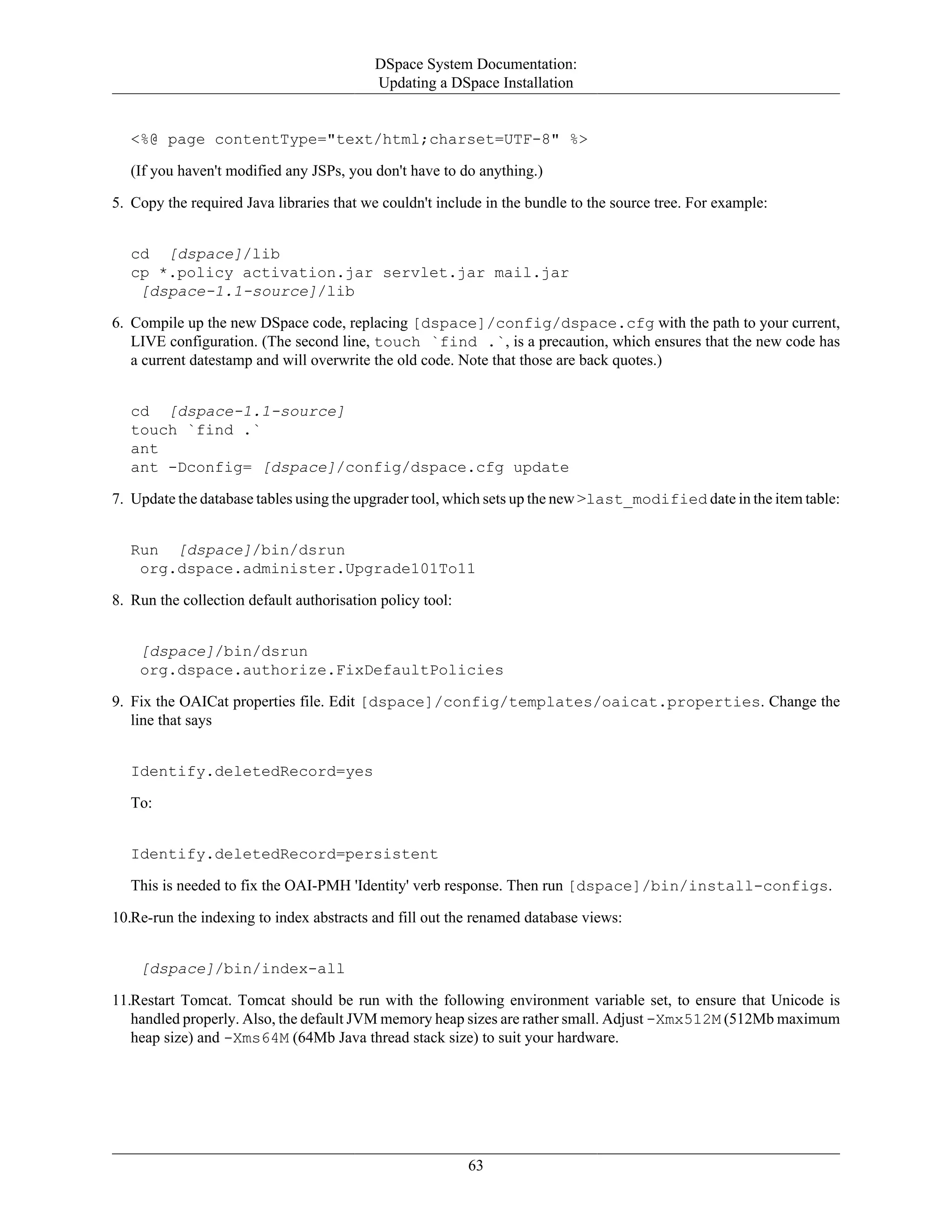 DSpace System Documentation:
Updating a DSpace Installation
63
<%@ page contentType="text/html;charset=UTF-8" %>
(If you haven't modified any JSPs, you don't have to do anything.)
5. Copy the required Java libraries that we couldn't include in the bundle to the source tree. For example:
cd [dspace]/lib
cp *.policy activation.jar servlet.jar mail.jar
[dspace-1.1-source]/lib
6. Compile up the new DSpace code, replacing [dspace]/config/dspace.cfg with the path to your current,
LIVE configuration. (The second line, touch `find .`, is a precaution, which ensures that the new code has
a current datestamp and will overwrite the old code. Note that those are back quotes.)
cd [dspace-1.1-source]
touch `find .`
ant
ant -Dconfig= [dspace]/config/dspace.cfg update
7. Update the database tables using the upgrader tool, which sets up the new >last_modified date in the item table:
Run [dspace]/bin/dsrun
org.dspace.administer.Upgrade101To11
8. Run the collection default authorisation policy tool:
[dspace]/bin/dsrun
org.dspace.authorize.FixDefaultPolicies
9. Fix the OAICat properties file. Edit [dspace]/config/templates/oaicat.properties. Change the
line that says
Identify.deletedRecord=yes
To:
Identify.deletedRecord=persistent
This is needed to fix the OAI-PMH 'Identity' verb response. Then run [dspace]/bin/install-configs.
10.Re-run the indexing to index abstracts and fill out the renamed database views:
[dspace]/bin/index-all
11.Restart Tomcat. Tomcat should be run with the following environment variable set, to ensure that Unicode is
handled properly. Also, the default JVM memory heap sizes are rather small. Adjust -Xmx512M (512Mb maximum
heap size) and -Xms64M (64Mb Java thread stack size) to suit your hardware.
 