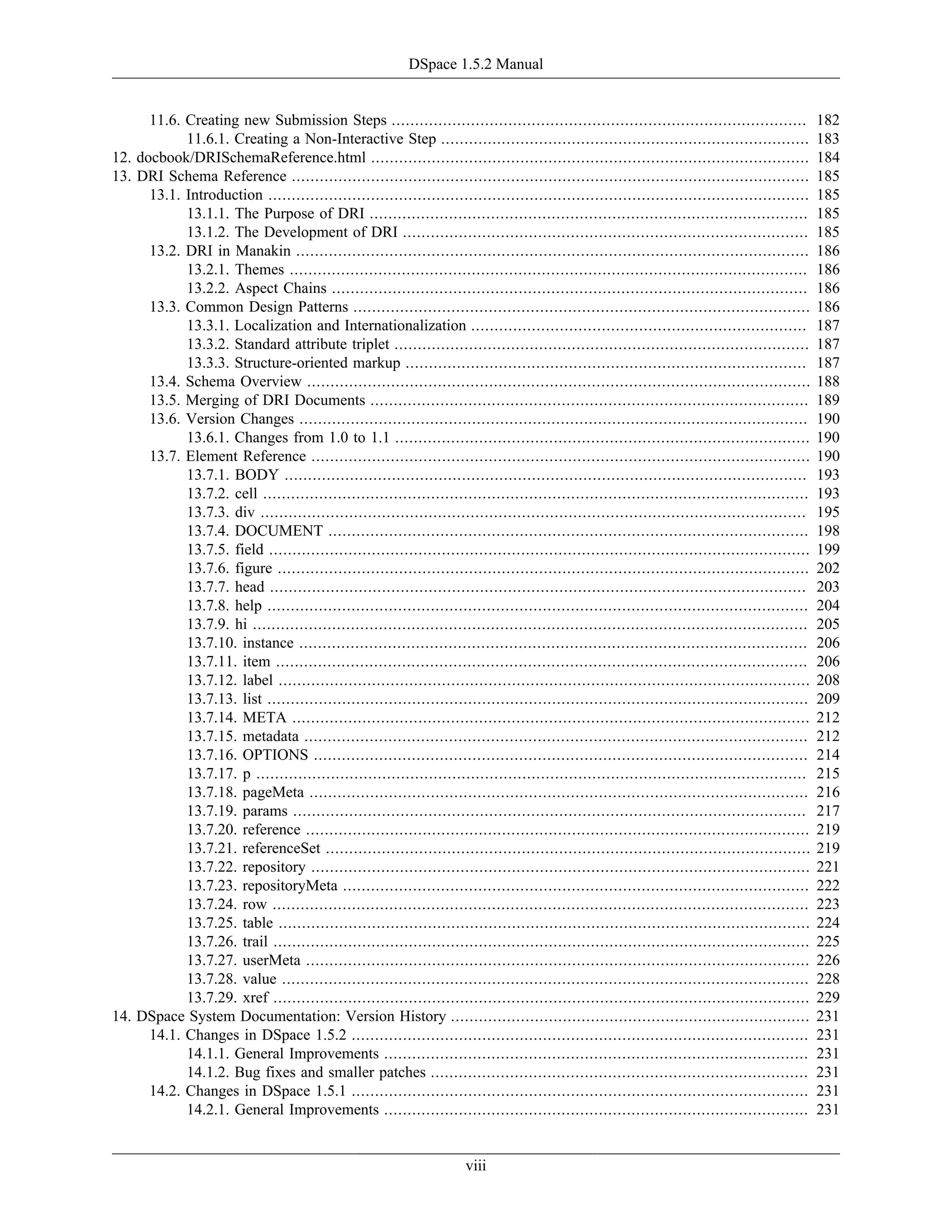 DSpace 1.5.2 Manual
viii
11.6. Creating new Submission Steps ......................................................................................... 182
11.6.1. Creating a Non-Interactive Step ............................................................................... 183
12. docbook/DRISchemaReference.html .............................................................................................. 184
13. DRI Schema Reference ............................................................................................................... 185
13.1. Introduction .................................................................................................................... 185
13.1.1. The Purpose of DRI .............................................................................................. 185
13.1.2. The Development of DRI ....................................................................................... 185
13.2. DRI in Manakin .............................................................................................................. 186
13.2.1. Themes ............................................................................................................... 186
13.2.2. Aspect Chains ...................................................................................................... 186
13.3. Common Design Patterns .................................................................................................. 186
13.3.1. Localization and Internationalization ........................................................................ 187
13.3.2. Standard attribute triplet ......................................................................................... 187
13.3.3. Structure-oriented markup ...................................................................................... 187
13.4. Schema Overview ............................................................................................................ 188
13.5. Merging of DRI Documents .............................................................................................. 189
13.6. Version Changes ............................................................................................................. 190
13.6.1. Changes from 1.0 to 1.1 ......................................................................................... 190
13.7. Element Reference ........................................................................................................... 190
13.7.1. BODY ................................................................................................................ 193
13.7.2. cell ..................................................................................................................... 193
13.7.3. div ..................................................................................................................... 195
13.7.4. DOCUMENT ....................................................................................................... 198
13.7.5. field .................................................................................................................... 199
13.7.6. figure .................................................................................................................. 202
13.7.7. head ................................................................................................................... 203
13.7.8. help .................................................................................................................... 204
13.7.9. hi ....................................................................................................................... 205
13.7.10. instance ............................................................................................................. 206
13.7.11. item .................................................................................................................. 206
13.7.12. label .................................................................................................................. 208
13.7.13. list .................................................................................................................... 209
13.7.14. META ............................................................................................................... 212
13.7.15. metadata ............................................................................................................ 212
13.7.16. OPTIONS .......................................................................................................... 214
13.7.17. p ...................................................................................................................... 215
13.7.18. pageMeta ........................................................................................................... 216
13.7.19. params .............................................................................................................. 217
13.7.20. reference ............................................................................................................ 219
13.7.21. referenceSet ........................................................................................................ 219
13.7.22. repository ........................................................................................................... 221
13.7.23. repositoryMeta .................................................................................................... 222
13.7.24. row ................................................................................................................... 223
13.7.25. table .................................................................................................................. 224
13.7.26. trail ................................................................................................................... 225
13.7.27. userMeta ............................................................................................................ 226
13.7.28. value ................................................................................................................. 228
13.7.29. xref ................................................................................................................... 229
14. DSpace System Documentation: Version History ............................................................................. 231
14.1. Changes in DSpace 1.5.2 .................................................................................................. 231
14.1.1. General Improvements ........................................................................................... 231
14.1.2. Bug fixes and smaller patches ................................................................................. 231
14.2. Changes in DSpace 1.5.1 .................................................................................................. 231
14.2.1. General Improvements ........................................................................................... 231
 