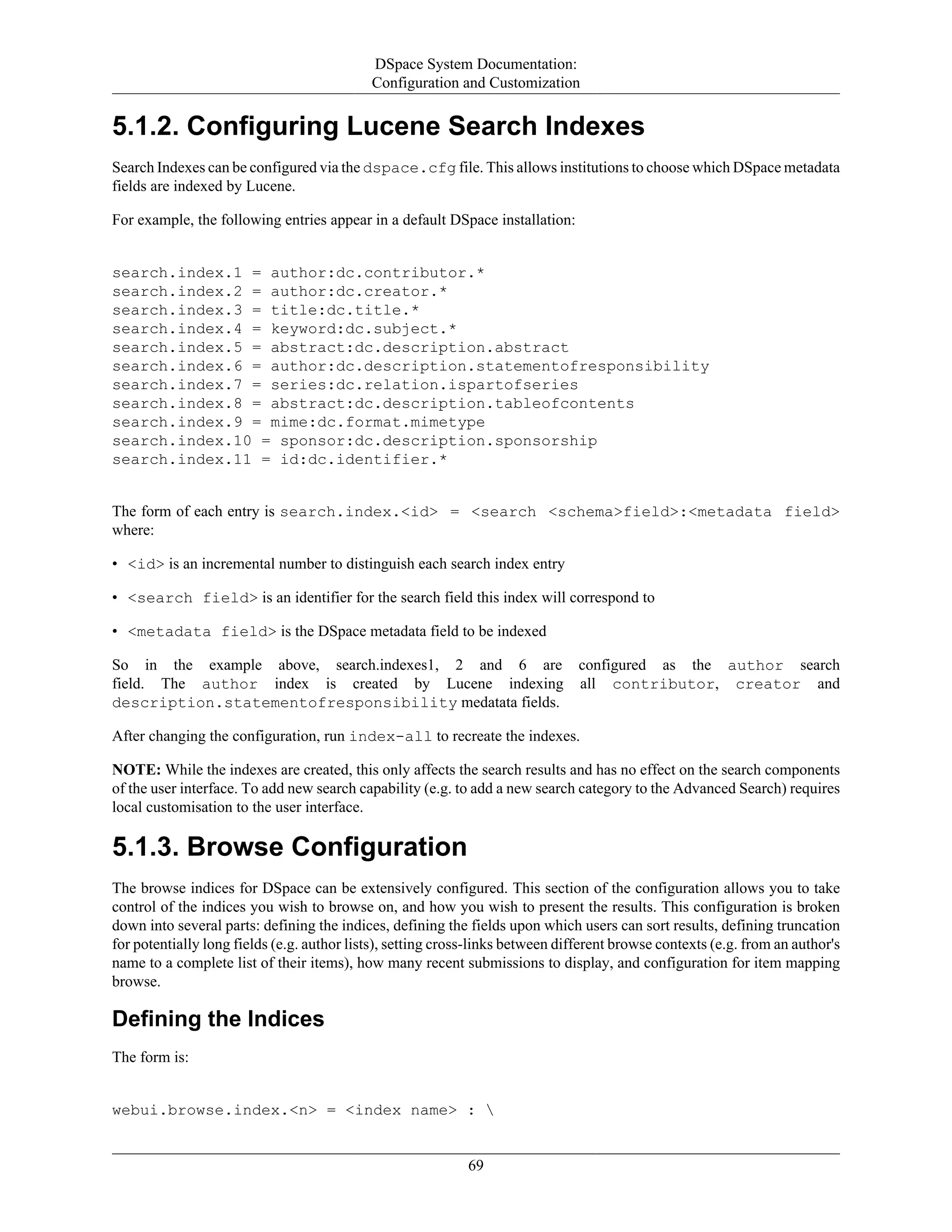 DSpace System Documentation:
Configuration and Customization
69
5.1.2. Configuring Lucene Search Indexes
Search Indexes can be configured via the dspace.cfg file. This allows institutions to choose which DSpace metadata
fields are indexed by Lucene.
For example, the following entries appear in a default DSpace installation:
search.index.1 = author:dc.contributor.*
search.index.2 = author:dc.creator.*
search.index.3 = title:dc.title.*
search.index.4 = keyword:dc.subject.*
search.index.5 = abstract:dc.description.abstract
search.index.6 = author:dc.description.statementofresponsibility
search.index.7 = series:dc.relation.ispartofseries
search.index.8 = abstract:dc.description.tableofcontents
search.index.9 = mime:dc.format.mimetype
search.index.10 = sponsor:dc.description.sponsorship
search.index.11 = id:dc.identifier.*
The form of each entry is search.index.<id> = <search <schema>field>:<metadata field>
where:
• <id> is an incremental number to distinguish each search index entry
• <search field> is an identifier for the search field this index will correspond to
• <metadata field> is the DSpace metadata field to be indexed
So in the example above, search.indexes1, 2 and 6 are configured as the author search
field. The author index is created by Lucene indexing all contributor, creator and
description.statementofresponsibility medatata fields.
After changing the configuration, run index-all to recreate the indexes.
NOTE: While the indexes are created, this only affects the search results and has no effect on the search components
of the user interface. To add new search capability (e.g. to add a new search category to the Advanced Search) requires
local customisation to the user interface.
5.1.3. Browse Configuration
The browse indices for DSpace can be extensively configured. This section of the configuration allows you to take
control of the indices you wish to browse on, and how you wish to present the results. This configuration is broken
down into several parts: defining the indices, defining the fields upon which users can sort results, defining truncation
for potentially long fields (e.g. author lists), setting cross-links between different browse contexts (e.g. from an author's
name to a complete list of their items), how many recent submissions to display, and configuration for item mapping
browse.
Defining the Indices
The form is:
webui.browse.index.<n> = <index name> : 
 