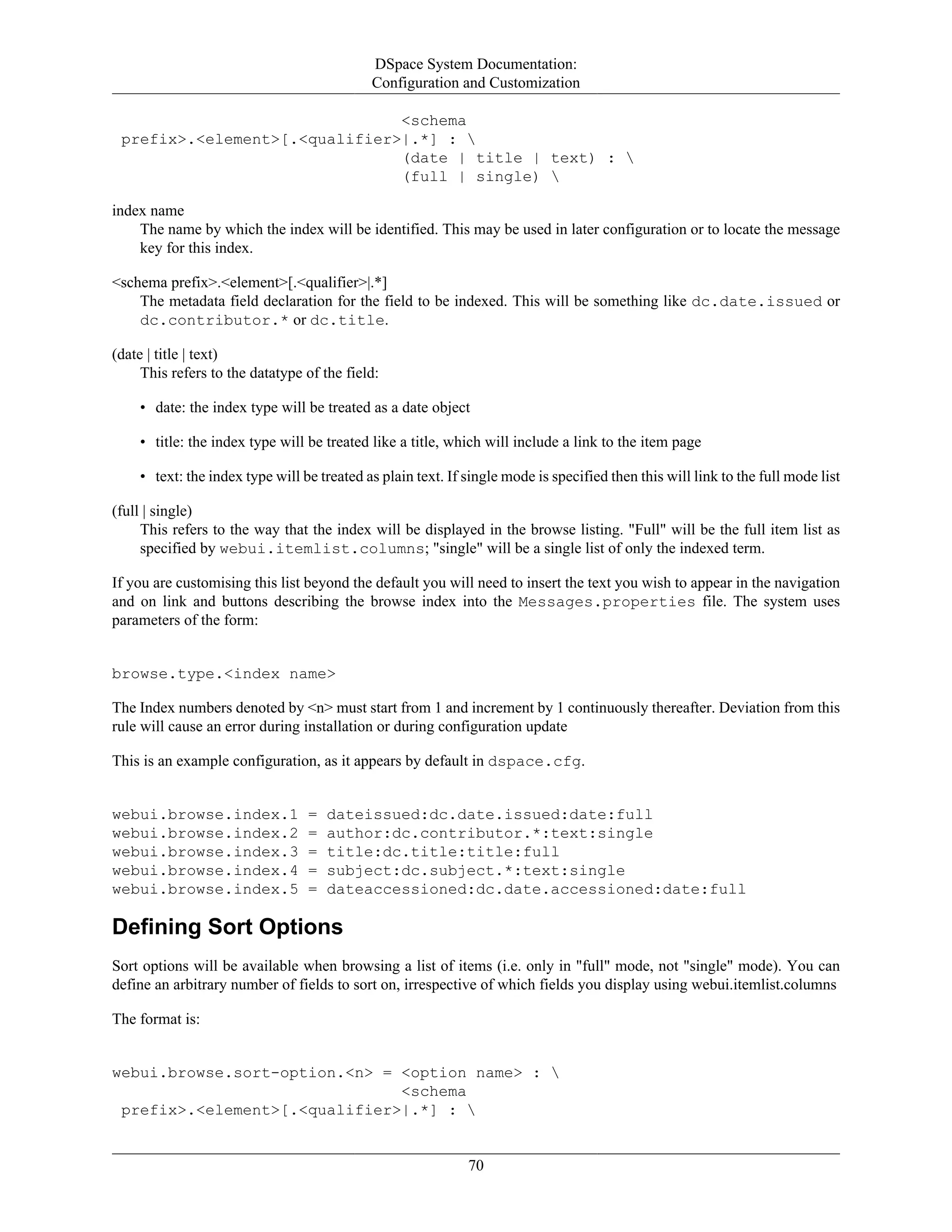 DSpace System Documentation:
Configuration and Customization
70
<schema
prefix>.<element>[.<qualifier>|.*] : 
(date | title | text) : 
(full | single) 
index name
The name by which the index will be identified. This may be used in later configuration or to locate the message
key for this index.
<schema prefix>.<element>[.<qualifier>|.*]
The metadata field declaration for the field to be indexed. This will be something like dc.date.issued or
dc.contributor.* or dc.title.
(date | title | text)
This refers to the datatype of the field:
• date: the index type will be treated as a date object
• title: the index type will be treated like a title, which will include a link to the item page
• text: the index type will be treated as plain text. If single mode is specified then this will link to the full mode list
(full | single)
This refers to the way that the index will be displayed in the browse listing. "Full" will be the full item list as
specified by webui.itemlist.columns; "single" will be a single list of only the indexed term.
If you are customising this list beyond the default you will need to insert the text you wish to appear in the navigation
and on link and buttons describing the browse index into the Messages.properties file. The system uses
parameters of the form:
browse.type.<index name>
The Index numbers denoted by <n> must start from 1 and increment by 1 continuously thereafter. Deviation from this
rule will cause an error during installation or during configuration update
This is an example configuration, as it appears by default in dspace.cfg.
webui.browse.index.1 = dateissued:dc.date.issued:date:full
webui.browse.index.2 = author:dc.contributor.*:text:single
webui.browse.index.3 = title:dc.title:title:full
webui.browse.index.4 = subject:dc.subject.*:text:single
webui.browse.index.5 = dateaccessioned:dc.date.accessioned:date:full
Defining Sort Options
Sort options will be available when browsing a list of items (i.e. only in "full" mode, not "single" mode). You can
define an arbitrary number of fields to sort on, irrespective of which fields you display using webui.itemlist.columns
The format is:
webui.browse.sort-option.<n> = <option name> : 
<schema
prefix>.<element>[.<qualifier>|.*] : 
 