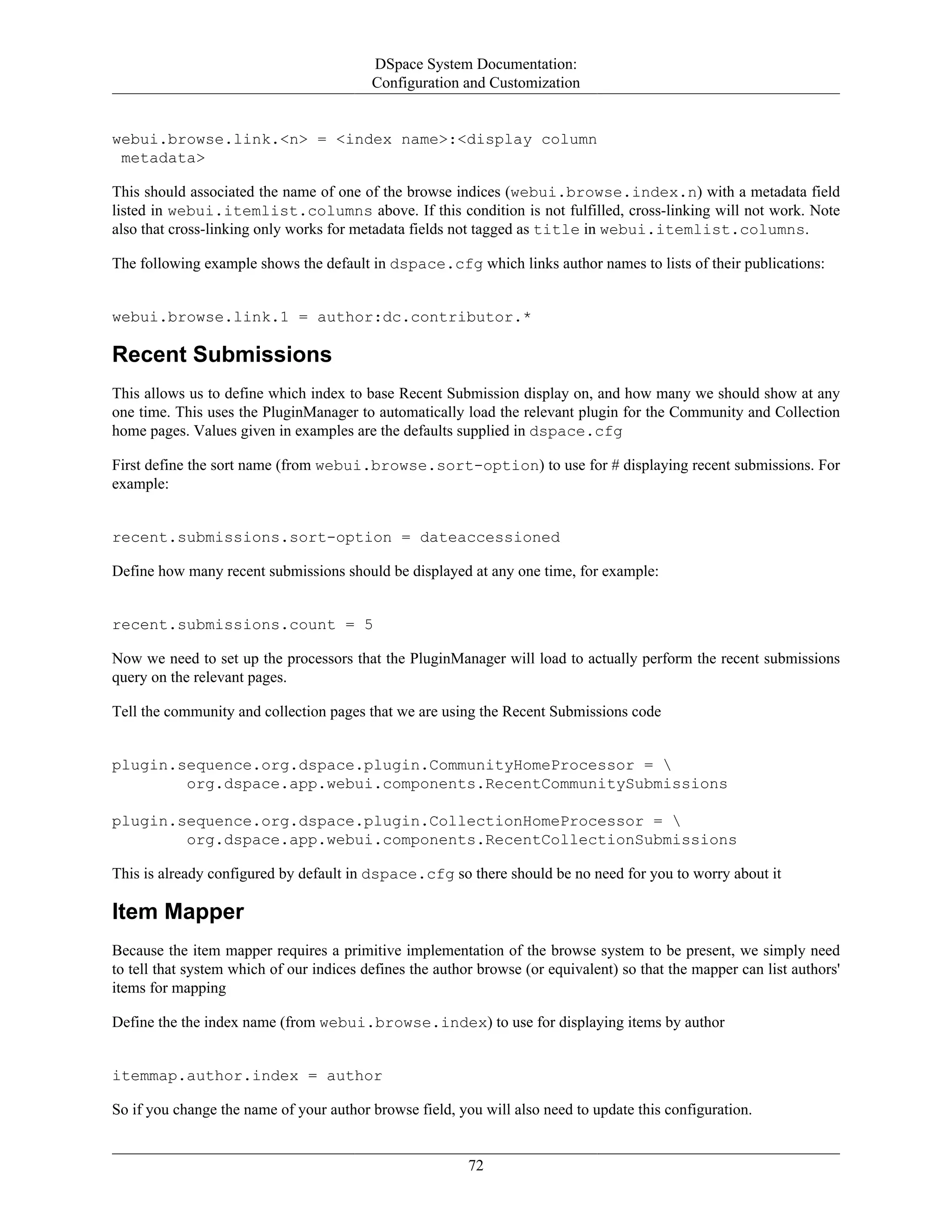 DSpace System Documentation:
Configuration and Customization
72
webui.browse.link.<n> = <index name>:<display column
metadata>
This should associated the name of one of the browse indices (webui.browse.index.n) with a metadata field
listed in webui.itemlist.columns above. If this condition is not fulfilled, cross-linking will not work. Note
also that cross-linking only works for metadata fields not tagged as title in webui.itemlist.columns.
The following example shows the default in dspace.cfg which links author names to lists of their publications:
webui.browse.link.1 = author:dc.contributor.*
Recent Submissions
This allows us to define which index to base Recent Submission display on, and how many we should show at any
one time. This uses the PluginManager to automatically load the relevant plugin for the Community and Collection
home pages. Values given in examples are the defaults supplied in dspace.cfg
First define the sort name (from webui.browse.sort-option) to use for # displaying recent submissions. For
example:
recent.submissions.sort-option = dateaccessioned
Define how many recent submissions should be displayed at any one time, for example:
recent.submissions.count = 5
Now we need to set up the processors that the PluginManager will load to actually perform the recent submissions
query on the relevant pages.
Tell the community and collection pages that we are using the Recent Submissions code
plugin.sequence.org.dspace.plugin.CommunityHomeProcessor = 
org.dspace.app.webui.components.RecentCommunitySubmissions
plugin.sequence.org.dspace.plugin.CollectionHomeProcessor = 
org.dspace.app.webui.components.RecentCollectionSubmissions
This is already configured by default in dspace.cfg so there should be no need for you to worry about it
Item Mapper
Because the item mapper requires a primitive implementation of the browse system to be present, we simply need
to tell that system which of our indices defines the author browse (or equivalent) so that the mapper can list authors'
items for mapping
Define the the index name (from webui.browse.index) to use for displaying items by author
itemmap.author.index = author
So if you change the name of your author browse field, you will also need to update this configuration.
 