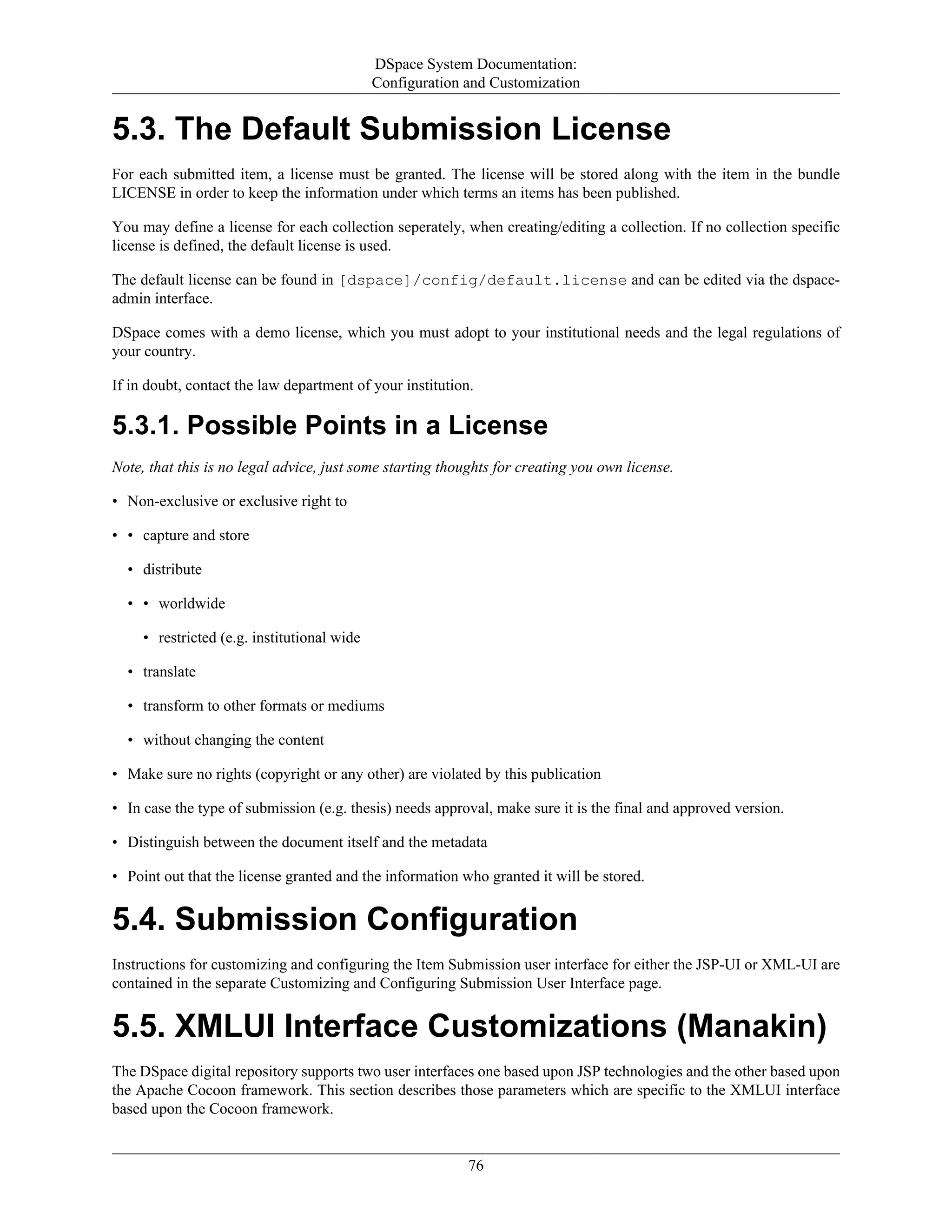 DSpace System Documentation:
Configuration and Customization
76
5.3. The Default Submission License
For each submitted item, a license must be granted. The license will be stored along with the item in the bundle
LICENSE in order to keep the information under which terms an items has been published.
You may define a license for each collection seperately, when creating/editing a collection. If no collection specific
license is defined, the default license is used.
The default license can be found in [dspace]/config/default.license and can be edited via the dspace-
admin interface.
DSpace comes with a demo license, which you must adopt to your institutional needs and the legal regulations of
your country.
If in doubt, contact the law department of your institution.
5.3.1. Possible Points in a License
Note, that this is no legal advice, just some starting thoughts for creating you own license.
• Non-exclusive or exclusive right to
• • capture and store
• distribute
• • worldwide
• restricted (e.g. institutional wide
• translate
• transform to other formats or mediums
• without changing the content
• Make sure no rights (copyright or any other) are violated by this publication
• In case the type of submission (e.g. thesis) needs approval, make sure it is the final and approved version.
• Distinguish between the document itself and the metadata
• Point out that the license granted and the information who granted it will be stored.
5.4. Submission Configuration
Instructions for customizing and configuring the Item Submission user interface for either the JSP-UI or XML-UI are
contained in the separate Customizing and Configuring Submission User Interface page.
5.5. XMLUI Interface Customizations (Manakin)
The DSpace digital repository supports two user interfaces one based upon JSP technologies and the other based upon
the Apache Cocoon framework. This section describes those parameters which are specific to the XMLUI interface
based upon the Cocoon framework.
 