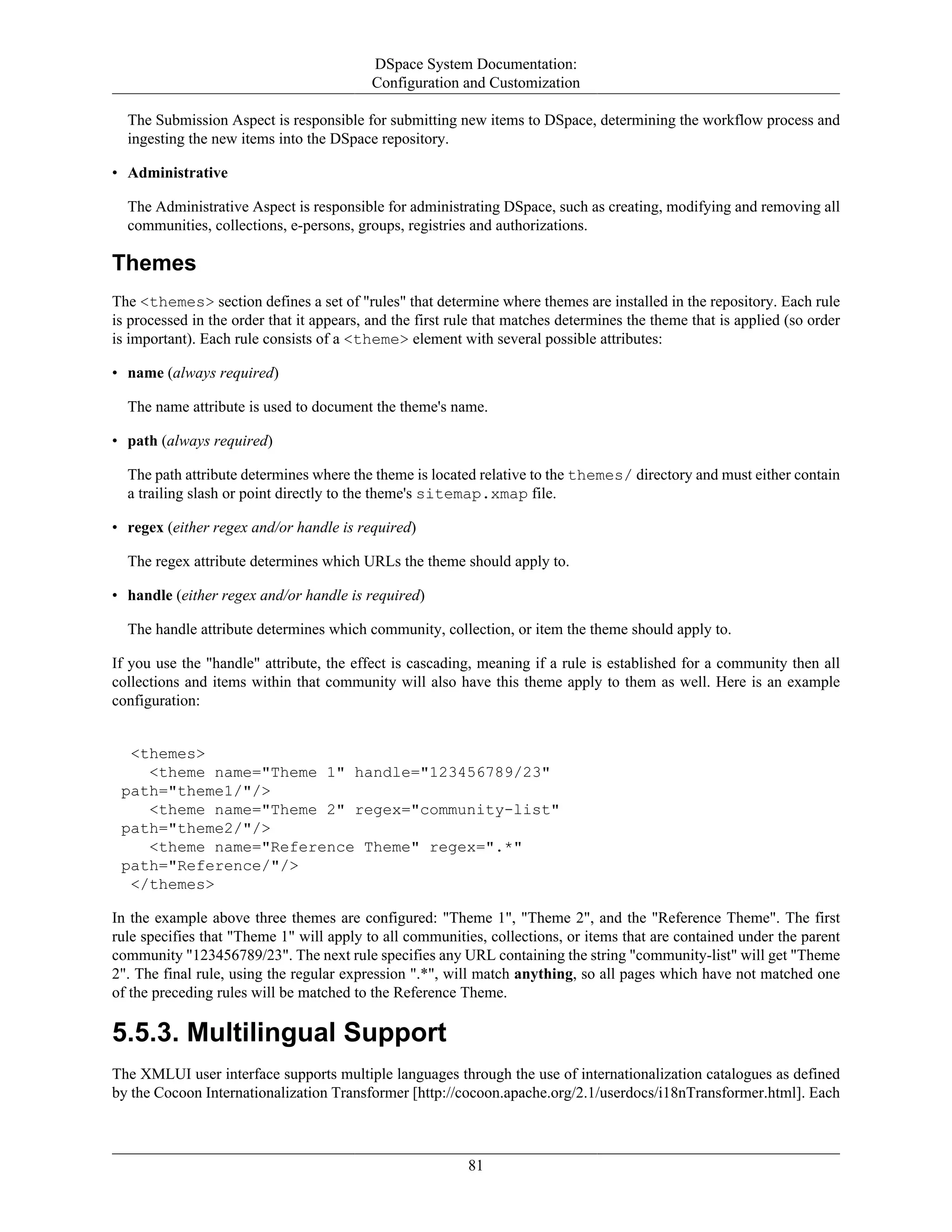 DSpace System Documentation:
Configuration and Customization
81
The Submission Aspect is responsible for submitting new items to DSpace, determining the workflow process and
ingesting the new items into the DSpace repository.
• Administrative
The Administrative Aspect is responsible for administrating DSpace, such as creating, modifying and removing all
communities, collections, e-persons, groups, registries and authorizations.
Themes
The <themes> section defines a set of "rules" that determine where themes are installed in the repository. Each rule
is processed in the order that it appears, and the first rule that matches determines the theme that is applied (so order
is important). Each rule consists of a <theme> element with several possible attributes:
• name (always required)
The name attribute is used to document the theme's name.
• path (always required)
The path attribute determines where the theme is located relative to the themes/ directory and must either contain
a trailing slash or point directly to the theme's sitemap.xmap file.
• regex (either regex and/or handle is required)
The regex attribute determines which URLs the theme should apply to.
• handle (either regex and/or handle is required)
The handle attribute determines which community, collection, or item the theme should apply to.
If you use the "handle" attribute, the effect is cascading, meaning if a rule is established for a community then all
collections and items within that community will also have this theme apply to them as well. Here is an example
configuration:
<themes>
<theme name="Theme 1" handle="123456789/23"
path="theme1/"/>
<theme name="Theme 2" regex="community-list"
path="theme2/"/>
<theme name="Reference Theme" regex=".*"
path="Reference/"/>
</themes>
In the example above three themes are configured: "Theme 1", "Theme 2", and the "Reference Theme". The first
rule specifies that "Theme 1" will apply to all communities, collections, or items that are contained under the parent
community "123456789/23". The next rule specifies any URL containing the string "community-list" will get "Theme
2". The final rule, using the regular expression ".*", will match anything, so all pages which have not matched one
of the preceding rules will be matched to the Reference Theme.
5.5.3. Multilingual Support
The XMLUI user interface supports multiple languages through the use of internationalization catalogues as defined
by the Cocoon Internationalization Transformer [http://cocoon.apache.org/2.1/userdocs/i18nTransformer.html]. Each
 