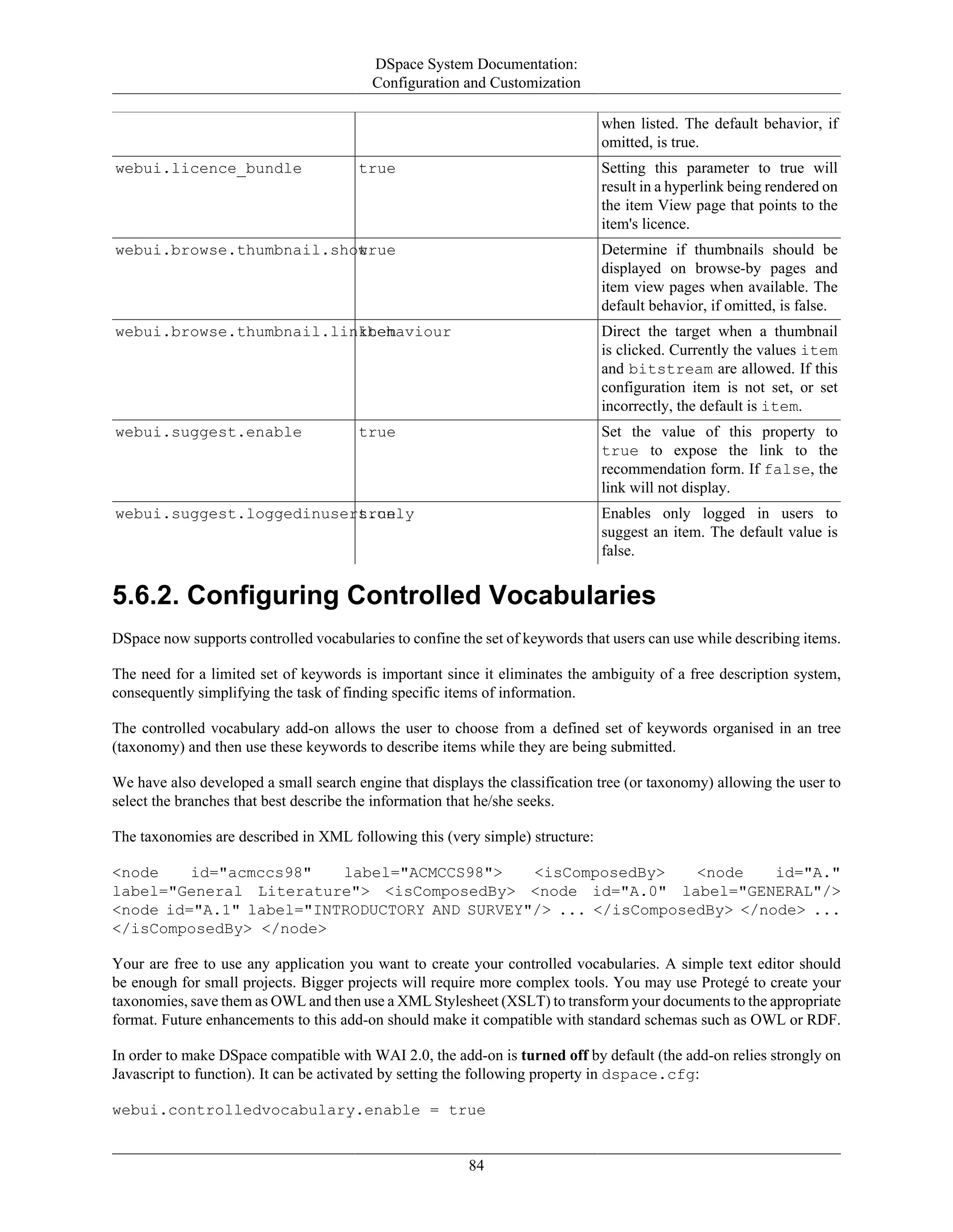 DSpace System Documentation:
Configuration and Customization
84
when listed. The default behavior, if
omitted, is true.
webui.licence_bundle true Setting this parameter to true will
result in a hyperlink being rendered on
the item View page that points to the
item's licence.
webui.browse.thumbnail.showtrue Determine if thumbnails should be
displayed on browse-by pages and
item view pages when available. The
default behavior, if omitted, is false.
webui.browse.thumbnail.linkbehaviouritem Direct the target when a thumbnail
is clicked. Currently the values item
and bitstream are allowed. If this
configuration item is not set, or set
incorrectly, the default is item.
webui.suggest.enable true Set the value of this property to
true to expose the link to the
recommendation form. If false, the
link will not display.
webui.suggest.loggedinusers.onlytrue Enables only logged in users to
suggest an item. The default value is
false.
5.6.2. Configuring Controlled Vocabularies
DSpace now supports controlled vocabularies to confine the set of keywords that users can use while describing items.
The need for a limited set of keywords is important since it eliminates the ambiguity of a free description system,
consequently simplifying the task of finding specific items of information.
The controlled vocabulary add-on allows the user to choose from a defined set of keywords organised in an tree
(taxonomy) and then use these keywords to describe items while they are being submitted.
We have also developed a small search engine that displays the classification tree (or taxonomy) allowing the user to
select the branches that best describe the information that he/she seeks.
The taxonomies are described in XML following this (very simple) structure:
<node id="acmccs98" label="ACMCCS98"> <isComposedBy> <node id="A."
label="General Literature"> <isComposedBy> <node id="A.0" label="GENERAL"/>
<node id="A.1" label="INTRODUCTORY AND SURVEY"/> ... </isComposedBy> </node> ...
</isComposedBy> </node>
Your are free to use any application you want to create your controlled vocabularies. A simple text editor should
be enough for small projects. Bigger projects will require more complex tools. You may use Protegé to create your
taxonomies, save them as OWL and then use a XML Stylesheet (XSLT) to transform your documents to the appropriate
format. Future enhancements to this add-on should make it compatible with standard schemas such as OWL or RDF.
In order to make DSpace compatible with WAI 2.0, the add-on is turned off by default (the add-on relies strongly on
Javascript to function). It can be activated by setting the following property in dspace.cfg:
webui.controlledvocabulary.enable = true
 