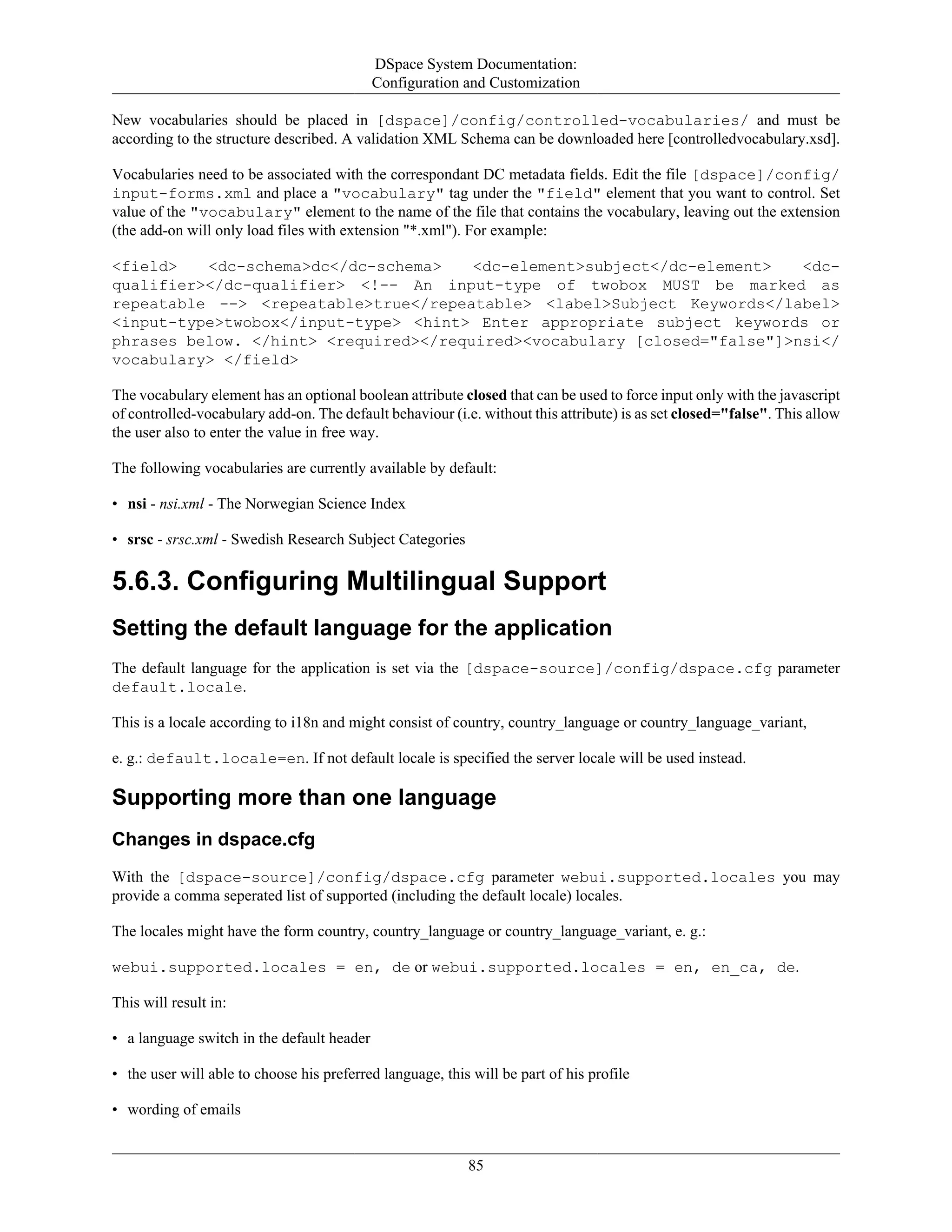 DSpace System Documentation:
Configuration and Customization
85
New vocabularies should be placed in [dspace]/config/controlled-vocabularies/ and must be
according to the structure described. A validation XML Schema can be downloaded here [controlledvocabulary.xsd].
Vocabularies need to be associated with the correspondant DC metadata fields. Edit the file [dspace]/config/
input-forms.xml and place a "vocabulary" tag under the "field" element that you want to control. Set
value of the "vocabulary" element to the name of the file that contains the vocabulary, leaving out the extension
(the add-on will only load files with extension "*.xml"). For example:
<field> <dc-schema>dc</dc-schema> <dc-element>subject</dc-element> <dc-
qualifier></dc-qualifier> <!-- An input-type of twobox MUST be marked as
repeatable --> <repeatable>true</repeatable> <label>Subject Keywords</label>
<input-type>twobox</input-type> <hint> Enter appropriate subject keywords or
phrases below. </hint> <required></required><vocabulary [closed="false"]>nsi</
vocabulary> </field>
The vocabulary element has an optional boolean attribute closed that can be used to force input only with the javascript
of controlled-vocabulary add-on. The default behaviour (i.e. without this attribute) is as set closed="false". This allow
the user also to enter the value in free way.
The following vocabularies are currently available by default:
• nsi - nsi.xml - The Norwegian Science Index
• srsc - srsc.xml - Swedish Research Subject Categories
5.6.3. Configuring Multilingual Support
Setting the default language for the application
The default language for the application is set via the [dspace-source]/config/dspace.cfg parameter
default.locale.
This is a locale according to i18n and might consist of country, country_language or country_language_variant,
e. g.: default.locale=en. If not default locale is specified the server locale will be used instead.
Supporting more than one language
Changes in dspace.cfg
With the [dspace-source]/config/dspace.cfg parameter webui.supported.locales you may
provide a comma seperated list of supported (including the default locale) locales.
The locales might have the form country, country_language or country_language_variant, e. g.:
webui.supported.locales = en, de or webui.supported.locales = en, en_ca, de.
This will result in:
• a language switch in the default header
• the user will able to choose his preferred language, this will be part of his profile
• wording of emails
 