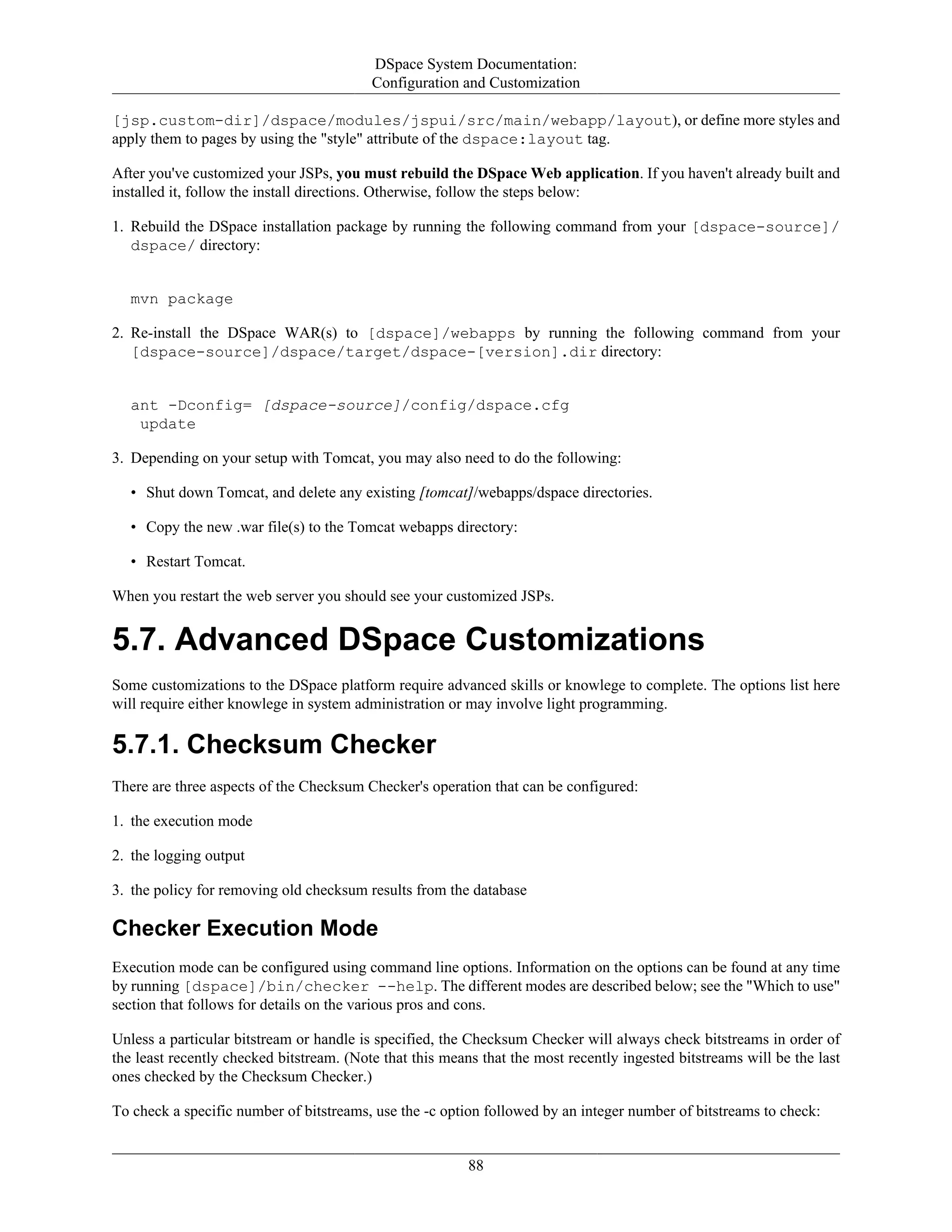 DSpace System Documentation:
Configuration and Customization
88
[jsp.custom-dir]/dspace/modules/jspui/src/main/webapp/layout), or define more styles and
apply them to pages by using the "style" attribute of the dspace:layout tag.
After you've customized your JSPs, you must rebuild the DSpace Web application. If you haven't already built and
installed it, follow the install directions. Otherwise, follow the steps below:
1. Rebuild the DSpace installation package by running the following command from your [dspace-source]/
dspace/ directory:
mvn package
2. Re-install the DSpace WAR(s) to [dspace]/webapps by running the following command from your
[dspace-source]/dspace/target/dspace-[version].dir directory:
ant -Dconfig= [dspace-source]/config/dspace.cfg
update
3. Depending on your setup with Tomcat, you may also need to do the following:
• Shut down Tomcat, and delete any existing [tomcat]/webapps/dspace directories.
• Copy the new .war file(s) to the Tomcat webapps directory:
• Restart Tomcat.
When you restart the web server you should see your customized JSPs.
5.7. Advanced DSpace Customizations
Some customizations to the DSpace platform require advanced skills or knowlege to complete. The options list here
will require either knowlege in system administration or may involve light programming.
5.7.1. Checksum Checker
There are three aspects of the Checksum Checker's operation that can be configured:
1. the execution mode
2. the logging output
3. the policy for removing old checksum results from the database
Checker Execution Mode
Execution mode can be configured using command line options. Information on the options can be found at any time
by running [dspace]/bin/checker --help. The different modes are described below; see the "Which to use"
section that follows for details on the various pros and cons.
Unless a particular bitstream or handle is specified, the Checksum Checker will always check bitstreams in order of
the least recently checked bitstream. (Note that this means that the most recently ingested bitstreams will be the last
ones checked by the Checksum Checker.)
To check a specific number of bitstreams, use the -c option followed by an integer number of bitstreams to check:
 