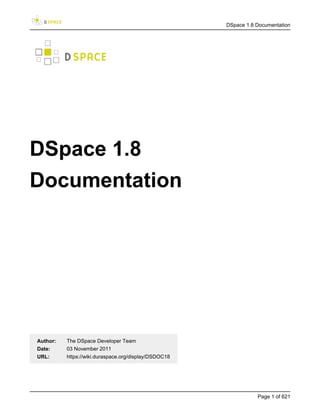 DSpace 1.8 Documentation




DSpace 1.8
Documentation




Author:   The DSpace Developer Team
Date:     03 November 2011
URL:      https://wiki.duraspace.org/display/DSDOC18




                                                                  Page 1 of 621
 