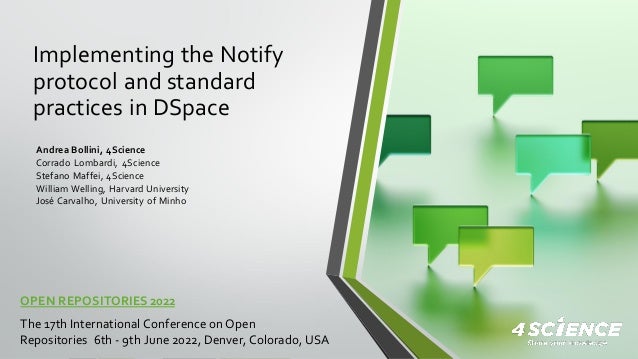 Implementing the Notify
protocol and standard
practices in DSpace
OPEN REPOSITORIES 2022
The 17th International Conference onOpen
Repositories 6th - 9th June 2022, Denver, Colorado, USA
Andrea Bollini, 4Science
Corrado Lombardi, 4Science
Stefano Maffei, 4Science
William Welling, Harvard University
José Carvalho, University of Minho
 