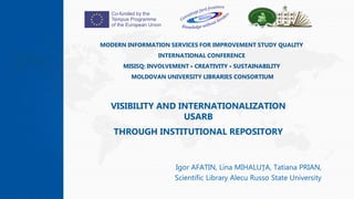 MODERN INFORMATION SERVICES FOR IMPROVEMENT STUDY QUALITY
INTERNATIONAL CONFERENCE
MISISQ: INVOLVEMENT • CREATIVITY • SUSTAINABILITY
MOLDOVAN UNIVERSITY LIBRARIES CONSORTIUM
Igor AFATIN, Lina MIHALUŢA, Tatiana PRIAN,
Scientific Library Alecu Russo State University
VISIBILITY AND INTERNATIONALIZATION
USARB
THROUGH INSTITUTIONAL REPOSITORY
1
 