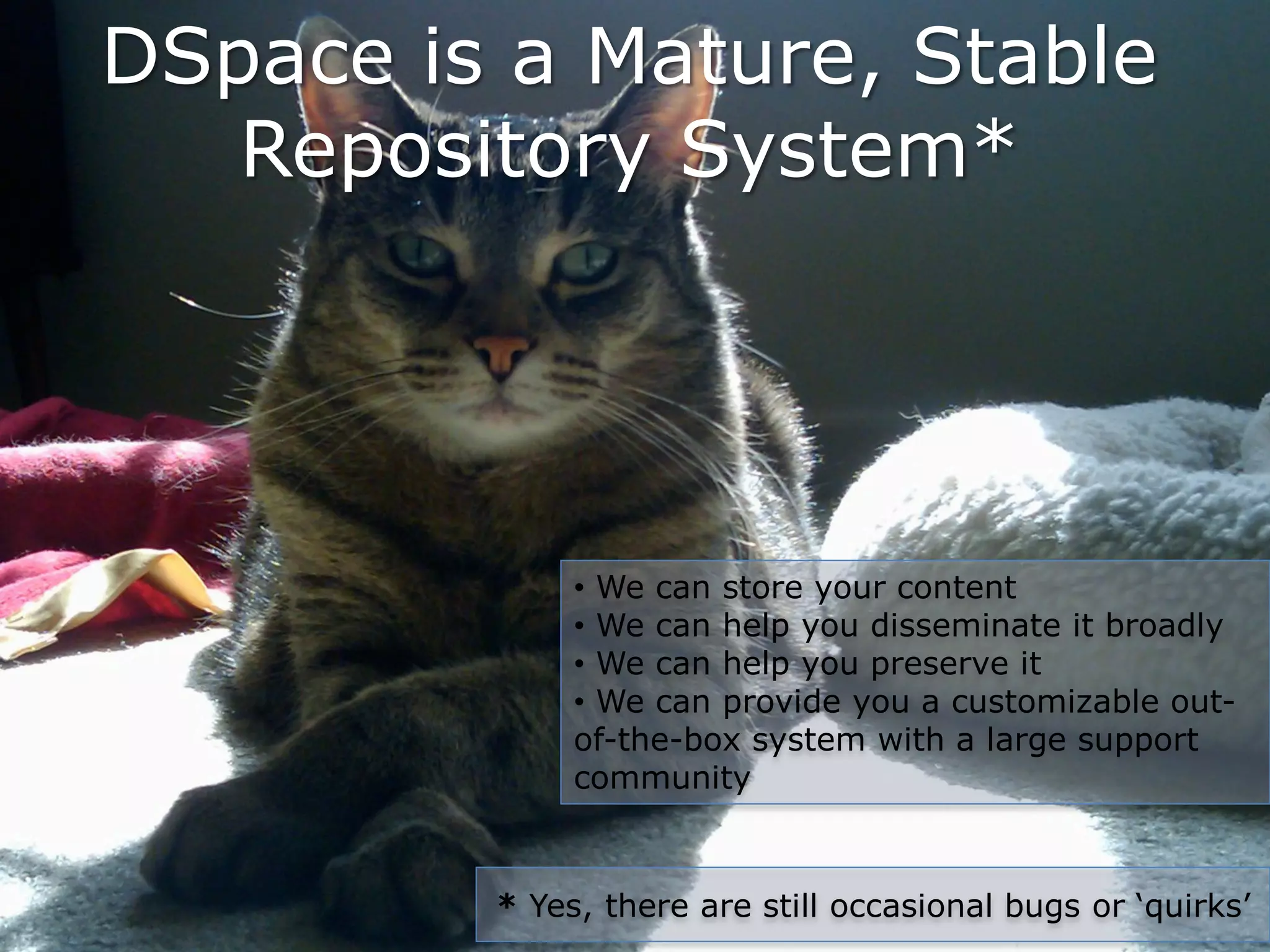 DSpace is a Mature, Stable
   Repository System*




              • We can store your content
              • We can help you disseminate it broadly
              • We can help you preserve it
              • We can provide you a customizable out-
              of-the-box system with a large support
              community



         * Yes, there are still occasional bugs or ‘quirks’
 